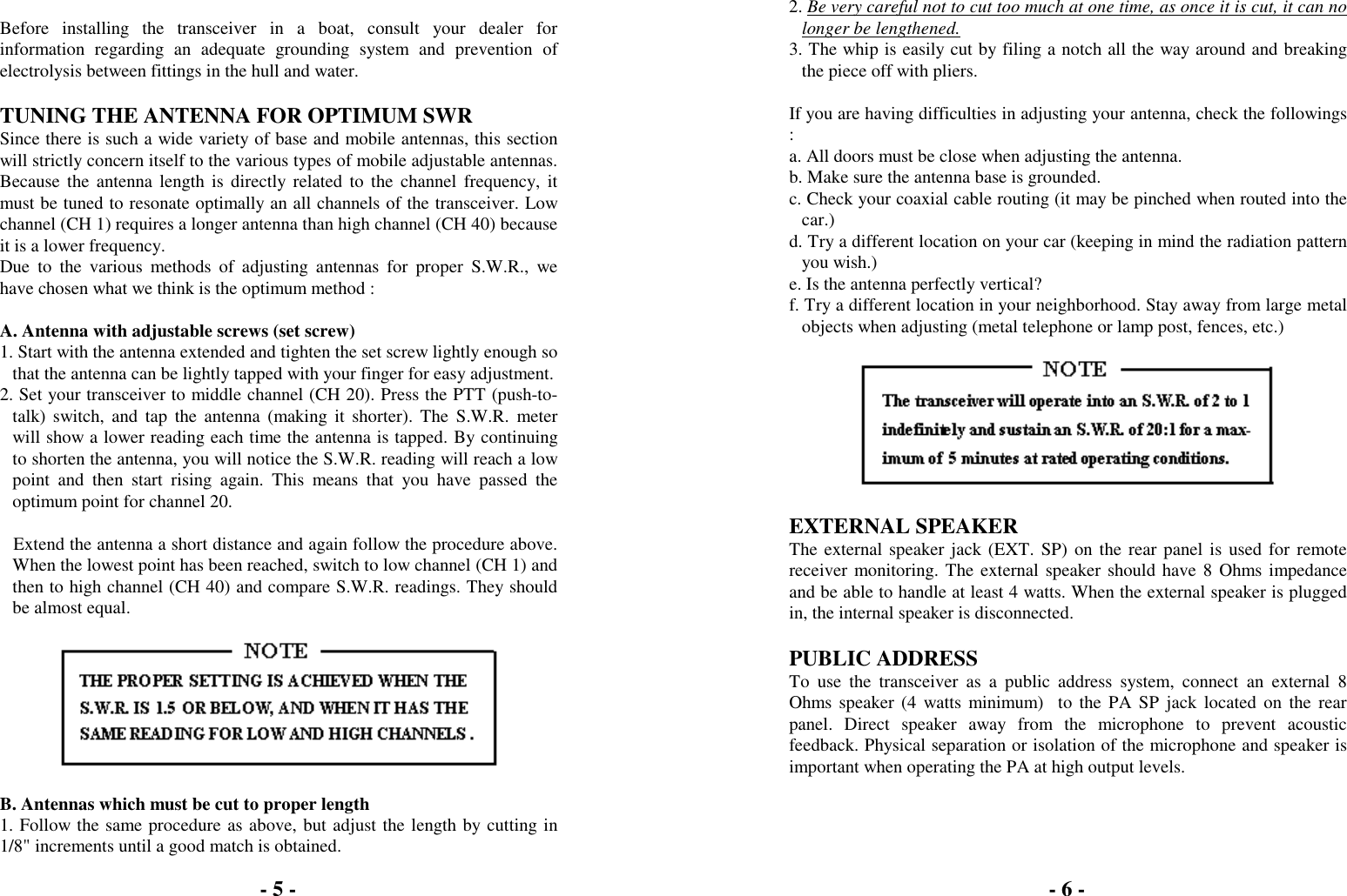 Before installing the transceiver in a boat, consult your dealer forinformation regarding an adequate grounding system and prevention ofelectrolysis between fittings in the hull and water.TUNING THE ANTENNA FOR OPTIMUM SWRSince there is such a wide variety of base and mobile antennas, this sectionwill strictly concern itself to the various types of mobile adjustable antennas.Because the antenna length is directly related to the channel frequency, itmust be tuned to resonate optimally an all channels of the transceiver. Lowchannel (CH 1) requires a longer antenna than high channel (CH 40) becauseit is a lower frequency.Due to the various methods of adjusting antennas for proper S.W.R., wehave chosen what we think is the optimum method :A. Antenna with adjustable screws (set screw)1. Start with the antenna extended and tighten the set screw lightly enough sothat the antenna can be lightly tapped with your finger for easy adjustment.2. Set your transceiver to middle channel (CH 20). Press the PTT (push-to-talk) switch, and tap the antenna (making it shorter). The S.W.R. meterwill show a lower reading each time the antenna is tapped. By continuingto shorten the antenna, you will notice the S.W.R. reading will reach a lowpoint and then start rising again. This means that you have passed theoptimum point for channel 20.   Extend the antenna a short distance and again follow the procedure above.When the lowest point has been reached, switch to low channel (CH 1) andthen to high channel (CH 40) and compare S.W.R. readings. They shouldbe almost equal.B. Antennas which must be cut to proper length1. Follow the same procedure as above, but adjust the length by cutting in1/8" increments until a good match is obtained.2. Be very careful not to cut too much at one time, as once it is cut, it can nolonger be lengthened.3. The whip is easily cut by filing a notch all the way around and breakingthe piece off with pliers.If you are having difficulties in adjusting your antenna, check the followings:a. All doors must be close when adjusting the antenna.b. Make sure the antenna base is grounded.c. Check your coaxial cable routing (it may be pinched when routed into thecar.)d. Try a different location on your car (keeping in mind the radiation patternyou wish.)e. Is the antenna perfectly vertical?f. Try a different location in your neighborhood. Stay away from large metalobjects when adjusting (metal telephone or lamp post, fences, etc.)EXTERNAL SPEAKERThe external speaker jack (EXT. SP) on the rear panel is used for remotereceiver monitoring. The external speaker should have 8 Ohms impedanceand be able to handle at least 4 watts. When the external speaker is pluggedin, the internal speaker is disconnected.PUBLIC ADDRESSTo use the transceiver as a public address system, connect an external 8Ohms speaker (4 watts minimum)  to the PA SP jack located on the rearpanel. Direct speaker away from the microphone to prevent acousticfeedback. Physical separation or isolation of the microphone and speaker isimportant when operating the PA at high output levels.- 5 - - 6 -