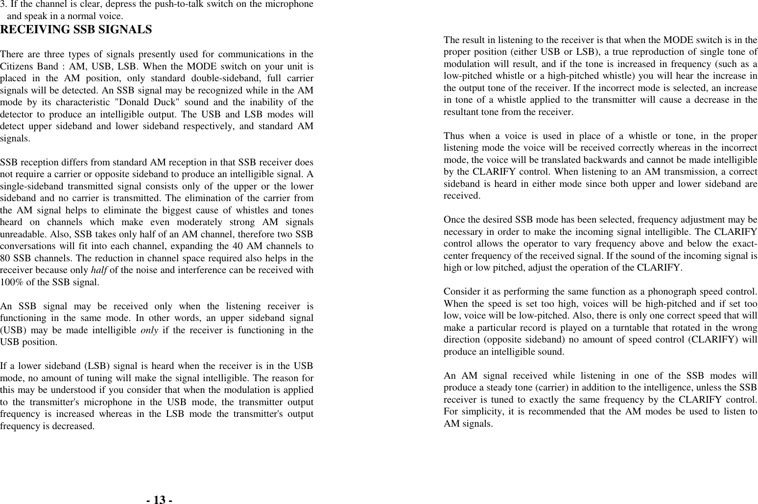 3. If the channel is clear, depress the push-to-talk switch on the microphoneand speak in a normal voice.RECEIVING SSB SIGNALSThere are three types of signals presently used for communications in theCitizens Band : AM, USB, LSB. When the MODE switch on your unit isplaced in the AM position, only standard double-sideband, full carriersignals will be detected. An SSB signal may be recognized while in the AMmode by its characteristic "Donald Duck" sound and the inability of thedetector to produce an intelligible output. The USB and LSB modes willdetect upper sideband and lower sideband respectively, and standard AMsignals.SSB reception differs from standard AM reception in that SSB receiver doesnot require a carrier or opposite sideband to produce an intelligible signal. Asingle-sideband transmitted signal consists only of the upper or the lowersideband and no carrier is transmitted. The elimination of the carrier fromthe AM signal helps to eliminate the biggest cause of whistles and tonesheard on channels which make even moderately strong AM signalsunreadable. Also, SSB takes only half of an AM channel, therefore two SSBconversations will fit into each channel, expanding the 40 AM channels to80 SSB channels. The reduction in channel space required also helps in thereceiver because only half of the noise and interference can be received with100% of the SSB signal.An SSB signal may be received only when the listening receiver isfunctioning in the same mode. In other words, an upper sideband signal(USB) may be made intelligible only if the receiver is functioning in theUSB position.If a lower sideband (LSB) signal is heard when the receiver is in the USBmode, no amount of tuning will make the signal intelligible. The reason forthis may be understood if you consider that when the modulation is appliedto the transmitter's microphone in the USB mode, the transmitter outputfrequency is increased whereas in the LSB mode the transmitter's outputfrequency is decreased.The result in listening to the receiver is that when the MODE switch is in theproper position (either USB or LSB), a true reproduction of single tone ofmodulation will result, and if the tone is increased in frequency (such as alow-pitched whistle or a high-pitched whistle) you will hear the increase inthe output tone of the receiver. If the incorrect mode is selected, an increasein tone of a whistle applied to the transmitter will cause a decrease in theresultant tone from the receiver.Thus when a voice is used in place of a whistle or tone, in the properlistening mode the voice will be received correctly whereas in the incorrectmode, the voice will be translated backwards and cannot be made intelligibleby the CLARIFY control. When listening to an AM transmission, a correctsideband is heard in either mode since both upper and lower sideband arereceived.Once the desired SSB mode has been selected, frequency adjustment may benecessary in order to make the incoming signal intelligible. The CLARIFYcontrol allows the operator to vary frequency above and below the exact-center frequency of the received signal. If the sound of the incoming signal ishigh or low pitched, adjust the operation of the CLARIFY.Consider it as performing the same function as a phonograph speed control.When the speed is set too high, voices will be high-pitched and if set toolow, voice will be low-pitched. Also, there is only one correct speed that willmake a particular record is played on a turntable that rotated in the wrongdirection (opposite sideband) no amount of speed control (CLARIFY) willproduce an intelligible sound.An AM signal received while listening in one of the SSB modes willproduce a steady tone (carrier) in addition to the intelligence, unless the SSBreceiver is tuned to exactly the same frequency by the CLARIFY control.For simplicity, it is recommended that the AM modes be used to listen toAM signals.- 13 -