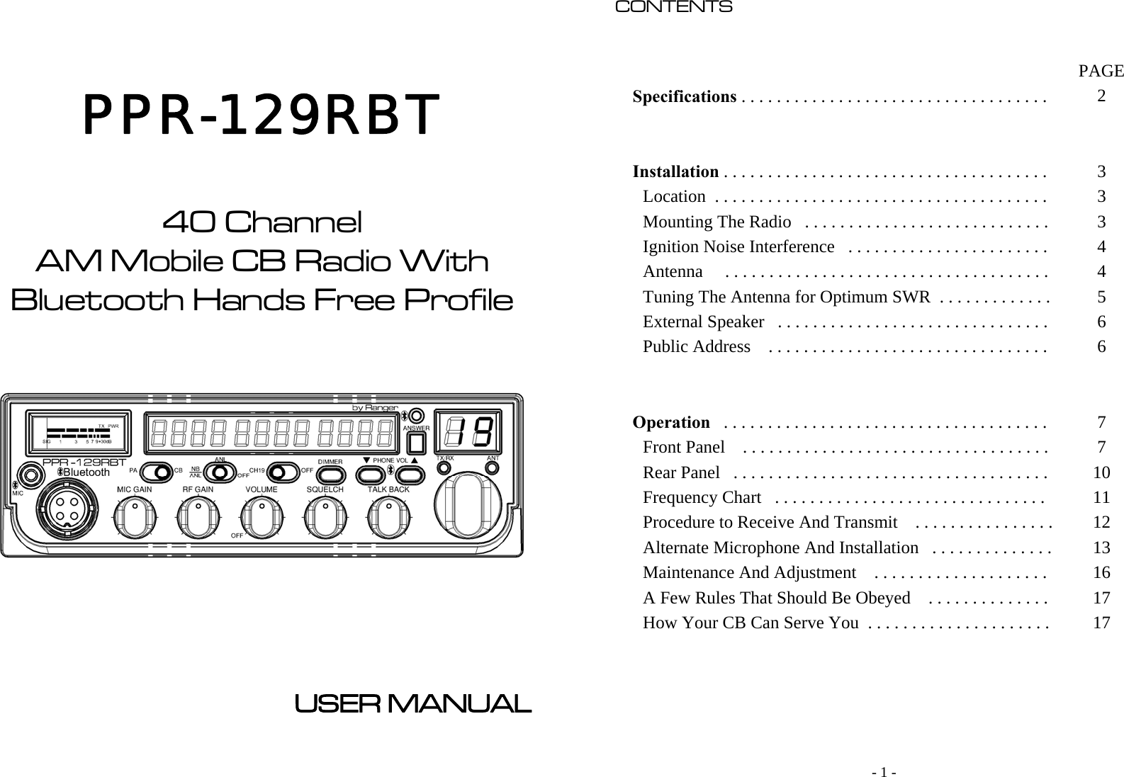                                 PPR-129RBT    40 Channel AM Mobile CB Radio With Bluetooth Hands Free Profile             USER MANUAL     - 1 - CONTENTS                                                                                                                                                                                                    PAGE Specifications . . . . . . . . . . . . . . . . . . . . . . . . . . . . . . . . . . .   2     Installation . . . . . . . . . . . . . . . . . . . . . . . . . . . . . . . . . . . . .   3 Location  . . . . . . . . . . . . . . . . . . . . . . . . . . . . . . . . . . . . . .   3 Mounting The Radio   . . . . . . . . . . . . . . . . . . . . . . . . . . . .   3 Ignition Noise Interference   . . . . . . . . . . . . . . . . . . . . . . .   4 Antenna     . . . . . . . . . . . . . . . . . . . . . . . . . . . . . . . . . . . . .   4 Tuning The Antenna for Optimum SWR  . . . . . . . . . . . . .   5 External Speaker   . . . . . . . . . . . . . . . . . . . . . . . . . . . . . . .   6 Public Address    . . . . . . . . . . . . . . . . . . . . . . . . . . . . . . . .   6     Operation   . . . . . . . . . . . . . . . . . . . . . . . . . . . . . . . . . . . . .   7 Front Panel    . . . . . . . . . . . . . . . . . . . . . . . . . . . . . . . . . . .   7 Rear Panel   . . . . . . . . . . . . . . . . . . . . . . . . . . . . . . . . . . . .   10 Frequency Chart   . . . . . . . . . . . . . . . . . . . . . . . . . . . . . . .   11 Procedure to Receive And Transmit    . . . . . . . . . . . . . . . .  12 Alternate Microphone And Installation   . . . . . . . . . . . . . .  13 Maintenance And Adjustment    . . . . . . . . . . . . . . . . . . . .   16 A Few Rules That Should Be Obeyed    . . . . . . . . . . . . . .   17 How Your CB Can Serve You  . . . . . . . . . . . . . . . . . . . . .   17        