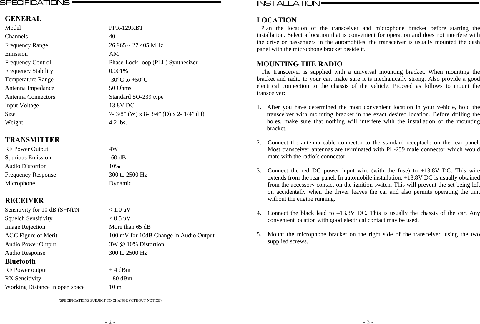   - 2 -SPECIFICATIONS                                                                                                                                                                                                                                                                                                                                  A  GENERAL  Model PPR-129RBT Channels 40 Frequency Range  26.965 ~ 27.405 MHz Emission AM Frequency Control  Phase-Lock-loop (PLL) Synthesizer Frequency Stability  0.001% Temperature Range  -30C to +50C Antenna Impedance  50 Ohms Antenna Connectors  Standard SO-239 type Input Voltage  13.8V DC Size  7- 3/8” (W) x 8- 3/4” (D) x 2- 1/4” (H) Weight 4.2 lbs.   TRANSMITTER   RF Power Output  4W Spurious Emission  -60 dB Audio Distortion  10% Frequency Response  300 to 2500 Hz Microphone Dynamic   RECEIVER   Sensitivity for 10 dB (S+N)/N  &lt; 1.0 uV  Squelch Sensitivity  &lt; 0.5 uV Image Rejection  More than 65 dB AGC Figure of Merit  100 mV for 10dB Change in Audio OutputAudio Power Output  3W @ 10% Distortion Audio Response  300 to 2500 Hz Bluetooth   RF Power output   + 4 dBm RX Sensitivity  - 80 dBm Working Distance in open space  10 m  (SPECIFICATIONS SUBJECT TO CHANGE WITHOUT NOTICE)     - 3 - INSTALLATION                                                                                                                                                                                                                                                                                                                                                      A    LOCATION Plan the location of the transceiver and microphone bracket before starting the installation. Select a location that is convenient for operation and does not interfere with the drive or passengers in the automobiles, the transceiver is usually mounted the dash panel with the microphone bracket beside it.  MOUNTING THE RADIO The transceiver is supplied with a universal mounting bracket. When mounting the bracket and radio to your car, make sure it is mechanically strong. Also provide a good electrical connection to the chassis of the vehicle. Proceed as follows to mount the transceiver:  1. After you have determined the most convenient location in your vehicle, hold the transceiver with mounting bracket in the exact desired location. Before drilling the holes, make sure that nothing will interfere with the installation of the mounting bracket.  2. Connect the antenna cable connector to the standard receptacle on the rear panel. Most transceiver antennas are terminated with PL-259 male connector which would mate with the radio’s connector.  3. Connect the red DC power input wire (with the fuse) to +13.8V DC. This wire extends from the rear panel. In automobile installation, +13.8V DC is usually obtained from the accessory contact on the ignition switch. This will prevent the set being left on accidentally when the driver leaves the car and also permits operating the unit without the engine running.   4. Connect the black lead to –13.8V DC. This is usually the chassis of the car. Any convenient location with good electrical contact may be used.  5. Mount the microphone bracket on the right side of the transceiver, using the two supplied screws.           