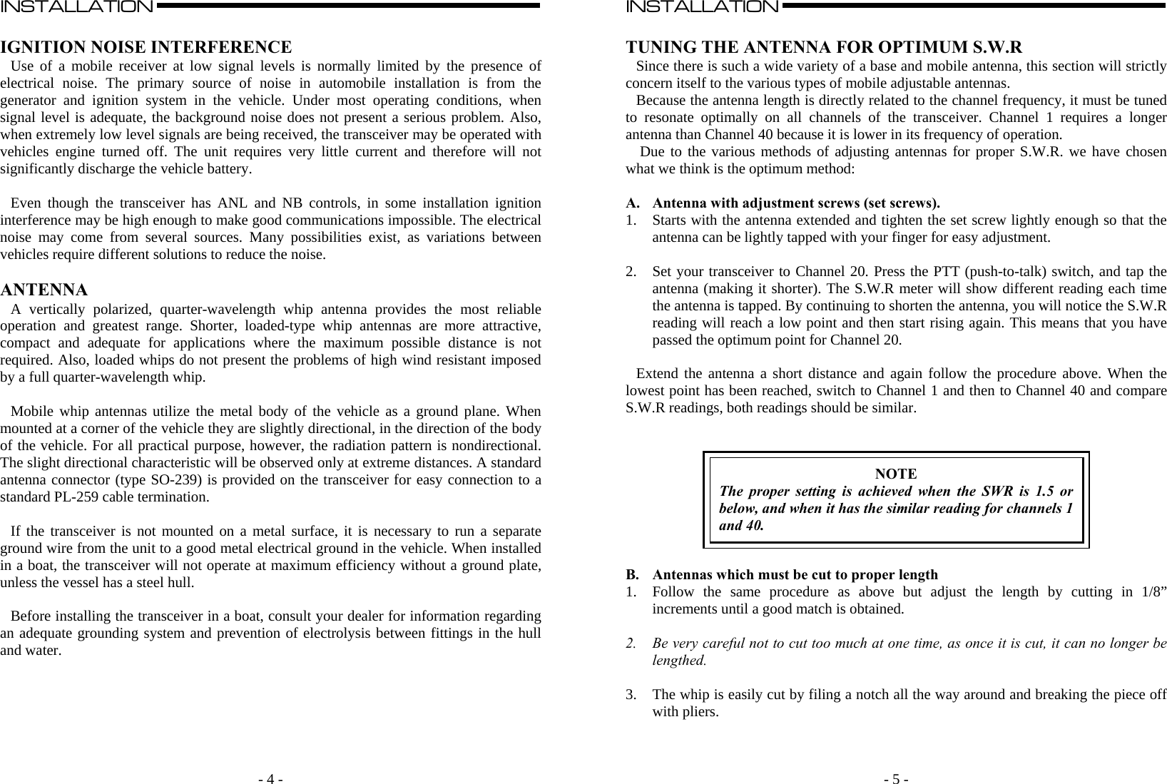    - 4 -INSTALLATION                                                                                                                                                                                                                                                                                                                                                      A  IGNITION NOISE INTERFERENCE Use of a mobile receiver at low signal levels is normally limited by the presence of electrical noise. The primary source of noise in automobile installation is from the generator and ignition system in the vehicle. Under most operating conditions, when signal level is adequate, the background noise does not present a serious problem. Also, when extremely low level signals are being received, the transceiver may be operated with vehicles engine turned off. The unit requires very little current and therefore will not significantly discharge the vehicle battery.  Even though the transceiver has ANL and NB controls, in some installation ignition interference may be high enough to make good communications impossible. The electrical noise may come from several sources. Many possibilities exist, as variations between vehicles require different solutions to reduce the noise.  ANTENNA A vertically polarized, quarter-wavelength whip antenna provides the most reliable operation and greatest range. Shorter, loaded-type whip antennas are more attractive, compact and adequate for applications where the maximum possible distance is not required. Also, loaded whips do not present the problems of high wind resistant imposed by a full quarter-wavelength whip.   Mobile whip antennas utilize the metal body of the vehicle as a ground plane. When mounted at a corner of the vehicle they are slightly directional, in the direction of the body of the vehicle. For all practical purpose, however, the radiation pattern is nondirectional. The slight directional characteristic will be observed only at extreme distances. A standard antenna connector (type SO-239) is provided on the transceiver for easy connection to a standard PL-259 cable termination.  If the transceiver is not mounted on a metal surface, it is necessary to run a separate ground wire from the unit to a good metal electrical ground in the vehicle. When installed in a boat, the transceiver will not operate at maximum efficiency without a ground plate, unless the vessel has a steel hull.  Before installing the transceiver in a boat, consult your dealer for information regarding an adequate grounding system and prevention of electrolysis between fittings in the hull and water.                 - 5 -INSTALLATION                                                                                                                                                                                                                                                                                                                                                      A  TUNING THE ANTENNA FOR OPTIMUM S.W.R Since there is such a wide variety of a base and mobile antenna, this section will strictly concern itself to the various types of mobile adjustable antennas.  Because the antenna length is directly related to the channel frequency, it must be tuned to resonate optimally on all channels of the transceiver. Channel 1 requires a longer antenna than Channel 40 because it is lower in its frequency of operation.  Due to the various methods of adjusting antennas for proper S.W.R. we have chosen what we think is the optimum method:  A. Antenna with adjustment screws (set screws). 1. Starts with the antenna extended and tighten the set screw lightly enough so that the antenna can be lightly tapped with your finger for easy adjustment.  2. Set your transceiver to Channel 20. Press the PTT (push-to-talk) switch, and tap the antenna (making it shorter). The S.W.R meter will show different reading each time the antenna is tapped. By continuing to shorten the antenna, you will notice the S.W.R reading will reach a low point and then start rising again. This means that you have passed the optimum point for Channel 20.  Extend the antenna a short distance and again follow the procedure above. When the lowest point has been reached, switch to Channel 1 and then to Channel 40 and compare S.W.R readings, both readings should be similar.    NOTE The proper setting is achieved when the SWR is 1.5 or below, and when it has the similar reading for channels 1 and 40.   B. Antennas which must be cut to proper length 1. Follow the same procedure as above but adjust the length by cutting in 1/8” increments until a good match is obtained.  2. Be very careful not to cut too much at one time, as once it is cut, it can no longer be lengthed.  3. The whip is easily cut by filing a notch all the way around and breaking the piece off with pliers.   
