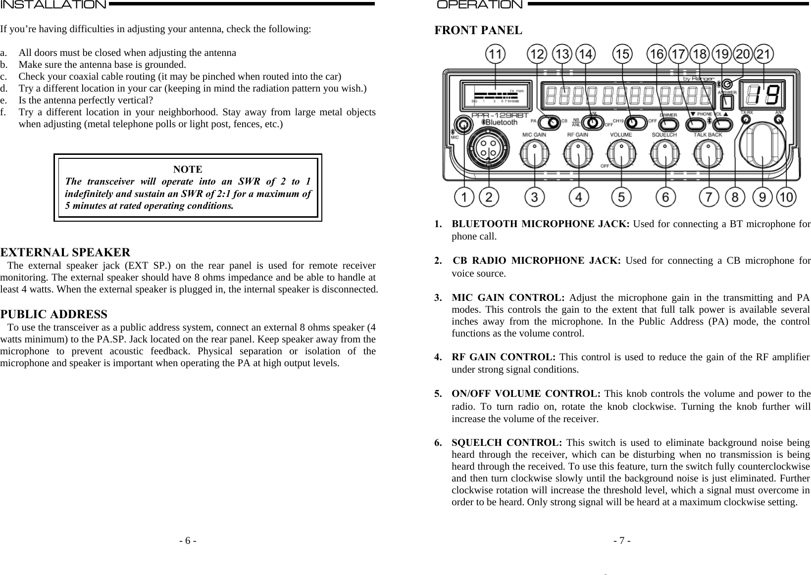    - 6 -INSTALLATION                                                                                                                                                                                                                                                                                                                                                      A  If you’re having difficulties in adjusting your antenna, check the following:  a. All doors must be closed when adjusting the antenna b. Make sure the antenna base is grounded. c. Check your coaxial cable routing (it may be pinched when routed into the car) d. Try a different location in your car (keeping in mind the radiation pattern you wish.) e. Is the antenna perfectly vertical? f. Try a different location in your neighborhood. Stay away from large metal objects when adjusting (metal telephone polls or light post, fences, etc.)     NOTE The transceiver will operate into an SWR of 2 to 1 indefinitely and sustain an SWR of 2:1 for a maximum of 5 minutes at rated operating conditions.    EXTERNAL SPEAKER The external speaker jack (EXT SP.) on the rear panel is used for remote receiver monitoring. The external speaker should have 8 ohms impedance and be able to handle at least 4 watts. When the external speaker is plugged in, the internal speaker is disconnected.  PUBLIC ADDRESS To use the transceiver as a public address system, connect an external 8 ohms speaker (4 watts minimum) to the PA.SP. Jack located on the rear panel. Keep speaker away from the microphone to prevent acoustic feedback. Physical separation or isolation of the microphone and speaker is important when operating the PA at high output levels.                  - 7 -OPERATION                                                                                                                                                                                                                                                                                                                                                                          A  FRONT PANEL  1. BLUETOOTH MICROPHONE JACK: Used for connecting a BT microphone for phone call.  2. CB RADIO MICROPHONE JACK: Used for connecting a CB microphone for voice source.  3. MIC GAIN CONTROL: Adjust the microphone gain in the transmitting and PA modes. This controls the gain to the extent that full talk power is available several inches away from the microphone. In the Public Address (PA) mode, the control functions as the volume control.  4. RF GAIN CONTROL: This control is used to reduce the gain of the RF amplifier under strong signal conditions.  5. ON/OFF VOLUME CONTROL: This knob controls the volume and power to the radio. To turn radio on, rotate the knob clockwise. Turning the knob further will increase the volume of the receiver.  6. SQUELCH CONTROL: This switch is used to eliminate background noise being heard through the receiver, which can be disturbing when no transmission is being heard through the received. To use this feature, turn the switch fully counterclockwise and then turn clockwise slowly until the background noise is just eliminated. Further clockwise rotation will increase the threshold level, which a signal must overcome in order to be heard. Only strong signal will be heard at a maximum clockwise setting.   6