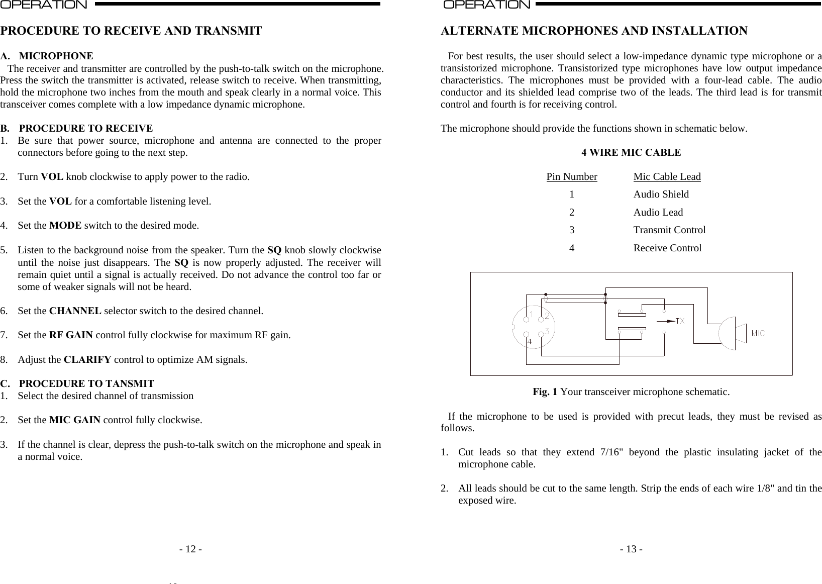    - 12 -OPERATION                                                                                                                                                                                                                                                                                                                                                                           A  PROCEDURE TO RECEIVE AND TRANSMIT  A. MICROPHONE The receiver and transmitter are controlled by the push-to-talk switch on the microphone. Press the switch the transmitter is activated, release switch to receive. When transmitting, hold the microphone two inches from the mouth and speak clearly in a normal voice. This transceiver comes complete with a low impedance dynamic microphone.   B. PROCEDURE TO RECEIVE 1. Be sure that power source, microphone and antenna are connected to the proper connectors before going to the next step.  2. Turn VOL knob clockwise to apply power to the radio.  3. Set the VOL for a comfortable listening level.  4. Set the MODE switch to the desired mode.    5. Listen to the background noise from the speaker. Turn the SQ knob slowly clockwise until the noise just disappears. The SQ is now properly adjusted. The receiver will remain quiet until a signal is actually received. Do not advance the control too far or some of weaker signals will not be heard.  6. Set the CHANNEL selector switch to the desired channel.  7. Set the RF GAIN control fully clockwise for maximum RF gain.  8. Adjust the CLARIFY control to optimize AM signals.  C. PROCEDURE TO TANSMIT 1. Select the desired channel of transmission  2. Set the MIC GAIN control fully clockwise.  3. If the channel is clear, depress the push-to-talk switch on the microphone and speak in a normal voice.       10    - 13 -OPERATION                                                                                                                                                                                                                                                                                                                                                                          A  ALTERNATE MICROPHONES AND INSTALLATION  For best results, the user should select a low-impedance dynamic type microphone or a transistorized microphone. Transistorized type microphones have low output impedance characteristics. The microphones must be provided with a four-lead cable. The audio conductor and its shielded lead comprise two of the leads. The third lead is for transmit control and fourth is for receiving control.   The microphone should provide the functions shown in schematic below.  4 WIRE MIC CABLE  Pin Number  Mic Cable Lead 1 Audio Shield 2 Audio Lead 3 Transmit Control 4 Receive Control    Fig. 1 Your transceiver microphone schematic.  If the microphone to be used is provided with precut leads, they must be revised as follows.  1. Cut leads so that they extend 7/16&quot; beyond the plastic insulating jacket of the microphone cable.  2. All leads should be cut to the same length. Strip the ends of each wire 1/8&quot; and tin the exposed wire.    