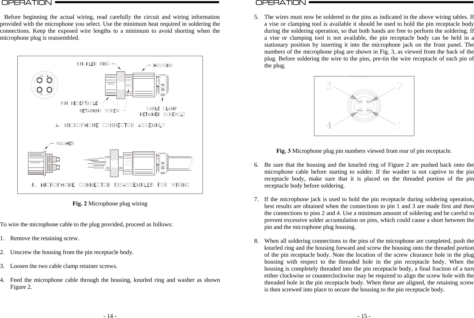    - 14 -OPERATION                                                                                                                                                                                                                                                                                                                                                                          A   Before beginning the actual wiring, read carefully the circuit and wiring information provided with the microphone you select. Use the minimum heat required in soldering the connections. Keep the exposed wire lengths to a minimum to avoid shorting when the microphone plug is reassembled.     Fig. 2 Microphone plug wiring   To wire the microphone cable to the plug provided, proceed as follows:  1. Remove the retaining screw.  2. Unscrew the housing from the pin receptacle body.  3. Loosen the two cable clamp retainer screws.  4. Feed the microphone cable through the housing, knurled ring and washer as shown Figure 2.       - 15 -OPERATION                                                                                                                                                                                                                                                                                                                                                                          A  5. The wires must now be soldered to the pins as indicated in the above wiring tables. If a vise or clamping tool is available it should be used to hold the pin receptacle body during the soldering operation, so that both hands are free to perform the soldering. If a vise or clamping tool is not available, the pin receptacle body can be held in a stationary position by inserting it into the microphone jack on the front panel. The numbers of the microphone plug are shown in Fig. 3, as viewed from the back of the plug. Before soldering the wire to the pins, pre-tin the wire receptacle of each pin of the plug.     Fig. 3 Microphone plug pin numbers viewed from rear of pin receptacle.  6. Be sure that the housing and the knurled ring of Figure 2 are pushed back onto the microphone cable before starting to solder. If the washer is not captive to the pin receptacle body, make sure that it is placed on the threaded portion of the pin receptacle body before soldering.  7. If the microphone jack is used to hold the pin receptacle during soldering operation, best results are obtained when the connections to pin 1 and 3 are made first and then the connections to pins 2 and 4. Use a minimum amount of soldering and be careful to prevent excessive solder accumulation on pins, which could cause a short between the pin and the microphone plug housing.  8. When all soldering connections to the pins of the microphone are completed, push the knurled ring and the housing forward and screw the housing onto the threaded portion of the pin receptacle body. Note the location of the screw clearance hole in the plug housing with respect to the threaded hole in the pin receptacle body. When the housing is completely threaded into the pin receptacle body, a final fraction of a turn either clockwise or counterclockwise may be required to align the screw hole with the threaded hole in the pin receptacle body. When these are aligned, the retaining screw is then screwed into place to secure the housing to the pin receptacle body.   