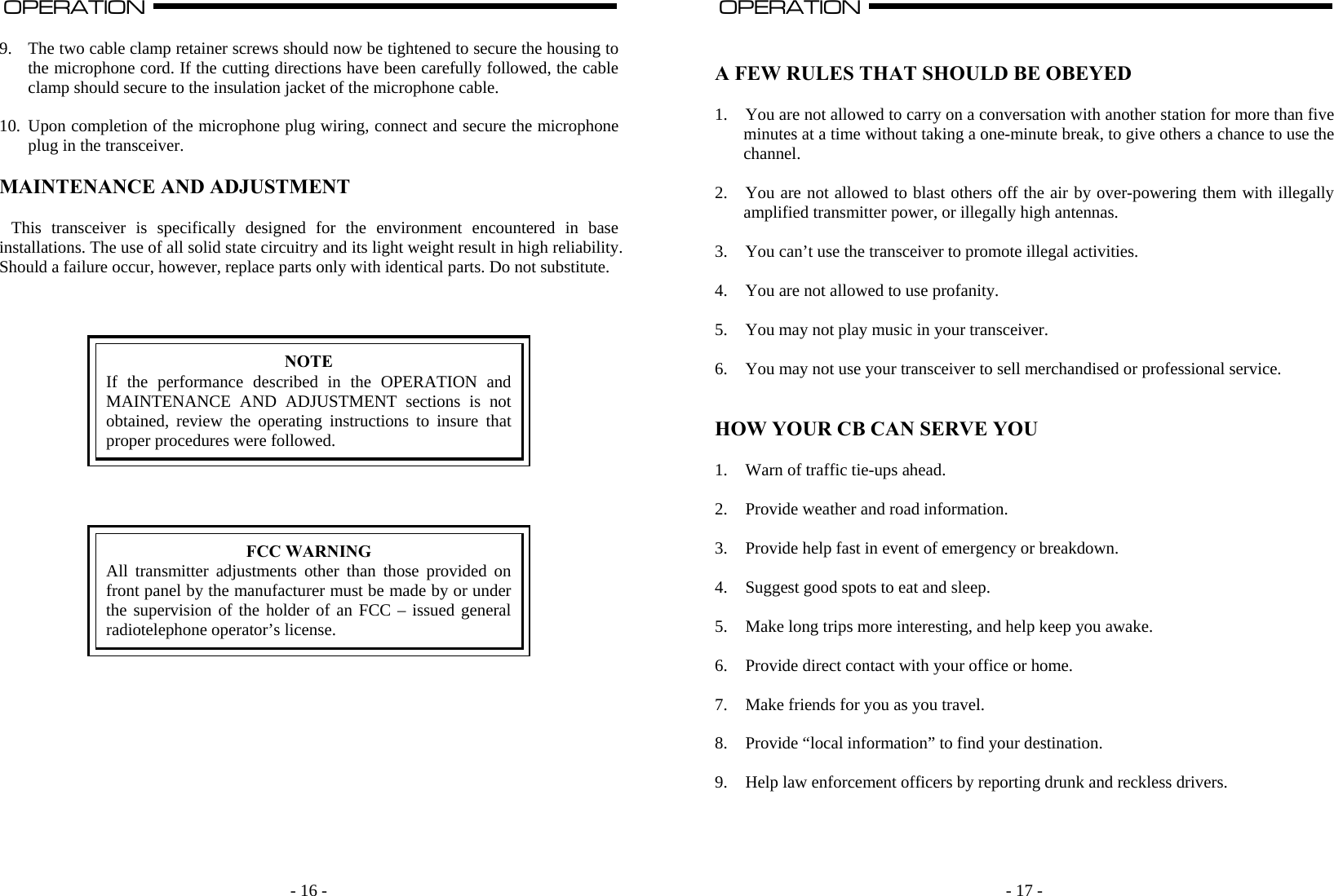    - 16 -OPERATION                                                                                                                                                                                                                                                                                                                                                                           A  9. The two cable clamp retainer screws should now be tightened to secure the housing to the microphone cord. If the cutting directions have been carefully followed, the cable clamp should secure to the insulation jacket of the microphone cable.  10. Upon completion of the microphone plug wiring, connect and secure the microphone plug in the transceiver.  MAINTENANCE AND ADJUSTMENT  This transceiver is specifically designed for the environment encountered in base installations. The use of all solid state circuitry and its light weight result in high reliability. Should a failure occur, however, replace parts only with identical parts. Do not substitute.     NOTE If the performance described in the OPERATION and MAINTENANCE AND ADJUSTMENT sections is not obtained, review the operating instructions to insure that proper procedures were followed.      FCC WARNING All transmitter adjustments other than those provided on front panel by the manufacturer must be made by or under the supervision of the holder of an FCC – issued general radiotelephone operator’s license.                - 17 -OPERATION                                                                                                                                                                                                                                                                                                                                                                          A   A FEW RULES THAT SHOULD BE OBEYED  1. You are not allowed to carry on a conversation with another station for more than five minutes at a time without taking a one-minute break, to give others a chance to use the channel.  2. You are not allowed to blast others off the air by over-powering them with illegally amplified transmitter power, or illegally high antennas.  3. You can’t use the transceiver to promote illegal activities.  4. You are not allowed to use profanity.  5. You may not play music in your transceiver.  6. You may not use your transceiver to sell merchandised or professional service.   HOW YOUR CB CAN SERVE YOU  1. Warn of traffic tie-ups ahead.  2. Provide weather and road information.  3. Provide help fast in event of emergency or breakdown.  4. Suggest good spots to eat and sleep.  5. Make long trips more interesting, and help keep you awake.  6. Provide direct contact with your office or home.  7. Make friends for you as you travel.  8. Provide “local information” to find your destination.  9. Help law enforcement officers by reporting drunk and reckless drivers.    