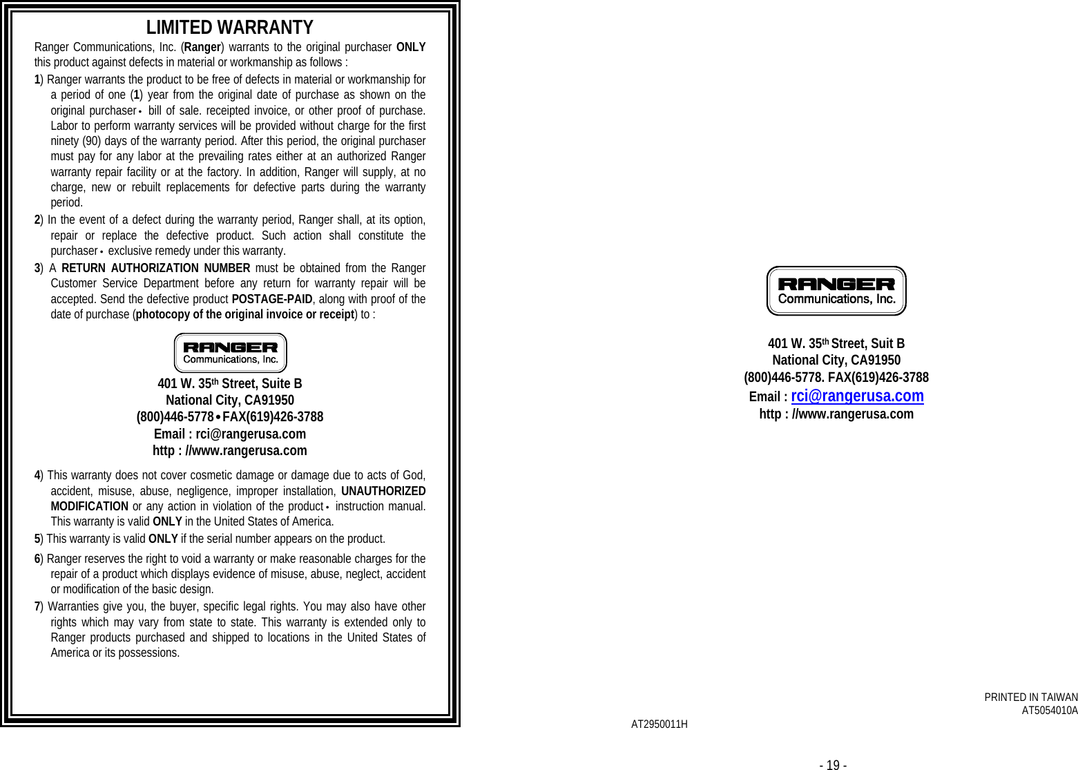 - 18 -   LIMITED WARRANTY Ranger Communications, Inc. (Ranger) warrants to the original purchaser ONLY this product against defects in material or workmanship as follows :  1) Ranger warrants the product to be free of defects in material or workmanship for a period of one (1) year from the original date of purchase as shown on the original purchaser• bill of sale. receipted invoice, or other proof of purchase. Labor to perform warranty services will be provided without charge for the first ninety (90) days of the warranty period. After this period, the original purchaser must pay for any labor at the prevailing rates either at an authorized Ranger warranty repair facility or at the factory. In addition, Ranger will supply, at no charge, new or rebuilt replacements for defective parts during the warranty period.  2) In the event of a defect during the warranty period, Ranger shall, at its option, repair or replace the defective product. Such action shall constitute the purchaser• exclusive remedy under this warranty.  3) A RETURN AUTHORIZATION NUMBER must be obtained from the Ranger Customer Service Department before any return for warranty repair will be accepted. Send the defective product POSTAGE-PAID, along with proof of the date of purchase (photocopy of the original invoice or receipt) to :   401 W. 35th Street, Suite B National City, CA91950 (800)446-5778•FAX(619)426-3788 Email : rci@rangerusa.com http : //www.rangerusa.com  4) This warranty does not cover cosmetic damage or damage due to acts of God, accident, misuse, abuse, negligence, improper installation, UNAUTHORIZED MODIFICATION or any action in violation of the product• instruction manual. This warranty is valid ONLY in the United States of America.   5) This warranty is valid ONLY if the serial number appears on the product.    6) Ranger reserves the right to void a warranty or make reasonable charges for the repair of a product which displays evidence of misuse, abuse, neglect, accident or modification of the basic design.  7) Warranties give you, the buyer, specific legal rights. You may also have other rights which may vary from state to state. This warranty is extended only to Ranger products purchased and shipped to locations in the United States of America or its possessions.  - 19 -               401 W. 35th Street, Suit B National City, CA91950 (800)446-5778. FAX(619)426-3788 Email : rci@rangerusa.com http : //www.rangerusa.com                 PRINTED IN TAIWAN AT5054010A AT2950011H  