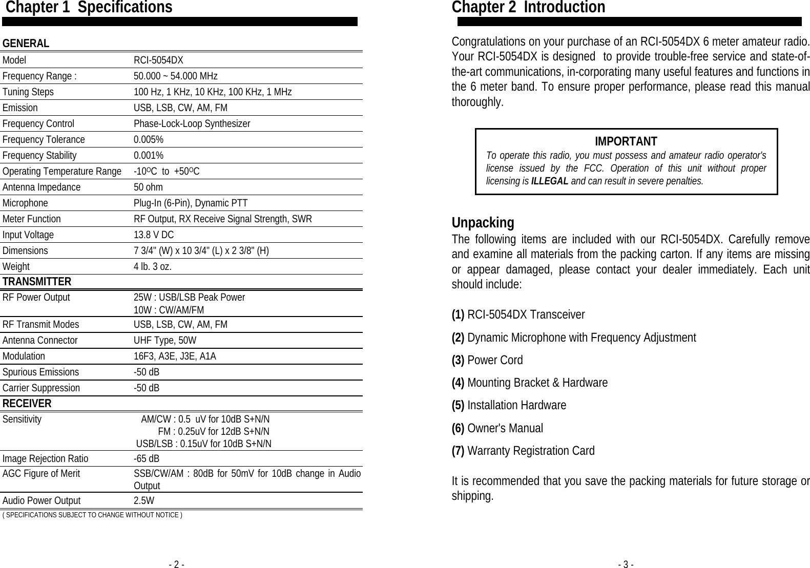 - 2 -  Chapter 1  Specifications  GENERAL  Model RCI-5054DX Frequency Range : 50.000 ~ 54.000 MHz Tuning Steps 100 Hz, 1 KHz, 10 KHz, 100 KHz, 1 MHz Emission USB, LSB, CW, AM, FM Frequency Control Phase-Lock-Loop Synthesizer Frequency Tolerance 0.005% Frequency Stability 0.001% Operating Temperature Range -10OC  to  +50OC Antenna Impedance  50 ohm Microphone Plug-In (6-Pin), Dynamic PTT Meter Function RF Output, RX Receive Signal Strength, SWR Input Voltage 13.8 V DC Dimensions 7 3/4&quot; (W) x 10 3/4&quot; (L) x 2 3/8&quot; (H) Weight 4 lb. 3 oz. TRANSMITTER  RF Power Output 25W : USB/LSB Peak Power 10W : CW/AM/FM RF Transmit Modes USB, LSB, CW, AM, FM Antenna Connector UHF Type, 50W Modulation 16F3, A3E, J3E, A1A Spurious Emissions -50 dB Carrier Suppression -50 dB RECEIVER  Sensitivity      AM/CW : 0.5  uV for 10dB S+N/N           FM : 0.25uV for 12dB S+N/N  USB/LSB : 0.15uV for 10dB S+N/N Image Rejection Ratio -65 dB AGC Figure of Merit SSB/CW/AM : 80dB for 50mV for 10dB change in Audio Output Audio Power Output 2.5W ( SPECIFICATIONS SUBJECT TO CHANGE WITHOUT NOTICE ) - 3 - Chapter 2  Introduction  Congratulations on your purchase of an RCI-5054DX 6 meter amateur radio. Your RCI-5054DX is designed  to provide trouble-free service and state-of-the-art communications, in-corporating many useful features and functions in the 6 meter band. To ensure proper performance, please read this manual thoroughly.   Unpacking The following items are included with our RCI-5054DX. Carefully remove and examine all materials from the packing carton. If any items are missing or appear damaged, please contact your dealer immediately. Each unit should include:  (1) RCI-5054DX Transceiver  (2) Dynamic Microphone with Frequency Adjustment  (3) Power Cord  (4) Mounting Bracket &amp; Hardware  (5) Installation Hardware  (6) Owner&apos;s Manual  (7) Warranty Registration Card  It is recommended that you save the packing materials for future storage or shipping.  IMPORTANT To operate this radio, you must possess and amateur radio operator&apos;s license issued by the FCC. Operation of this unit without proper licensing is ILLEGAL and can result in severe penalties. 