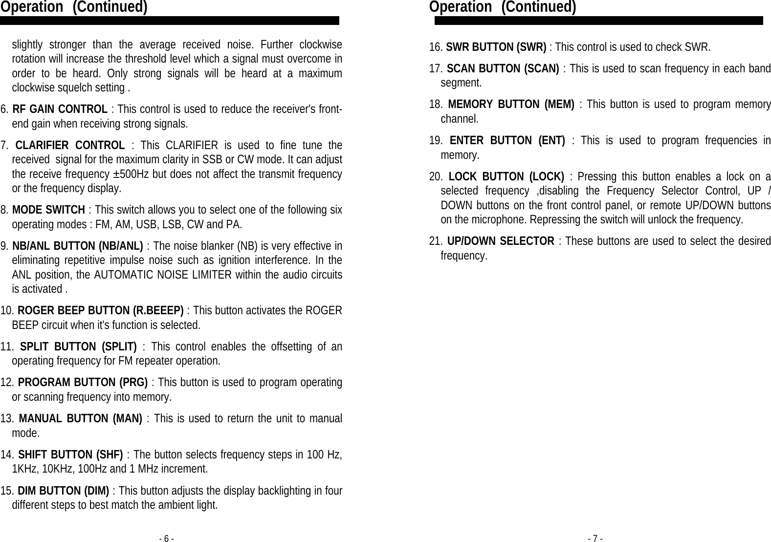 - 6 - Operation   (Continued)  slightly stronger than the average received noise. Further clockwise rotation will increase the threshold level which a signal must overcome in order to be heard. Only strong signals will be heard at a maximum clockwise squelch setting .   6. RF GAIN CONTROL : This control is used to reduce the receiver&apos;s front-end gain when receiving strong signals.   7. CLARIFIER CONTROL : This CLARIFIER is used to fine tune the received  signal for the maximum clarity in SSB or CW mode. It can adjust the receive frequency ±500Hz but does not affect the transmit frequency or the frequency display.   8. MODE SWITCH : This switch allows you to select one of the following six operating modes : FM, AM, USB, LSB, CW and PA.    9. NB/ANL BUTTON (NB/ANL) : The noise blanker (NB) is very effective in eliminating repetitive impulse noise such as ignition interference. In the ANL position, the AUTOMATIC NOISE LIMITER within the audio circuits is activated .   10. ROGER BEEP BUTTON (R.BEEEP) : This button activates the ROGER BEEP circuit when it&apos;s function is selected.  11. SPLIT BUTTON (SPLIT) : This control enables the offsetting of an operating frequency for FM repeater operation.  12. PROGRAM BUTTON (PRG) : This button is used to program operating or scanning frequency into memory.  13. MANUAL BUTTON (MAN) : This is used to return the unit to manual mode.  14. SHIFT BUTTON (SHF) : The button selects frequency steps in 100 Hz, 1KHz, 10KHz, 100Hz and 1 MHz increment.  15. DIM BUTTON (DIM) : This button adjusts the display backlighting in four different steps to best match the ambient light. - 7 - Operation   (Continued)  16. SWR BUTTON (SWR) : This control is used to check SWR.  17. SCAN BUTTON (SCAN) : This is used to scan frequency in each band segment.   18. MEMORY BUTTON (MEM) : This button is used to program memory channel.  19. ENTER BUTTON (ENT) : This is used to program frequencies in memory.   20. LOCK BUTTON (LOCK) : Pressing this button enables a lock on a selected frequency ,disabling the Frequency Selector Control, UP / DOWN buttons on the front control panel, or remote UP/DOWN buttons on the microphone. Repressing the switch will unlock the frequency.  21. UP/DOWN SELECTOR : These buttons are used to select the desired frequency.               