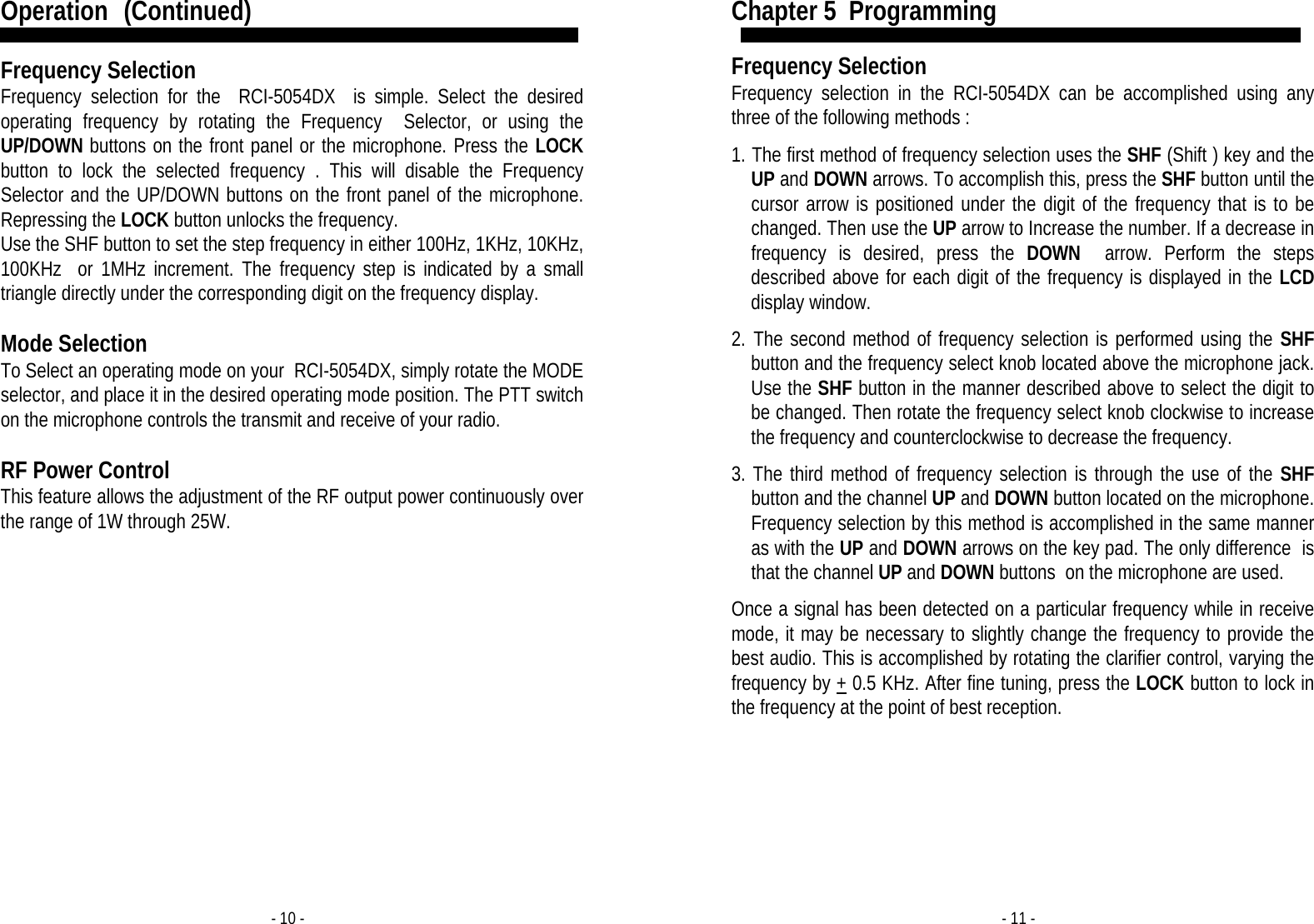 - 10 - Operation   (Continued)  Frequency Selection Frequency selection for the  RCI-5054DX  is simple. Select the desired operating frequency by rotating the Frequency  Selector, or using the UP/DOWN buttons on the front panel or the microphone. Press the LOCK button to lock the selected frequency . This will disable the Frequency Selector and the UP/DOWN buttons on the front panel of the microphone. Repressing the LOCK button unlocks the frequency. Use the SHF button to set the step frequency in either 100Hz, 1KHz, 10KHz, 100KHz  or 1MHz increment. The frequency step is indicated by a small triangle directly under the corresponding digit on the frequency display.  Mode Selection To Select an operating mode on your  RCI-5054DX, simply rotate the MODE selector, and place it in the desired operating mode position. The PTT switch on the microphone controls the transmit and receive of your radio.  RF Power Control  This feature allows the adjustment of the RF output power continuously over the range of 1W through 25W. - 11 - Chapter 5  Programming  Frequency Selection Frequency selection in the RCI-5054DX can be accomplished using any three of the following methods :  1. The first method of frequency selection uses the SHF (Shift ) key and the UP and DOWN arrows. To accomplish this, press the SHF button until the cursor arrow is positioned under the digit of the frequency that is to be changed. Then use the UP arrow to Increase the number. If a decrease in frequency is desired, press the DOWN  arrow. Perform the steps described above for each digit of the frequency is displayed in the LCD display window.  2. The second method of frequency selection is performed using the SHF button and the frequency select knob located above the microphone jack. Use the SHF button in the manner described above to select the digit to be changed. Then rotate the frequency select knob clockwise to increase the frequency and counterclockwise to decrease the frequency.  3. The third method of frequency selection is through the use of the SHF button and the channel UP and DOWN button located on the microphone. Frequency selection by this method is accomplished in the same manner as with the UP and DOWN arrows on the key pad. The only difference  is that the channel UP and DOWN buttons  on the microphone are used.  Once a signal has been detected on a particular frequency while in receive mode, it may be necessary to slightly change the frequency to provide the best audio. This is accomplished by rotating the clarifier control, varying the frequency by + 0.5 KHz. After fine tuning, press the LOCK button to lock in the frequency at the point of best reception.  