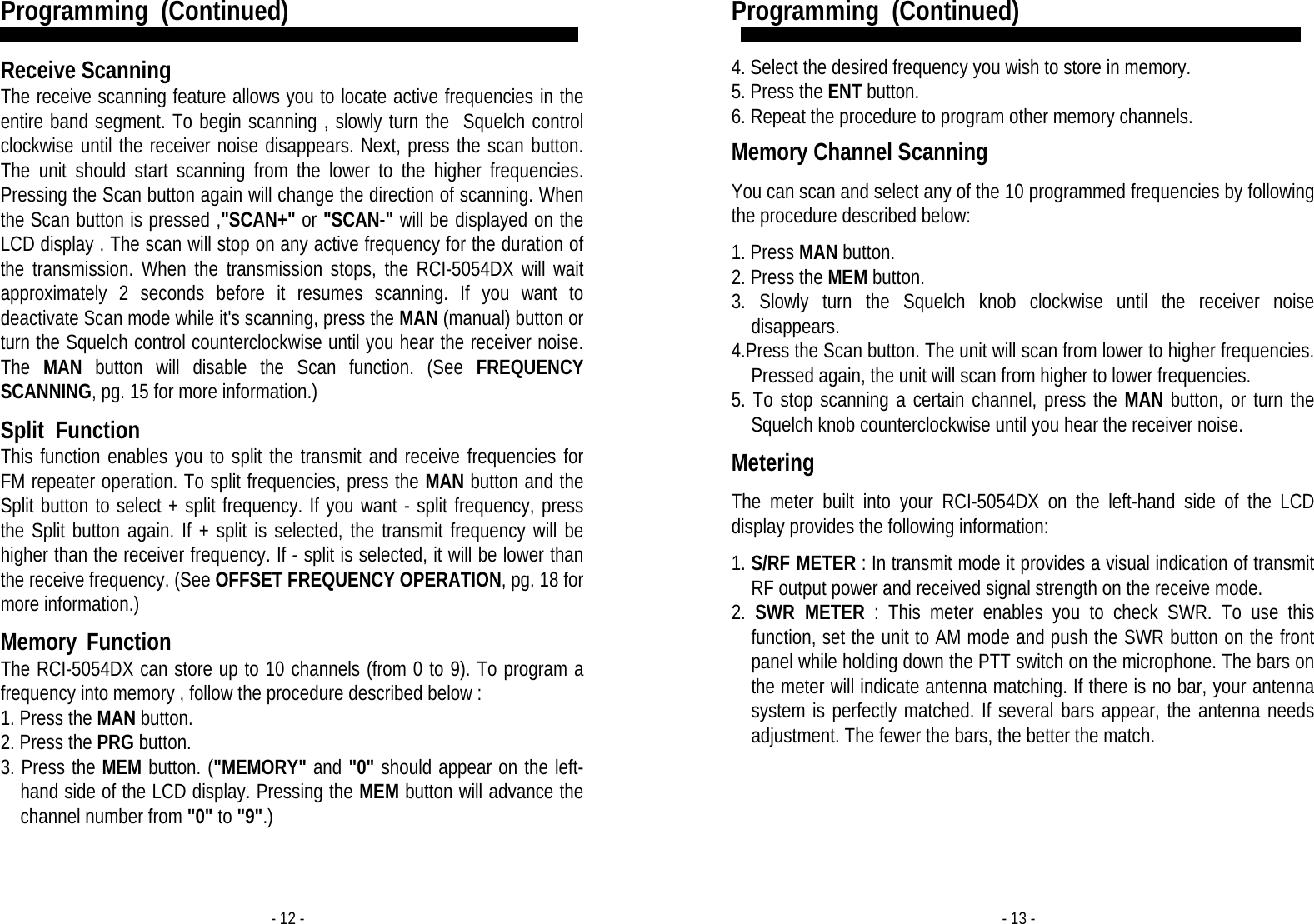 - 12 - Programming  (Continued)   Receive Scanning  The receive scanning feature allows you to locate active frequencies in the entire band segment. To begin scanning , slowly turn the  Squelch control clockwise until the receiver noise disappears. Next, press the scan button. The unit should start scanning from the lower to the higher frequencies. Pressing the Scan button again will change the direction of scanning. When the Scan button is pressed ,&quot;SCAN+&quot; or &quot;SCAN-&quot; will be displayed on the LCD display . The scan will stop on any active frequency for the duration of the transmission. When the transmission stops, the RCI-5054DX will wait approximately 2 seconds before it resumes scanning. If you want to deactivate Scan mode while it&apos;s scanning, press the MAN (manual) button or turn the Squelch control counterclockwise until you hear the receiver noise. The  MAN button will disable the Scan function. (See FREQUENCY SCANNING, pg. 15 for more information.)  Split  Function This function enables you to split the transmit and receive frequencies for FM repeater operation. To split frequencies, press the MAN button and the Split button to select + split frequency. If you want - split frequency, press the Split button again. If + split is selected, the transmit frequency will be higher than the receiver frequency. If - split is selected, it will be lower than the receive frequency. (See OFFSET FREQUENCY OPERATION, pg. 18 for more information.)   Memory  Function The RCI-5054DX can store up to 10 channels (from 0 to 9). To program a frequency into memory , follow the procedure described below : 1. Press the MAN button. 2. Press the PRG button. 3. Press the MEM button. (&quot;MEMORY&quot; and &quot;0&quot; should appear on the left-hand side of the LCD display. Pressing the MEM button will advance the channel number from &quot;0&quot; to &quot;9&quot;.)  - 13 - Programming  (Continued)   4. Select the desired frequency you wish to store in memory. 5. Press the ENT button. 6. Repeat the procedure to program other memory channels.  Memory Channel Scanning  You can scan and select any of the 10 programmed frequencies by following the procedure described below:  1. Press MAN button. 2. Press the MEM button. 3. Slowly turn the Squelch knob clockwise until the receiver noise disappears. 4.Press the Scan button. The unit will scan from lower to higher frequencies. Pressed again, the unit will scan from higher to lower frequencies. 5. To stop scanning a certain channel, press the MAN button, or turn the Squelch knob counterclockwise until you hear the receiver noise.  Metering  The meter built into your RCI-5054DX on the left-hand side of the LCD display provides the following information:  1. S/RF METER : In transmit mode it provides a visual indication of transmit RF output power and received signal strength on the receive mode.  2.  SWR METER : This meter enables you to check SWR. To use this function, set the unit to AM mode and push the SWR button on the front panel while holding down the PTT switch on the microphone. The bars on the meter will indicate antenna matching. If there is no bar, your antenna system is perfectly matched. If several bars appear, the antenna needs adjustment. The fewer the bars, the better the match. 