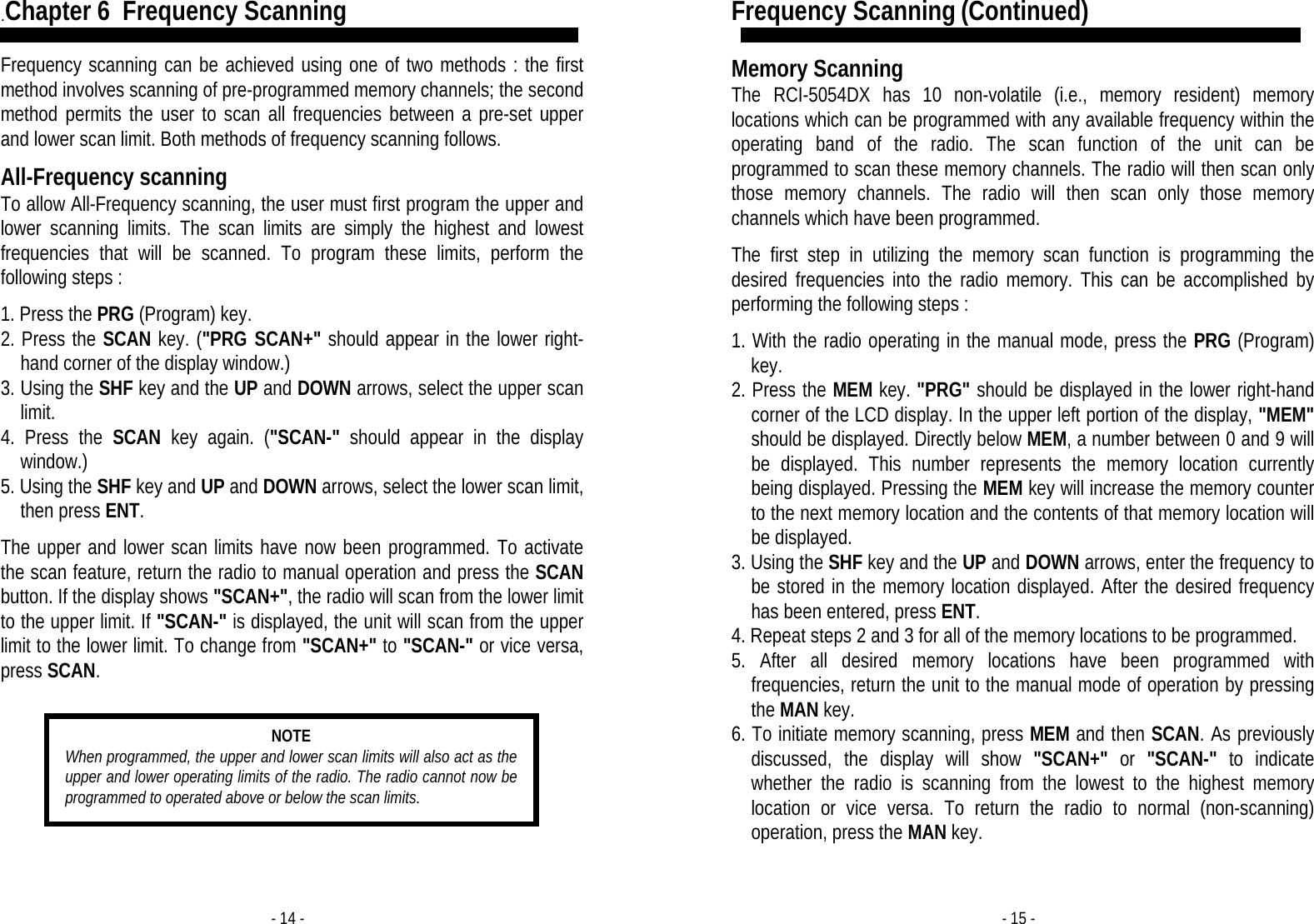 - 14 - .Chapter 6  Frequency Scanning  Frequency scanning can be achieved using one of two methods : the first method involves scanning of pre-programmed memory channels; the second method permits the user to scan all frequencies between a pre-set upper and lower scan limit. Both methods of frequency scanning follows.  All-Frequency scanning To allow All-Frequency scanning, the user must first program the upper and lower scanning limits. The scan limits are simply the highest and lowest frequencies that will be scanned. To program these limits, perform the following steps :  1. Press the PRG (Program) key. 2. Press the SCAN key. (&quot;PRG SCAN+&quot; should appear in the lower right-hand corner of the display window.) 3. Using the SHF key and the UP and DOWN arrows, select the upper scan limit. 4. Press the SCAN key again. (&quot;SCAN-&quot; should appear in the display window.) 5. Using the SHF key and UP and DOWN arrows, select the lower scan limit, then press ENT.  The upper and lower scan limits have now been programmed. To activate the scan feature, return the radio to manual operation and press the SCAN button. If the display shows &quot;SCAN+&quot;, the radio will scan from the lower limit to the upper limit. If &quot;SCAN-&quot; is displayed, the unit will scan from the upper limit to the lower limit. To change from &quot;SCAN+&quot; to &quot;SCAN-&quot; or vice versa, press SCAN.    NOTE When programmed, the upper and lower scan limits will also act as the upper and lower operating limits of the radio. The radio cannot now be programmed to operated above or below the scan limits. - 15 - Frequency Scanning (Continued)  Memory Scanning The RCI-5054DX has 10 non-volatile (i.e., memory resident) memory locations which can be programmed with any available frequency within the operating band of the radio. The scan function of the unit can be programmed to scan these memory channels. The radio will then scan only those memory channels. The radio will then scan only those memory channels which have been programmed.  The first step in utilizing the memory scan function is programming the desired frequencies into the radio memory. This can be accomplished by performing the following steps :  1. With the radio operating in the manual mode, press the PRG (Program) key. 2. Press the MEM key. &quot;PRG&quot; should be displayed in the lower right-hand corner of the LCD display. In the upper left portion of the display, &quot;MEM&quot; should be displayed. Directly below MEM, a number between 0 and 9 will be displayed. This number represents the memory location currently being displayed. Pressing the MEM key will increase the memory counter to the next memory location and the contents of that memory location will be displayed. 3. Using the SHF key and the UP and DOWN arrows, enter the frequency to be stored in the memory location displayed. After the desired frequency has been entered, press ENT. 4. Repeat steps 2 and 3 for all of the memory locations to be programmed. 5. After all desired memory locations have been programmed with frequencies, return the unit to the manual mode of operation by pressing the MAN key. 6. To initiate memory scanning, press MEM and then SCAN. As previously discussed, the display will show &quot;SCAN+&quot; or &quot;SCAN-&quot; to indicate whether the radio is scanning from the lowest to the highest memory location or vice versa. To return the radio to normal (non-scanning) operation, press the MAN key. 