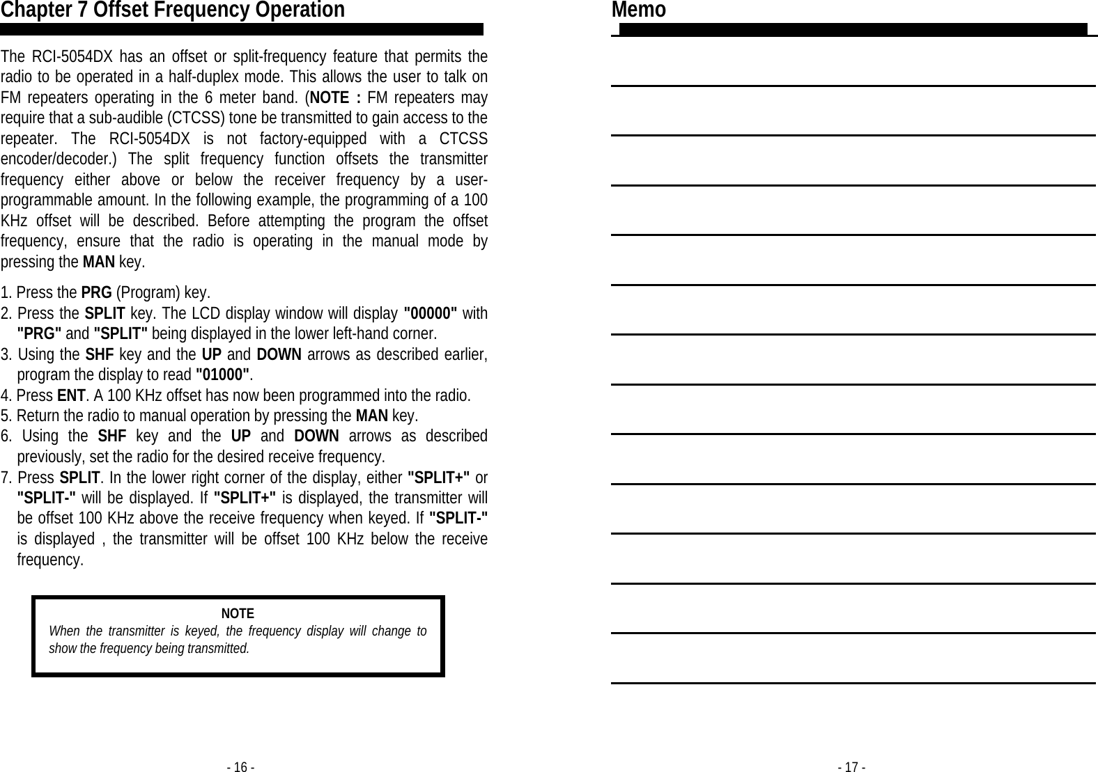 - 16 - Chapter 7 Offset Frequency Operation  The RCI-5054DX has an offset or split-frequency feature that permits the radio to be operated in a half-duplex mode. This allows the user to talk on FM repeaters operating in the 6 meter band. (NOTE : FM repeaters may require that a sub-audible (CTCSS) tone be transmitted to gain access to the repeater. The RCI-5054DX is not factory-equipped with a CTCSS encoder/decoder.) The split frequency function offsets the transmitter frequency either above or below the receiver frequency by a user-programmable amount. In the following example, the programming of a 100 KHz offset will be described. Before attempting the program the offset frequency, ensure that the radio is operating in the manual mode by pressing the MAN key.  1. Press the PRG (Program) key. 2. Press the SPLIT key. The LCD display window will display &quot;00000&quot; with &quot;PRG&quot; and &quot;SPLIT&quot; being displayed in the lower left-hand corner. 3. Using the SHF key and the UP and DOWN arrows as described earlier, program the display to read &quot;01000&quot;. 4. Press ENT. A 100 KHz offset has now been programmed into the radio. 5. Return the radio to manual operation by pressing the MAN key. 6. Using the SHF key and the UP and DOWN arrows as described previously, set the radio for the desired receive frequency. 7. Press SPLIT. In the lower right corner of the display, either &quot;SPLIT+&quot; or &quot;SPLIT-&quot; will be displayed. If &quot;SPLIT+&quot; is displayed, the transmitter will be offset 100 KHz above the receive frequency when keyed. If &quot;SPLIT-&quot; is displayed , the transmitter will be offset 100 KHz below the receive frequency.   NOTE When the transmitter is keyed, the frequency display will change to show the frequency being transmitted. - 17 - Memo                 