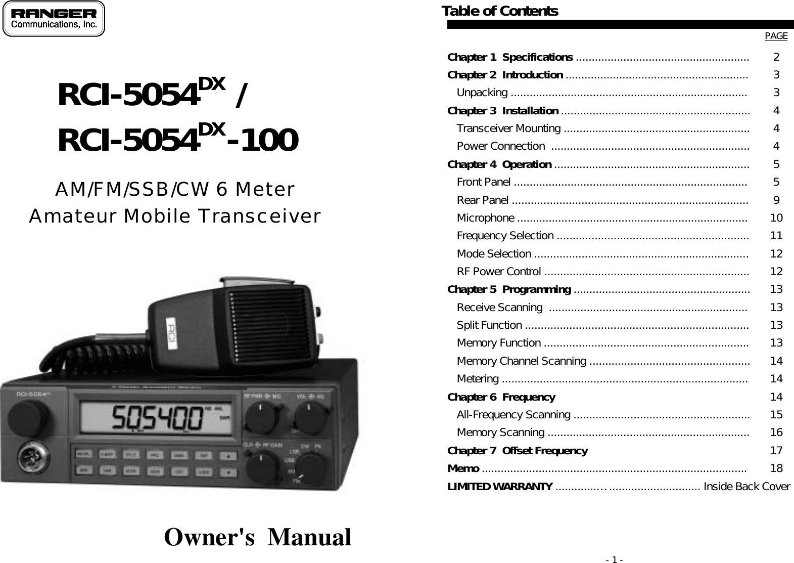   AM/FM/SSB/CW 6 Meter Amateur Mobile Transceiver              Owner&apos;s  Manual  RCI-5054DX  / RCI-5054DX -100 - 1 - Table of Contents   PAGE Chapter 1  Specifications .......................................................  2 Chapter 2  Introduction ..........................................................  3    Unpacking ...........................................................................  3 Chapter 3  Installation ............................................................  4    Transceiver Mounting ...........................................................  4    Power Connection  ...............................................................  4 Chapter 4  Operation .............................................................. 5    Front Panel ..........................................................................  5    Rear Panel ...........................................................................  9    Microphone .........................................................................  10    Frequency Selection .............................................................  11    Mode Selection ....................................................................  12    RF Power Control .................................................................   12 Chapter 5  Programming ........................................................  13    Receive Scanning  ...............................................................  13    Split Function .......................................................................   13    Memory Function .................................................................  13    Memory Channel Scanning ...................................................   14    Metering ..............................................................................   14 Chapter 6  Frequency  Si   14    All-Frequency Scanning ........................................................  15    Memory Scanning ................................................................  16 Chapter 7  Offset Frequency Oi   17 Memo .................................................................................... 18 LIMITED WARRANTY .............…............................. Inside Back Cover 