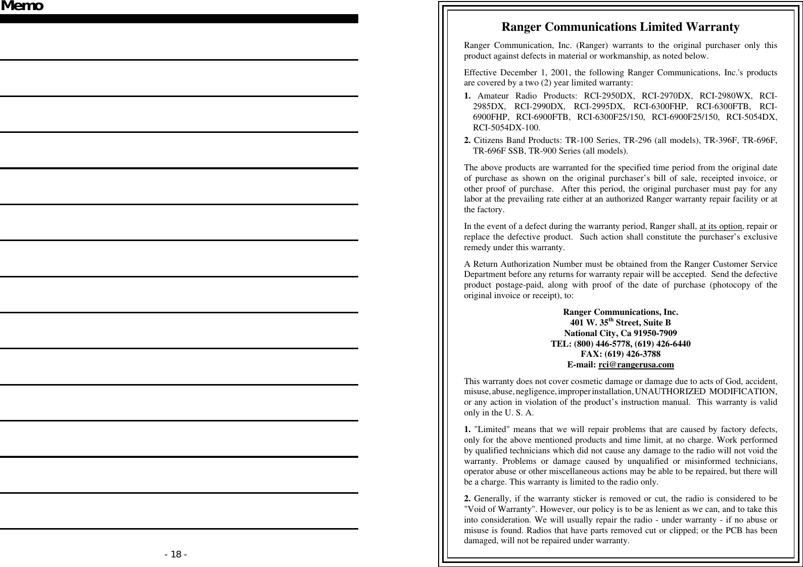 - 18 - Memo                  - 19 -     Ranger Communications Limited Warranty  Ranger Communication, Inc. (Ranger) warrants to the original purchaser only this product against defects in material or workmanship, as noted below.  Effective December 1, 2001, the following Ranger Communications, Inc.&apos;s products are covered by a two (2) year limited warranty:  1. Amateur Radio Products: RCI-2950DX, RCI-2970DX, RCI-2980WX, RCI-2985DX, RCI-2990DX, RCI-2995DX, RCI-6300FHP, RCI-6300FTB, RCI-6900FHP, RCI-6900FTB, RCI-6300F25/150, RCI-6900F25/150, RCI-5054DX, RCI-5054DX-100.  2. Citizens Band Products: TR-100 Series, TR-296 (all models), TR-396F, TR-696F, TR-696F SSB, TR-900 Series (all models).  The above products are warranted for the specified time period from the original date of purchase as shown on the original purchaser’s bill of sale, receipted invoice, or other proof of purchase.  After this period, the original purchaser must pay for any labor at the prevailing rate either at an authorized Ranger warranty repair facility or at the factory.  In the event of a defect during the warranty period, Ranger shall, at its option, repair or replace the defective product.  Such action shall constitute the purchaser’s exclusive remedy under this warranty.  A Return Authorization Number must be obtained from the Ranger Customer Service Department before any returns for warranty repair will be accepted.  Send the defective product postage-paid, along with proof of the date of purchase (photocopy of the original invoice or receipt), to:  Ranger Communications, Inc. 401 W. 35th Street, Suite B National City, Ca 91950-7909 TEL: (800) 446-5778, (619) 426-6440 FAX: (619) 426-3788 E-mail: rci@rangerusa.com  This warranty does not cover cosmetic damage or damage due to acts of God, accident, misuse, abuse, negligence, improper installation, UNAUTHORIZED MODIFICATION, or any action in violation of the product’s instruction manual.  This warranty is valid only in the U. S. A.  1. &quot;Limited&quot; means that we will repair problems that are caused by factory defects, only for the above mentioned products and time limit, at no charge. Work performed by qualified technicians which did not cause any damage to the radio will not void the warranty. Problems or damage caused by unqualified or misinformed technicians, operator abuse or other miscellaneous actions may be able to be repaired, but there will be a charge. This warranty is limited to the radio only.  2. Generally, if the warranty sticker is removed or cut, the radio is considered to be &quot;Void of Warranty&quot;. However, our policy is to be as lenient as we can, and to take this into consideration. We will usually repair the radio - under warranty - if no abuse or misuse is found. Radios that have parts removed cut or clipped; or the PCB has been damaged, will not be repaired under warranty. 