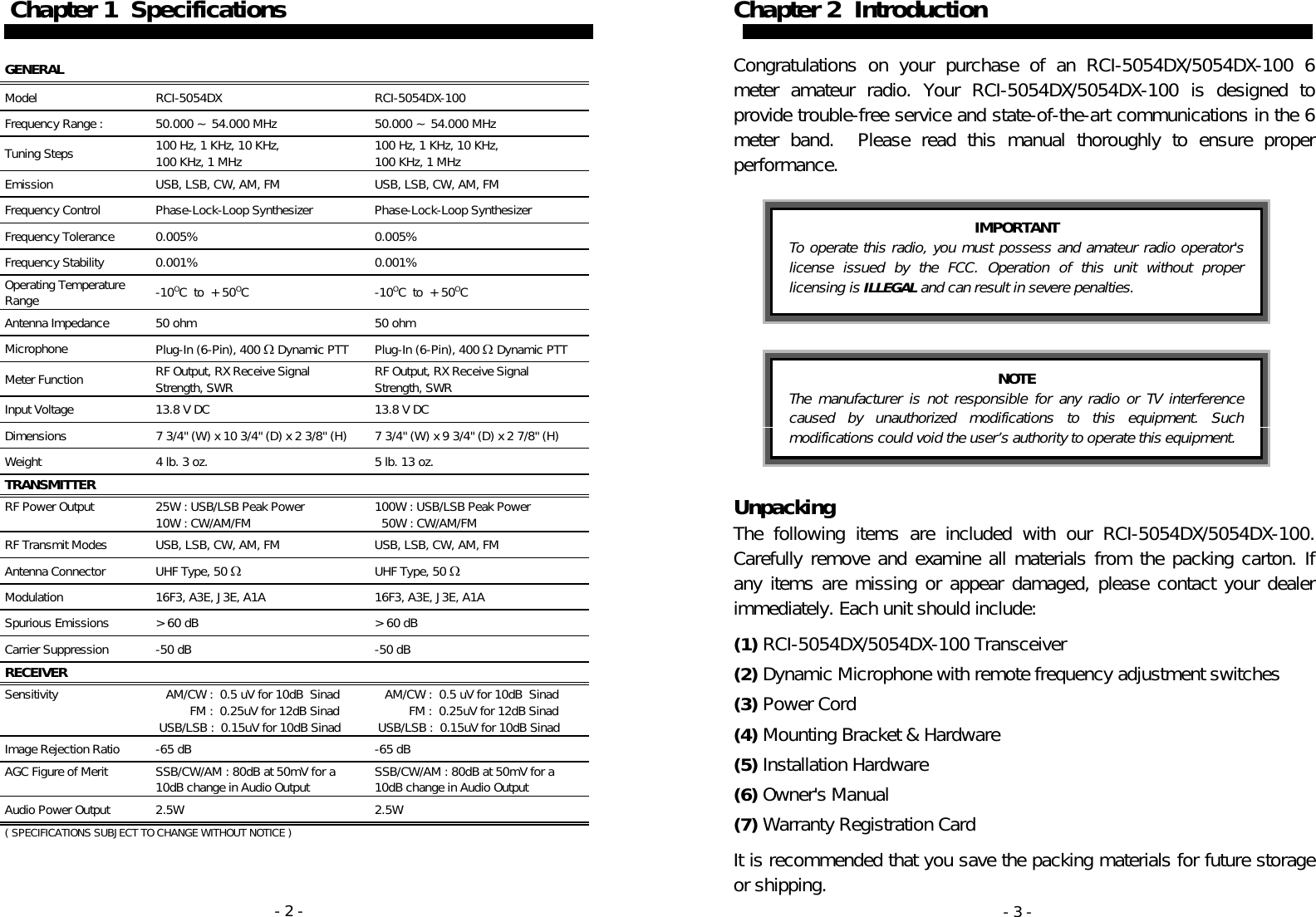 - 2 -  Chapter 1  Specifications   GENERAL   Model RCI-5054DX  RCI-5054DX-100 Frequency Range :  50.000 ~ 54.000 MHz  50.000 ~ 54.000 MHz Tuning Steps  100 Hz, 1 KHz, 10 KHz,  100 KHz, 1 MHz  100 Hz, 1 KHz, 10 KHz,  100 KHz, 1 MHz Emission  USB, LSB, CW, AM, FM  USB, LSB, CW, AM, FM Frequency Control  Phase-Lock-Loop Synthesizer  Phase-Lock-Loop Synthesizer Frequency Tolerance  0.005%  0.005% Frequency Stability  0.001%  0.001% Operating Temperature Range  -10OC  to  +50OC -10OC  to  +50OC Antenna Impedance   50 ohm  50 ohm Microphone  Plug-In (6-Pin), 400 Ω Dynamic PTT  Plug-In (6-Pin), 400 Ω Dynamic PTT Meter Function  RF Output, RX Receive Signal Strength, SWR  RF Output, RX Receive Signal Strength, SWR Input Voltage  13.8 V DC  13.8 V DC Dimensions  7 3/4&quot; (W) x 10 3/4&quot; (D) x 2 3/8&quot; (H)  7 3/4&quot; (W) x 9 3/4&quot; (D) x 2 7/8&quot; (H) Weight  4 lb. 3 oz.  5 lb. 13 oz. TRANSMITTER    RF Power Output  25W : USB/LSB Peak Power 10W : CW/AM/FM  100W : USB/LSB Peak Power 50W : CW/AM/FM RF Transmit Modes  USB, LSB, CW, AM, FM  USB, LSB, CW, AM, FM Antenna Connector  UHF Type, 50 Ω  UHF Type, 50 Ω Modulation  16F3, A3E, J3E, A1A  16F3, A3E, J3E, A1A Spurious Emissions  &gt;60 dB  &gt;60 dB Carrier Suppression  -50 dB  -50 dB RECEIVER    Sensitivity       AM/CW :  0.5 uV for 10dB  Sinad           FM :  0.25uV for 12dB Sinad  USB/LSB :  0.15uV for 10dB Sinad    AM/CW :  0.5 uV for 10dB  Sinad           FM :  0.25uV for 12dB Sinad  USB/LSB :  0.15uV for 10dB Sinad Image Rejection Ratio  -65 dB  -65 dB AGC Figure of Merit  SSB/CW/AM : 80dB at 50mV for a 10dB change in Audio Output  SSB/CW/AM : 80dB at 50mV for a 10dB change in Audio Output Audio Power Output  2.5W  2.5W ( SPECIFICATIONS SUBJECT TO CHANGE WITHOUT NOTICE ) - 3 - Chapter 2  Introduction   Congratulations on your purchase of an RCI-5054DX/5054DX-100 6 meter amateur radio. Your RCI-5054DX/5054DX-100 is designed to provide trouble-free service and state-of-the-art communications in the 6 meter band.  Please read this manual thoroughly to ensure proper performance.    Unpacking The following items are included with our RCI-5054DX/5054DX-100. Carefully remove and examine all materials from the packing carton. If any items are missing or appear damaged, please contact your dealer immediately. Each unit should include:  (1) RCI-5054DX/5054DX-100 Transceiver  (2) Dynamic Microphone with remote frequency adjustment switches  (3) Power Cord  (4) Mounting Bracket &amp; Hardware  (5) Installation Hardware  (6) Owner&apos;s Manual  (7) Warranty Registration Card  It is recommended that you save the packing materials for future storage or shipping. IMPORTANT To operate this radio, you must possess and amateur radio operator&apos;s license issued by the FCC. Operation of this unit without proper licensing is ILLEGAL and can result in severe penalties. NOTE The manufacturer is not responsible for any radio or TV interference caused by unauthorized modifications to this equipment. Such modifications could void the user’s authority to operate this equipment. 