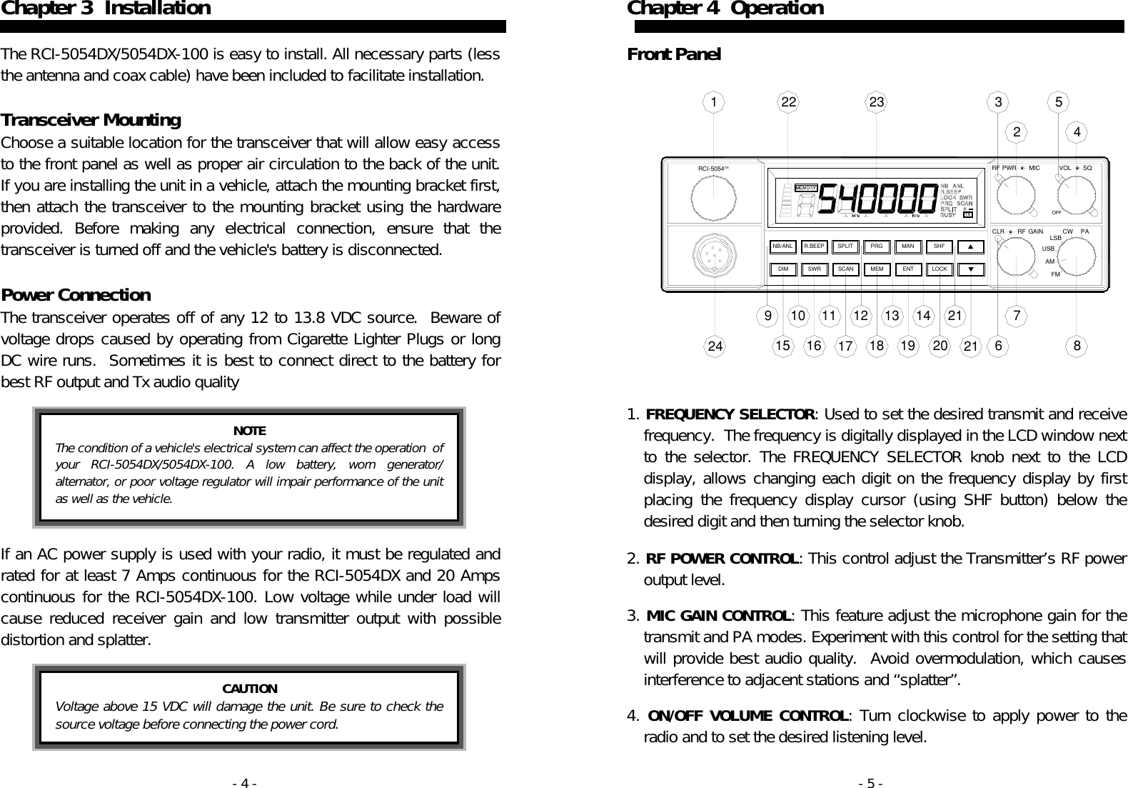 - 4 - Chapter 3  Installation   The RCI-5054DX/5054DX-100 is easy to install. All necessary parts (less the antenna and coax cable) have been included to facilitate installation.  Transceiver Mounting Choose a suitable location for the transceiver that will allow easy access to the front panel as well as proper air circulation to the back of the unit.  If you are installing the unit in a vehicle, attach the mounting bracket first, then attach the transceiver to the mounting bracket using the hardware provided. Before making any electrical connection, ensure that the transceiver is turned off and the vehicle&apos;s battery is disconnected.    Power Connection The transceiver operates off of any 12 to 13.8 VDC source.  Beware of voltage drops caused by operating from Cigarette Lighter Plugs or long DC wire runs.  Sometimes it is best to connect direct to the battery for best RF output and Tx audio quality    If an AC power supply is used with your radio, it must be regulated and rated for at least 7 Amps continuous for the RCI-5054DX and 20 Amps continuous for the RCI-5054DX-100. Low voltage while under load will cause reduced receiver gain and low transmitter output with possible distortion and splatter.     NOTE The condition of a vehicle&apos;s electrical system can affect the operation  of your RCI-5054DX/5054DX-100. A low battery, worn generator/ alternator, or poor voltage regulator will impair performance of the unit as well as the vehicle.    CAUTION Voltage above 15 VDC will damage the unit. Be sure to check the source voltage before connecting the power cord.  - 5 - SWRDIM SCAN MEM LOCKENTAMFMRCI−5054DXMANR.BEEPNB/ANL SPLIT PRG SHFCLR              GAINRFUSBLSBCWOFFRF                 MICPWR VOLPASQ924 1510 1116 17121813 1419 202121 678352423221Chapter 4  Operation   Front Panel                  1. FREQUENCY SELECTOR: Used to set the desired transmit and receive frequency.  The frequency is digitally displayed in the LCD window next to the selector. The FREQUENCY SELECTOR knob next to the LCD display, allows changing each digit on the frequency display by first placing the frequency display cursor (using SHF button) below the desired digit and then turning the selector knob.    2. RF POWER CONTROL: This control adjust the Transmitter’s RF power output level.  3. MIC GAIN CONTROL: This feature adjust the microphone gain for the transmit and PA modes. Experiment with this control for the setting that will provide best audio quality.  Avoid overmodulation, which causes interference to adjacent stations and “splatter”.   4. ON/OFF VOLUME CONTROL: Turn clockwise to apply power to the radio and to set the desired listening level. 