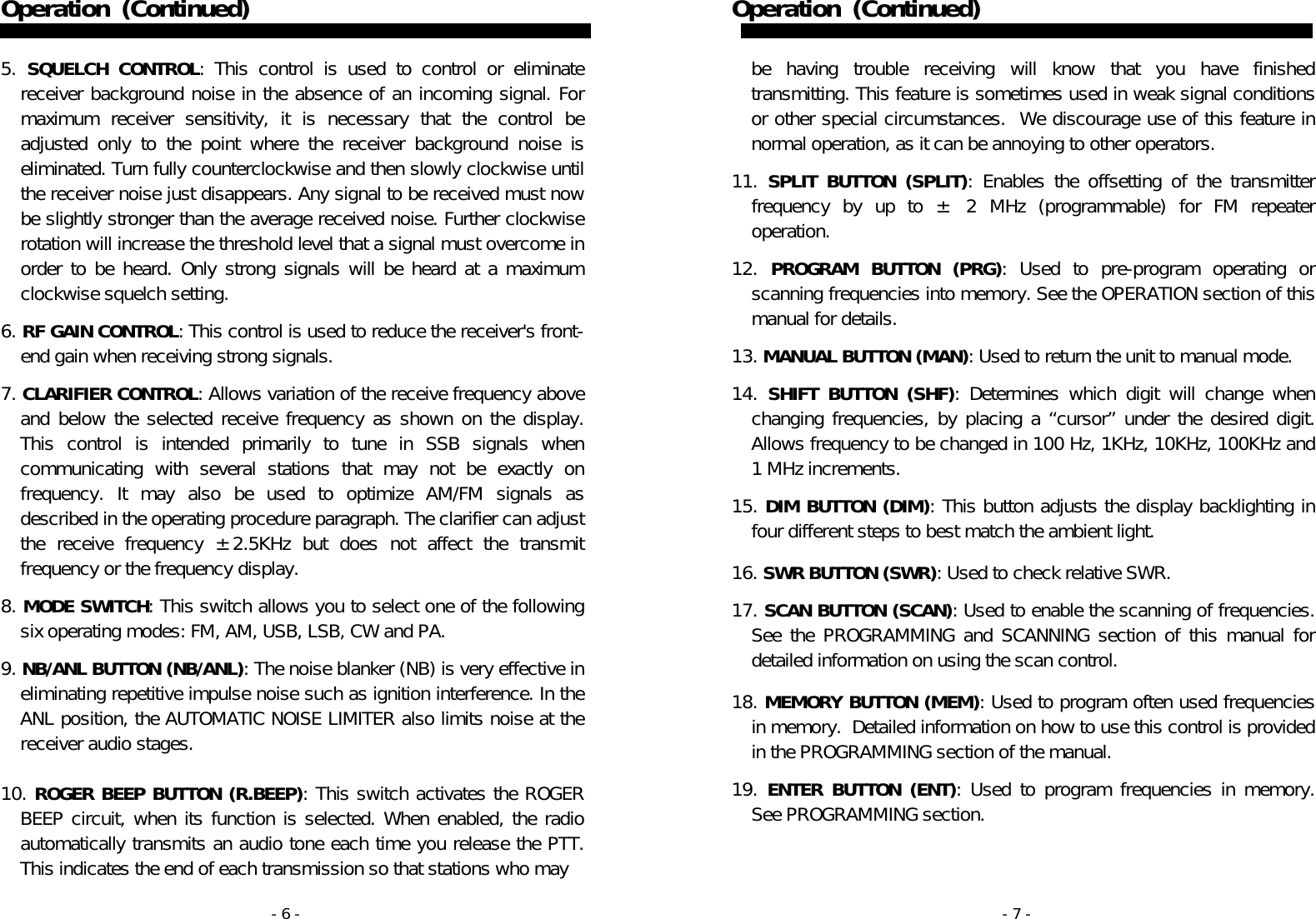 - 6 - Operation   (Continued)   5. SQUELCH CONTROL: This control is used to control or eliminate receiver background noise in the absence of an incoming signal. For maximum receiver sensitivity, it is necessary that the control be adjusted only to the point where the receiver background noise is eliminated. Turn fully counterclockwise and then slowly clockwise until the receiver noise just disappears. Any signal to be received must now be slightly stronger than the average received noise. Further clockwise rotation will increase the threshold level that a signal must overcome in order to be heard. Only strong signals will be heard at a maximum clockwise squelch setting.  6. RF GAIN CONTROL: This control is used to reduce the receiver&apos;s front-end gain when receiving strong signals.   7. CLARIFIER CONTROL: Allows variation of the receive frequency above and below the selected receive frequency as shown on the display. This control is intended primarily to tune in SSB signals when communicating with several stations that may not be exactly on frequency. It may also be used to optimize AM/FM signals as described in the operating procedure paragraph. The clarifier can adjust the receive frequency ±2.5KHz but does not affect the transmit frequency or the frequency display.   8. MODE SWITCH: This switch allows you to select one of the following six operating modes: FM, AM, USB, LSB, CW and PA.    9. NB/ANL BUTTON (NB/ANL): The noise blanker (NB) is very effective in eliminating repetitive impulse noise such as ignition interference. In the ANL position, the AUTOMATIC NOISE LIMITER also limits noise at the receiver audio stages.   10. ROGER BEEP BUTTON (R.BEEP): This switch activates the ROGER BEEP circuit, when its function is selected. When enabled, the radio automatically transmits an audio tone each time you release the PTT. This indicates the end of each transmission so that stations who may  - 7 - Operation   (Continued)   be having trouble receiving will know that you have finished transmitting. This feature is sometimes used in weak signal conditions or other special circumstances.  We discourage use of this feature in normal operation, as it can be annoying to other operators.  11. SPLIT BUTTON (SPLIT): Enables the offsetting of the transmitter frequency by up to ± 2 MHz (programmable) for FM repeater operation.  12. PROGRAM BUTTON (PRG): Used to pre-program operating or scanning frequencies into memory. See the OPERATION section of this manual for details.  13. MANUAL BUTTON (MAN): Used to return the unit to manual mode.  14. SHIFT BUTTON (SHF): Determines which digit will change when changing frequencies, by placing a “cursor” under the desired digit.  Allows frequency to be changed in 100 Hz, 1KHz, 10KHz, 100KHz and 1 MHz increments.   15. DIM BUTTON (DIM): This button adjusts the display backlighting in four different steps to best match the ambient light.  16. SWR BUTTON (SWR): Used to check relative SWR.  17. SCAN BUTTON (SCAN): Used to enable the scanning of frequencies. See the PROGRAMMING and SCANNING section of this manual for detailed information on using the scan control.   18. MEMORY BUTTON (MEM): Used to program often used frequencies in memory.  Detailed information on how to use this control is provided in the PROGRAMMING section of the manual.  19. ENTER BUTTON (ENT): Used to program frequencies in memory.  See PROGRAMMING section.  