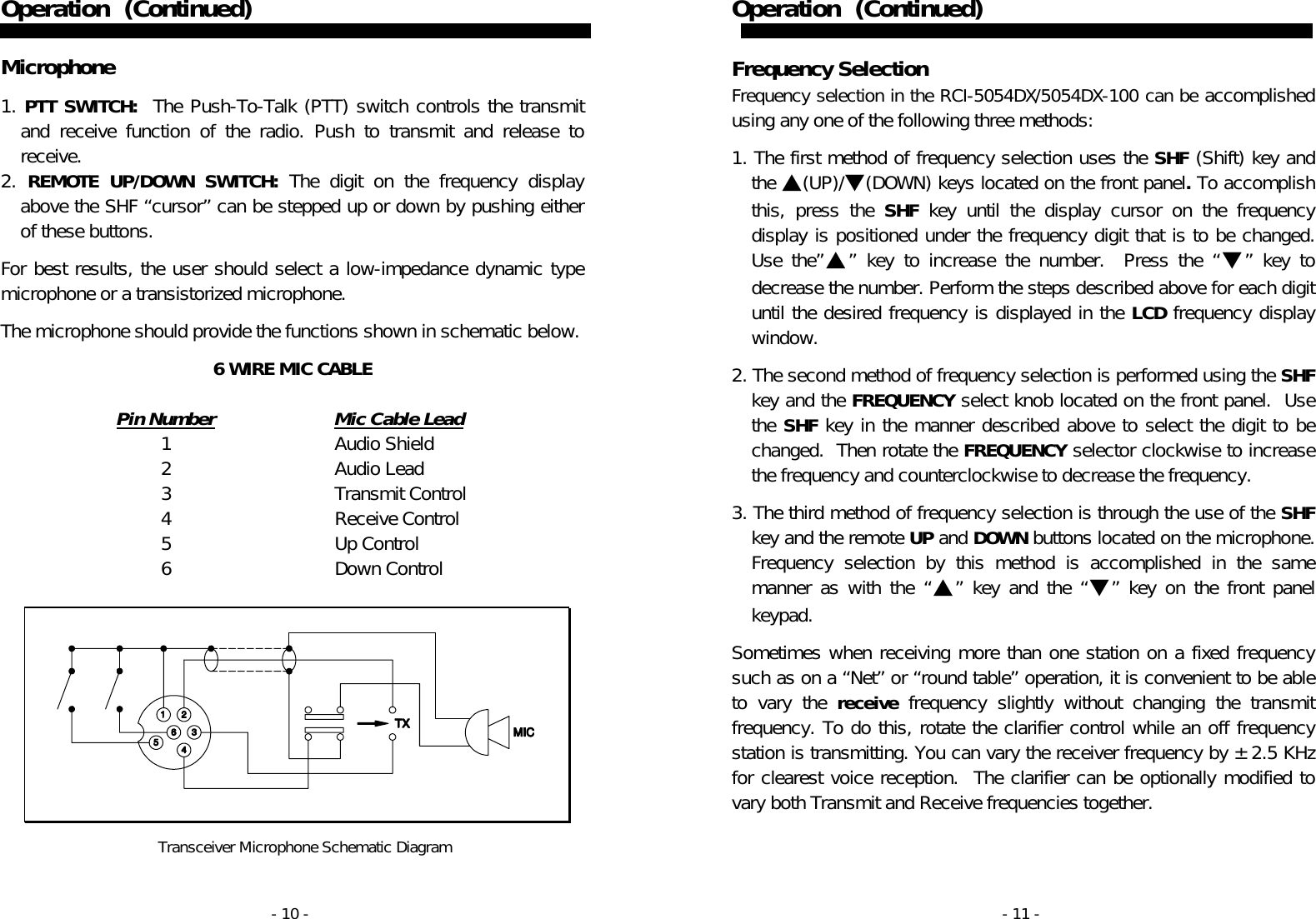 - 10 - Operation   (Continued)   Microphone  1. PTT SWITCH:  The Push-To-Talk (PTT) switch controls the transmit and receive function of the radio. Push to transmit and release to receive. 2. REMOTE UP/DOWN SWITCH: The digit on the frequency display above the SHF “cursor” can be stepped up or down by pushing either of these buttons.  For best results, the user should select a low-impedance dynamic type microphone or a transistorized microphone.   The microphone should provide the functions shown in schematic below.  6 WIRE MIC CABLE   Pin Number  Mic Cable Lead   1  Audio Shield   2  Audio Lead   3  Transmit Control   4  Receive Control   5  Up Control   6  Down Control     Transceiver Microphone Schematic Diagram  - 11 - Operation   (Continued)   Frequency Selection Frequency selection in the RCI-5054DX/5054DX-100 can be accomplished using any one of the following three methods:  1. The first method of frequency selection uses the SHF (Shift) key and the ▲(UP)/▼(DOWN) keys located on the front panel. To accomplish this, press the SHF key until the display cursor on the frequency display is positioned under the frequency digit that is to be changed.  Use the”▲” key to increase the number.  Press the “▼” key to decrease the number. Perform the steps described above for each digit until the desired frequency is displayed in the LCD frequency display window.  2. The second method of frequency selection is performed using the SHF key and the FREQUENCY select knob located on the front panel.  Use the SHF key in the manner described above to select the digit to be changed.  Then rotate the FREQUENCY selector clockwise to increase the frequency and counterclockwise to decrease the frequency.  3. The third method of frequency selection is through the use of the SHF key and the remote UP and DOWN buttons located on the microphone.  Frequency selection by this method is accomplished in the same manner as with the “▲” key and the “▼” key on the front panel keypad.   Sometimes when receiving more than one station on a fixed frequency such as on a “Net” or “round table” operation, it is convenient to be able to vary the receive frequency slightly without changing the transmit frequency. To do this, rotate the clarifier control while an off frequency station is transmitting. You can vary the receiver frequency by ±2.5 KHz for clearest voice reception.  The clarifier can be optionally modified to vary both Transmit and Receive frequencies together. 