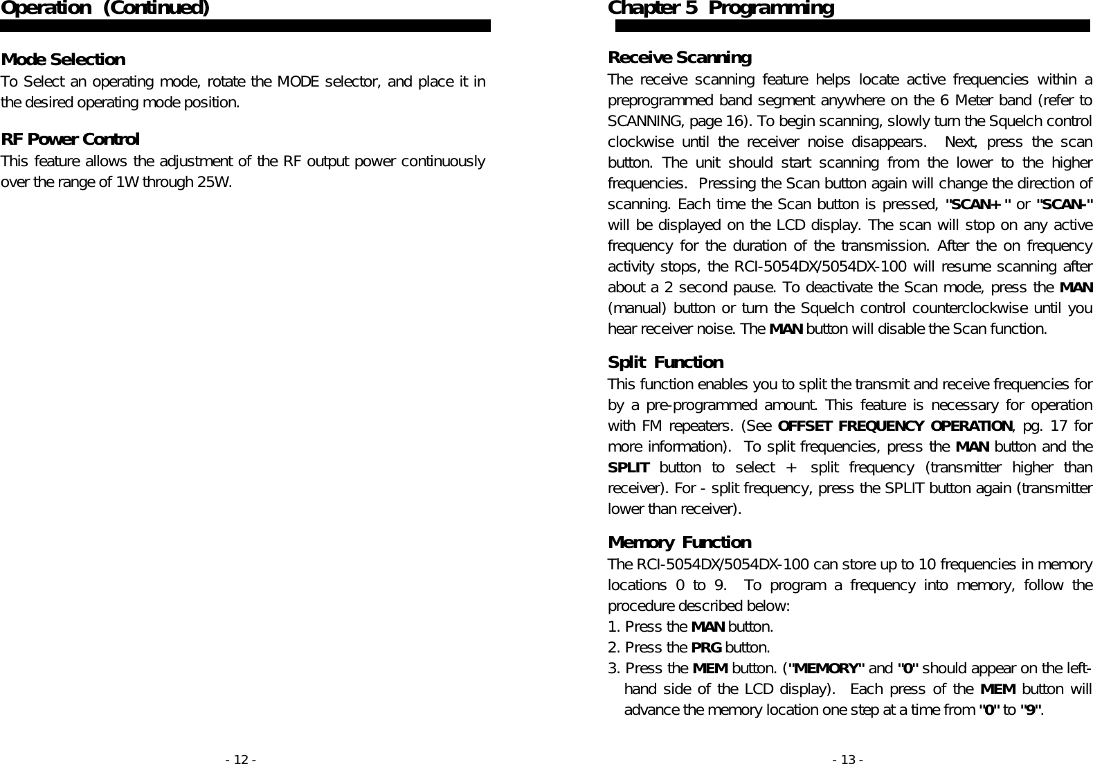 - 12 - Operation   (Continued)   Mode Selection To Select an operating mode, rotate the MODE selector, and place it in the desired operating mode position.   RF Power Control  This feature allows the adjustment of the RF output power continuously over the range of 1W through 25W. - 13 - Chapter 5  Programming   Receive Scanning  The receive scanning feature helps locate active frequencies within a preprogrammed band segment anywhere on the 6 Meter band (refer to SCANNING, page 16). To begin scanning, slowly turn the Squelch control clockwise until the receiver noise disappears.  Next, press the scan button. The unit should start scanning from the lower to the higher frequencies.  Pressing the Scan button again will change the direction of scanning. Each time the Scan button is pressed, &quot;SCAN+&quot; or &quot;SCAN-&quot; will be displayed on the LCD display. The scan will stop on any active frequency for the duration of the transmission. After the on frequency  activity stops, the RCI-5054DX/5054DX-100 will resume scanning after about a 2 second pause. To deactivate the Scan mode, press the MAN (manual) button or turn the Squelch control counterclockwise until you hear receiver noise. The MAN button will disable the Scan function.   Split  Function This function enables you to split the transmit and receive frequencies for by a pre-programmed amount. This feature is necessary for operation with FM repeaters. (See OFFSET FREQUENCY OPERATION, pg. 17 for more information).  To split frequencies, press the MAN button and the SPLIT button to select + split frequency (transmitter higher than receiver). For - split frequency, press the SPLIT button again (transmitter lower than receiver).   Memory  Function The RCI-5054DX/5054DX-100 can store up to 10 frequencies in memory locations 0 to 9.  To program a frequency into memory, follow the procedure described below: 1. Press the MAN button. 2. Press the PRG button. 3. Press the MEM button. (&quot;MEMORY&quot; and &quot;0&quot; should appear on the left-hand side of the LCD display).  Each press of the MEM button will advance the memory location one step at a time from &quot;0&quot; to &quot;9&quot;.  