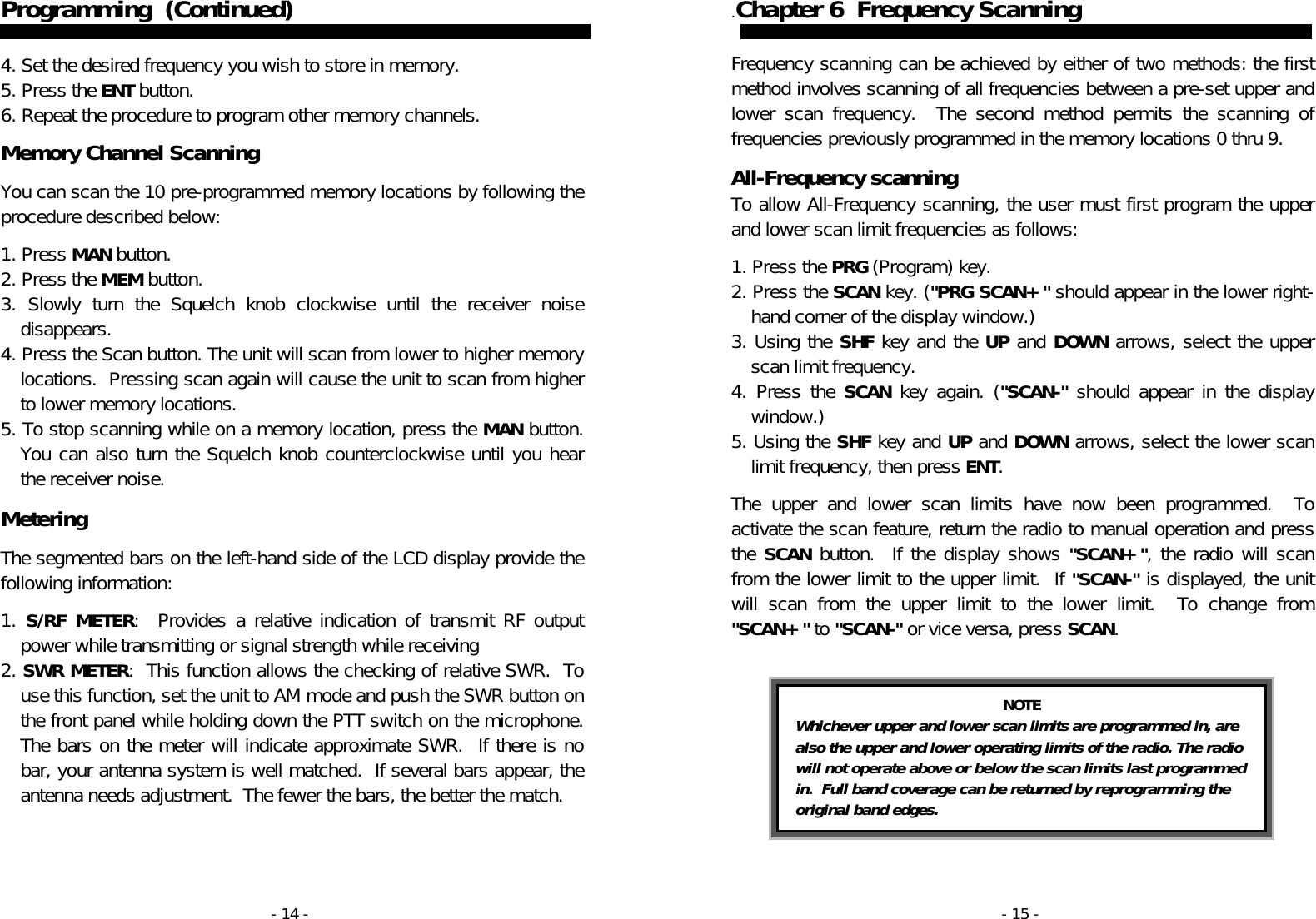 - 14 - Programming  (Continued)    4. Set the desired frequency you wish to store in memory. 5. Press the ENT button. 6. Repeat the procedure to program other memory channels.  Memory Channel Scanning  You can scan the 10 pre-programmed memory locations by following the procedure described below:  1. Press MAN button. 2. Press the MEM button. 3. Slowly turn the Squelch knob clockwise until the receiver noise disappears. 4. Press the Scan button. The unit will scan from lower to higher memory locations.  Pressing scan again will cause the unit to scan from higher to lower memory locations. 5. To stop scanning while on a memory location, press the MAN button.  You can also turn the Squelch knob counterclockwise until you hear the receiver noise.  Metering  The segmented bars on the left-hand side of the LCD display provide the following information:  1.  S/RF METER:  Provides a relative indication of transmit RF output power while transmitting or signal strength while receiving  2. SWR METER:  This function allows the checking of relative SWR.  To use this function, set the unit to AM mode and push the SWR button on the front panel while holding down the PTT switch on the microphone. The bars on the meter will indicate approximate SWR.  If there is no bar, your antenna system is well matched.  If several bars appear, the antenna needs adjustment.  The fewer the bars, the better the match. - 15 - .Chapter 6  Frequency Scanning   Frequency scanning can be achieved by either of two methods: the first method involves scanning of all frequencies between a pre-set upper and lower scan frequency.  The second method permits the scanning of frequencies previously programmed in the memory locations 0 thru 9.   All-Frequency scanning To allow All-Frequency scanning, the user must first program the upper and lower scan limit frequencies as follows:   1. Press the PRG (Program) key. 2. Press the SCAN key. (&quot;PRG SCAN+&quot; should appear in the lower right-hand corner of the display window.) 3. Using the SHF key and the UP and DOWN arrows, select the upper scan limit frequency. 4. Press the SCAN key again. (&quot;SCAN-&quot; should appear in the display window.) 5. Using the SHF key and UP and DOWN arrows, select the lower scan limit frequency, then press ENT.  The upper and lower scan limits have now been programmed.  To activate the scan feature, return the radio to manual operation and press the SCAN button.  If the display shows &quot;SCAN+&quot;, the radio will scan from the lower limit to the upper limit.  If &quot;SCAN-&quot; is displayed, the unit will scan from the upper limit to the lower limit.  To change from &quot;SCAN+&quot; to &quot;SCAN-&quot; or vice versa, press SCAN.     NOTE Whichever upper and lower scan limits are programmed in, are also the upper and lower operating limits of the radio. The radio will not operate above or below the scan limits last programmed in.  Full band coverage can be returned by reprogramming the original band edges. 