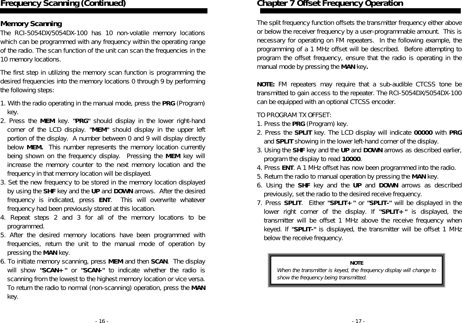 - 16 - Frequency Scanning (Continued)   Memory Scanning The RCI-5054DX/5054DX-100 has 10 non-volatile memory locations which can be programmed with any frequency within the operating range of the radio. The scan function of the unit can scan the frequencies in the 10 memory locations.   The first step in utilizing the memory scan function is programming the desired frequencies into the memory locations 0 through 9 by performing the following steps:  1. With the radio operating in the manual mode, press the PRG (Program) key. 2. Press the MEM key. &quot;PRG&quot; should display in the lower right-hand corner of the LCD display. &quot;MEM&quot; should display in the upper left portion of the display.  A number between 0 and 9 will display directly below MEM.  This number represents the memory location currently being shown on the frequency display.  Pressing the MEM key will increase the memory counter to the next memory location and the frequency in that memory location will be displayed. 3. Set the new frequency to be stored in the memory location displayed by using the SHF key and the UP and DOWN arrows.  After the desired frequency is indicated, press ENT.  This will overwrite whatever frequency had been previously stored at this location. 4. Repeat steps 2 and 3 for all of the memory locations to be programmed. 5. After the desired memory locations have been programmed with frequencies, return the unit to the manual mode of operation by pressing the MAN key. 6. To initiate memory scanning, press MEM and then SCAN.  The display will show &quot;SCAN+&quot; or &quot;SCAN-&quot; to indicate whether the radio is scanning from the lowest to the highest memory location or vice versa. To return the radio to normal (non-scanning) operation, press the MAN key. - 17 - Chapter 7 Offset Frequency Operation   The split frequency function offsets the transmitter frequency either above or below the receiver frequency by a user-programmable amount.  This is necessary for operating on FM repeaters.  In the following example, the programming of a 1 MHz offset will be described.  Before attempting to program the offset frequency, ensure that the radio is operating in the manual mode by pressing the MAN key.  NOTE: FM repeaters may require that a sub-audible CTCSS tone be transmitted to gain access to the repeater. The RCI-5054DX/5054DX-100 can be equipped with an optional CTCSS encoder.  TO PROGRAM TX OFFSET: 1. Press the PRG (Program) key. 2. Press the SPLIT key. The LCD display will indicate 00000 with PRG and SPLIT showing in the lower left-hand corner of the display. 3. Using the SHF key and the UP and DOWN arrows as described earlier, program the display to read 10000. 4. Press ENT. A 1 MHz offset has now been programmed into the radio. 5. Return the radio to manual operation by pressing the MAN key. 6. Using the SHF key and the UP and DOWN arrows as described previously, set the radio to the desired receive frequency. 7. Press SPLIT.  Either &quot;SPLIT+&quot; or &quot;SPLIT-&quot; will be displayed in the lower right corner of the display. If &quot;SPLIT+&quot; is displayed, the transmitter will be offset 1 MHz above the receive frequency when keyed. If &quot;SPLIT-&quot; is displayed, the transmitter will be offset 1 MHz below the receive frequency.   NOTE When the transmitter is keyed, the frequency display will change to show the frequency being transmitted. 
