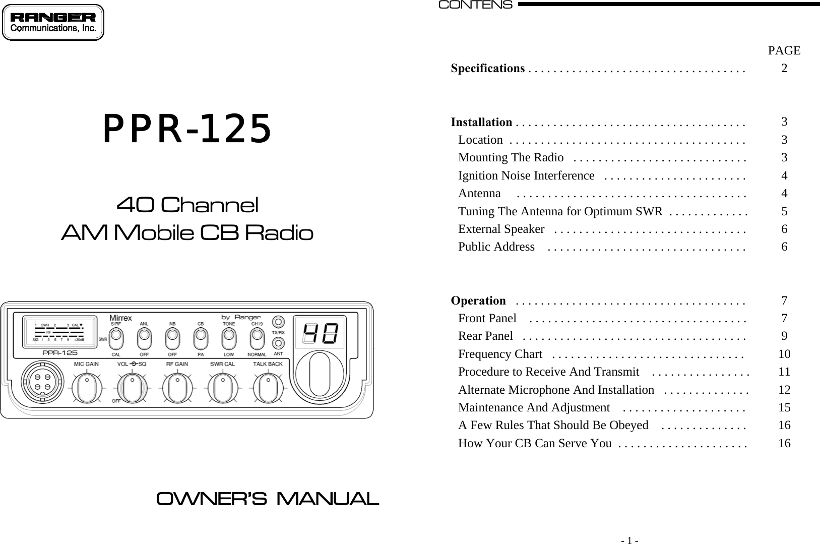                                 PPR-125    40 Channel AM Mobile CB Radio           OWNER’S  MANUAL     - 1 - CONTENS                                                                                                                                                                                                                                                                                                                                                                                              A       PAGE Specifications . . . . . . . . . . . . . . . . . . . . . . . . . . . . . . . . . . .   2     Installation . . . . . . . . . . . . . . . . . . . . . . . . . . . . . . . . . . . . .   3 Location  . . . . . . . . . . . . . . . . . . . . . . . . . . . . . . . . . . . . . .   3 Mounting The Radio   . . . . . . . . . . . . . . . . . . . . . . . . . . . .   3 Ignition Noise Interference   . . . . . . . . . . . . . . . . . . . . . . .   4 Antenna     . . . . . . . . . . . . . . . . . . . . . . . . . . . . . . . . . . . . .   4 Tuning The Antenna for Optimum SWR  . . . . . . . . . . . . .   5 External Speaker   . . . . . . . . . . . . . . . . . . . . . . . . . . . . . . .   6 Public Address    . . . . . . . . . . . . . . . . . . . . . . . . . . . . . . . .   6     Operation   . . . . . . . . . . . . . . . . . . . . . . . . . . . . . . . . . . . . .   7 Front Panel    . . . . . . . . . . . . . . . . . . . . . . . . . . . . . . . . . . .   7 Rear Panel   . . . . . . . . . . . . . . . . . . . . . . . . . . . . . . . . . . . .   9 Frequency Chart   . . . . . . . . . . . . . . . . . . . . . . . . . . . . . . .   10 Procedure to Receive And Transmit    . . . . . . . . . . . . . . . .  11 Alternate Microphone And Installation   . . . . . . . . . . . . . .  12 Maintenance And Adjustment    . . . . . . . . . . . . . . . . . . . .   15 A Few Rules That Should Be Obeyed    . . . . . . . . . . . . . .   16 How Your CB Can Serve You  . . . . . . . . . . . . . . . . . . . . .   16        