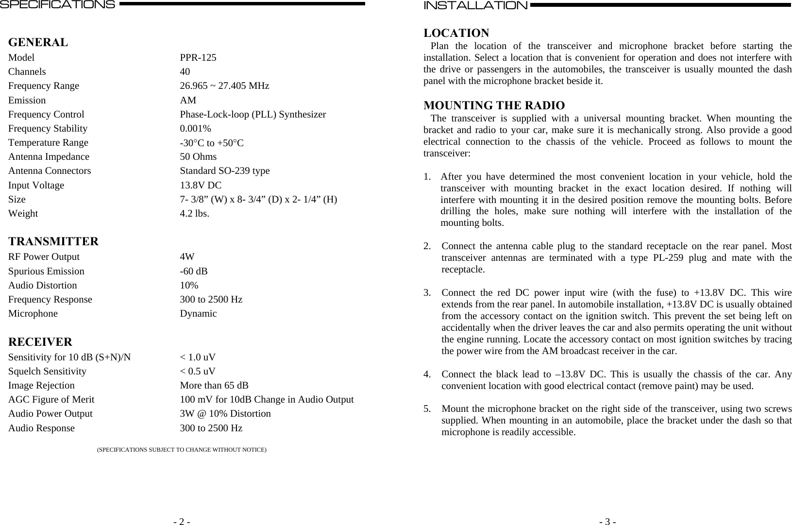   - 2 -SPECIFICATIONS                                                                                                                                                                                                                                                                                                                                  A   GENERAL  Model PPR-125 Channels 40 Frequency Range  26.965 ~ 27.405 MHz Emission AM Frequency Control  Phase-Lock-loop (PLL) Synthesizer Frequency Stability  0.001% Temperature Range  -30C to +50C Antenna Impedance  50 Ohms Antenna Connectors  Standard SO-239 type Input Voltage  13.8V DC Size  7- 3/8” (W) x 8- 3/4” (D) x 2- 1/4” (H) Weight 4.2 lbs.   TRANSMITTER   RF Power Output  4W Spurious Emission  -60 dB Audio Distortion  10% Frequency Response  300 to 2500 Hz Microphone Dynamic   RECEIVER   Sensitivity for 10 dB (S+N)/N  &lt; 1.0 uV  Squelch Sensitivity  &lt; 0.5 uV Image Rejection  More than 65 dB AGC Figure of Merit  100 mV for 10dB Change in Audio OutputAudio Power Output  3W @ 10% Distortion Audio Response  300 to 2500 Hz  (SPECIFICATIONS SUBJECT TO CHANGE WITHOUT NOTICE)    - 3 - INSTALLATION                                                                                                                                                                                                                                                                                                                                                      A    LOCATION Plan the location of the transceiver and microphone bracket before starting the installation. Select a location that is convenient for operation and does not interfere with the drive or passengers in the automobiles, the transceiver is usually mounted the dash panel with the microphone bracket beside it.  MOUNTING THE RADIO The transceiver is supplied with a universal mounting bracket. When mounting the bracket and radio to your car, make sure it is mechanically strong. Also provide a good electrical connection to the chassis of the vehicle. Proceed as follows to mount the transceiver:  1. After you have determined the most convenient location in your vehicle, hold the transceiver with mounting bracket in the exact location desired. If nothing will interfere with mounting it in the desired position remove the mounting bolts. Before drilling the holes, make sure nothing will interfere with the installation of the mounting bolts.  2. Connect the antenna cable plug to the standard receptacle on the rear panel. Most transceiver antennas are terminated with a type PL-259 plug and mate with the receptacle.  3. Connect the red DC power input wire (with the fuse) to +13.8V DC. This wire extends from the rear panel. In automobile installation, +13.8V DC is usually obtained from the accessory contact on the ignition switch. This prevent the set being left on accidentally when the driver leaves the car and also permits operating the unit without the engine running. Locate the accessory contact on most ignition switches by tracing the power wire from the AM broadcast receiver in the car.  4. Connect the black lead to –13.8V DC. This is usually the chassis of the car. Any convenient location with good electrical contact (remove paint) may be used.  5. Mount the microphone bracket on the right side of the transceiver, using two screws supplied. When mounting in an automobile, place the bracket under the dash so that microphone is readily accessible.        