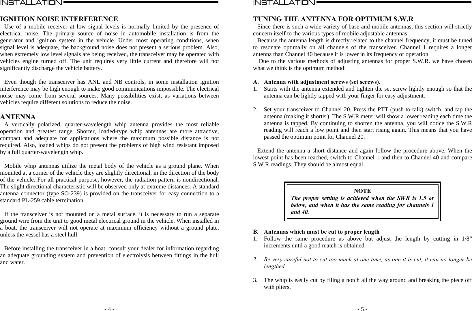   - 4 -INSTALLATION                                                                                                                                                                                                                                                                                                                                                      A  IGNITION NOISE INTERFERENCE Use of a mobile receiver at low signal levels is normally limited by the presence of electrical noise. The primary source of noise in automobile installation is from the generator and ignition system in the vehicle. Under most operating conditions, when signal level is adequate, the background noise does not present a serious problem. Also, when extremely low level signals are being received, the transceiver may be operated with vehicles engine turned off. The unit requires very little current and therefore will not significantly discharge the vehicle battery.  Even though the transceiver has ANL and NB controls, in some installation ignition interference may be high enough to make good communications impossible. The electrical noise may come from several sources. Many possibilities exist, as variations between vehicles require different solutions to reduce the noise.  ANTENNA A vertically polarized, quarter-wavelength whip antenna provides the most reliable operation and greatest range. Shorter, loaded-type whip antennas are more attractive, compact and adequate for applications where the maximum possible distance is not required. Also, loaded whips do not present the problems of high wind resistant imposed by a full quarter-wavelength whip.   Mobile whip antennas utilize the metal body of the vehicle as a ground plane. When mounted at a corner of the vehicle they are slightly directional, in the direction of the body of the vehicle. For all practical purpose, however, the radiation pattern is nondirectional. The slight directional characteristic will be observed only at extreme distances. A standard antenna connector (type SO-239) is provided on the transceiver for easy connection to a standard PL-259 cable termination.  If the transceiver is not mounted on a metal surface, it is necessary to run a separate ground wire from the unit to good metal electrical ground in the vehicle. When installed in a boat, the transceiver will not operate at maximum efficiency without a ground plate, unless the vessel has a steel hull.  Before installing the transceiver in a boat, consult your dealer for information regarding an adequate grounding system and prevention of electrolysis between fittings in the hull and water.               - 5 -INSTALLATION                                                                                                                                                                                                                                                                                                                                                      A  TUNING THE ANTENNA FOR OPTIMUM S.W.R Since there is such a wide variety of base and mobile antennas, this section will strictly concern itself to the various types of mobile adjustable antennas.  Because the antenna length is directly related to the channel frequency, it must be tuned to resonate optimally on all channels of the transceiver. Channel 1 requires a longer antenna than Channel 40 because it is lower in its frequency of operation.  Due to the various methods of adjusting antennas for proper S.W.R. we have chosen what we think is the optimum method:  A. Antenna with adjustment screws (set screws). 1. Starts with the antenna extended and tighten the set screw lightly enough so that the antenna can be lightly tapped with your finger for easy adjustment.  2. Set your transceiver to Channel 20. Press the PTT (push-to-talk) switch, and tap the antenna (making it shorter). The S.W.R meter will show a lower reading each time the antenna is tapped. By continuing to shorten the antenna, you will notice the S.W.R reading will reach a low point and then start rising again. This means that you have passed the optimum point for Channel 20.  Extend the antenna a short distance and again follow the procedure above. When the lowest point has been reached, switch to Channel 1 and then to Channel 40 and compare S.W.R readings. They should be almost equal.    NOTE The proper setting is achieved when the SWR is 1.5 or below, and when it has the same reading for channels 1 and 40.   B. Antennas which must be cut to proper length 1. Follow the same procedure as above but adjust the length by cutting in 1/8” increments until a good match is obtained.  2. Be very careful not to cut too much at one time, as one it is cut, it can no longer be lengthed.  3. The whip is easily cut by filing a notch all the way around and breaking the piece off with pliers.  