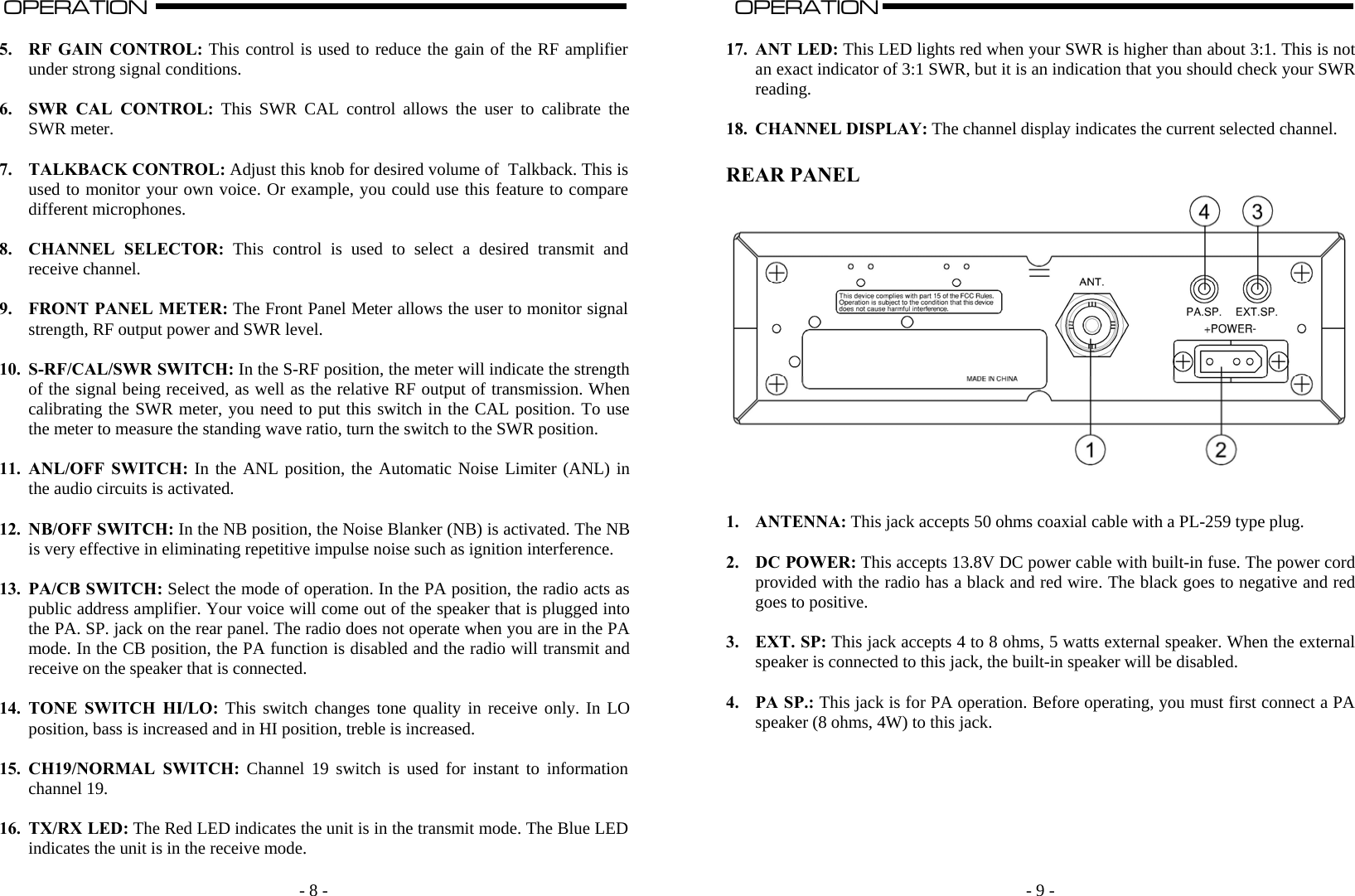   - 8 -OPERATION                                                                                                                                                                                                                                                                                                                                                                           A  5. RF GAIN CONTROL: This control is used to reduce the gain of the RF amplifier under strong signal conditions.  6. SWR CAL CONTROL: This SWR CAL control allows the user to calibrate the SWR meter.  7. TALKBACK CONTROL: Adjust this knob for desired volume of  Talkback. This is used to monitor your own voice. Or example, you could use this feature to compare different microphones.  8. CHANNEL SELECTOR: This control is used to select a desired transmit and receive channel.  9. FRONT PANEL METER: The Front Panel Meter allows the user to monitor signal strength, RF output power and SWR level.  10. S-RF/CAL/SWR SWITCH: In the S-RF position, the meter will indicate the strength of the signal being received, as well as the relative RF output of transmission. When calibrating the SWR meter, you need to put this switch in the CAL position. To use the meter to measure the standing wave ratio, turn the switch to the SWR position.  11. ANL/OFF SWITCH: In the ANL position, the Automatic Noise Limiter (ANL) in the audio circuits is activated.  12. NB/OFF SWITCH: In the NB position, the Noise Blanker (NB) is activated. The NB is very effective in eliminating repetitive impulse noise such as ignition interference.  13. PA/CB SWITCH: Select the mode of operation. In the PA position, the radio acts as public address amplifier. Your voice will come out of the speaker that is plugged into the PA. SP. jack on the rear panel. The radio does not operate when you are in the PA mode. In the CB position, the PA function is disabled and the radio will transmit and receive on the speaker that is connected.  14. TONE SWITCH HI/LO: This switch changes tone quality in receive only. In LO position, bass is increased and in HI position, treble is increased.  15. CH19/NORMAL SWITCH: Channel 19 switch is used for instant to information channel 19.  16. TX/RX LED: The Red LED indicates the unit is in the transmit mode. The Blue LED indicates the unit is in the receive mode.    - 9 -  OPERATION                                                                                                                                                                                                                                                                                                                                                                          A  17. ANT LED: This LED lights red when your SWR is higher than about 3:1. This is not an exact indicator of 3:1 SWR, but it is an indication that you should check your SWR reading.  18. CHANNEL DISPLAY: The channel display indicates the current selected channel.  REAR PANEL    1. ANTENNA: This jack accepts 50 ohms coaxial cable with a PL-259 type plug.  2. DC POWER: This accepts 13.8V DC power cable with built-in fuse. The power cord provided with the radio has a black and red wire. The black goes to negative and red goes to positive.   3. EXT. SP: This jack accepts 4 to 8 ohms, 5 watts external speaker. When the external speaker is connected to this jack, the built-in speaker will be disabled.  4. PA SP.: This jack is for PA operation. Before operating, you must first connect a PA speaker (8 ohms, 4W) to this jack.       