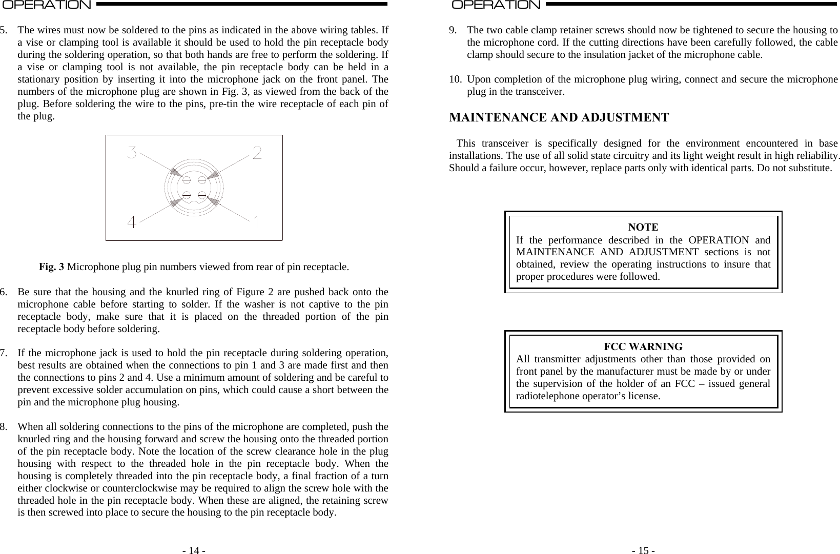   - 14 -OPERATION                                                                                                                                                                                                                                                                                                                                                                           A  5. The wires must now be soldered to the pins as indicated in the above wiring tables. If a vise or clamping tool is available it should be used to hold the pin receptacle body during the soldering operation, so that both hands are free to perform the soldering. If a vise or clamping tool is not available, the pin receptacle body can be held in a stationary position by inserting it into the microphone jack on the front panel. The numbers of the microphone plug are shown in Fig. 3, as viewed from the back of the plug. Before soldering the wire to the pins, pre-tin the wire receptacle of each pin of the plug.     Fig. 3 Microphone plug pin numbers viewed from rear of pin receptacle.  6. Be sure that the housing and the knurled ring of Figure 2 are pushed back onto the microphone cable before starting to solder. If the washer is not captive to the pin receptacle body, make sure that it is placed on the threaded portion of the pin receptacle body before soldering.  7. If the microphone jack is used to hold the pin receptacle during soldering operation, best results are obtained when the connections to pin 1 and 3 are made first and then the connections to pins 2 and 4. Use a minimum amount of soldering and be careful to prevent excessive solder accumulation on pins, which could cause a short between the pin and the microphone plug housing.  8. When all soldering connections to the pins of the microphone are completed, push the knurled ring and the housing forward and screw the housing onto the threaded portion of the pin receptacle body. Note the location of the screw clearance hole in the plug housing with respect to the threaded hole in the pin receptacle body. When the housing is completely threaded into the pin receptacle body, a final fraction of a turn either clockwise or counterclockwise may be required to align the screw hole with the threaded hole in the pin receptacle body. When these are aligned, the retaining screw is then screwed into place to secure the housing to the pin receptacle body.     - 15 -OPERATION                                                                                                                                                                                                                                                                                                                                                                          A  9. The two cable clamp retainer screws should now be tightened to secure the housing to the microphone cord. If the cutting directions have been carefully followed, the cable clamp should secure to the insulation jacket of the microphone cable.  10. Upon completion of the microphone plug wiring, connect and secure the microphone plug in the transceiver.  MAINTENANCE AND ADJUSTMENT  This transceiver is specifically designed for the environment encountered in base installations. The use of all solid state circuitry and its light weight result in high reliability. Should a failure occur, however, replace parts only with identical parts. Do not substitute.     NOTE If the performance described in the OPERATION and MAINTENANCE AND ADJUSTMENT sections is not obtained, review the operating instructions to insure that proper procedures were followed.      FCC WARNING All transmitter adjustments other than those provided on front panel by the manufacturer must be made by or under the supervision of the holder of an FCC – issued general radiotelephone operator’s license.            