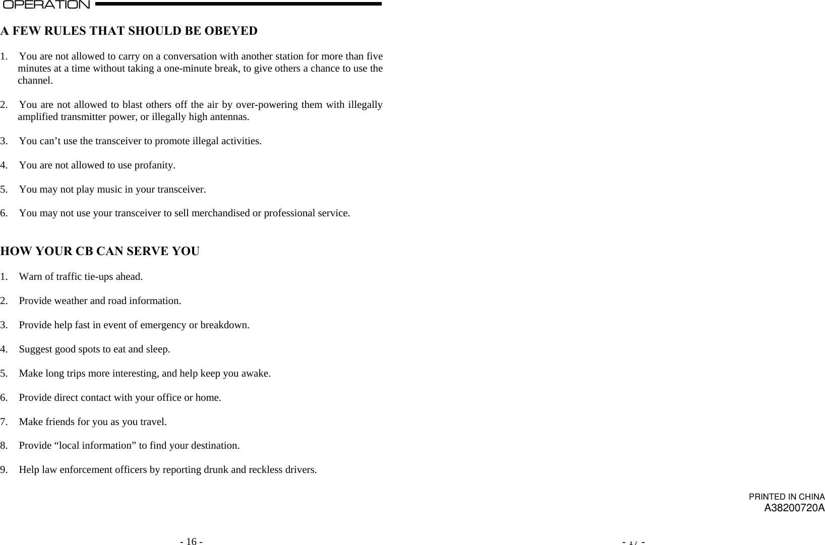   - 16 -OPERATION                                                                                                                                                                                                                                                                                                                                                                           A  A FEW RULES THAT SHOULD BE OBEYED  1. You are not allowed to carry on a conversation with another station for more than five minutes at a time without taking a one-minute break, to give others a chance to use the channel.  2. You are not allowed to blast others off the air by over-powering them with illegally amplified transmitter power, or illegally high antennas.  3. You can’t use the transceiver to promote illegal activities.  4. You are not allowed to use profanity.  5. You may not play music in your transceiver.  6. You may not use your transceiver to sell merchandised or professional service.   HOW YOUR CB CAN SERVE YOU  1. Warn of traffic tie-ups ahead.  2. Provide weather and road information.  3. Provide help fast in event of emergency or breakdown.  4. Suggest good spots to eat and sleep.  5. Make long trips more interesting, and help keep you awake.  6. Provide direct contact with your office or home.  7. Make friends for you as you travel.  8. Provide “local information” to find your destination.  9. Help law enforcement officers by reporting drunk and reckless drivers.        - 17 -                                         PRINTED IN CHINA A38200720A 