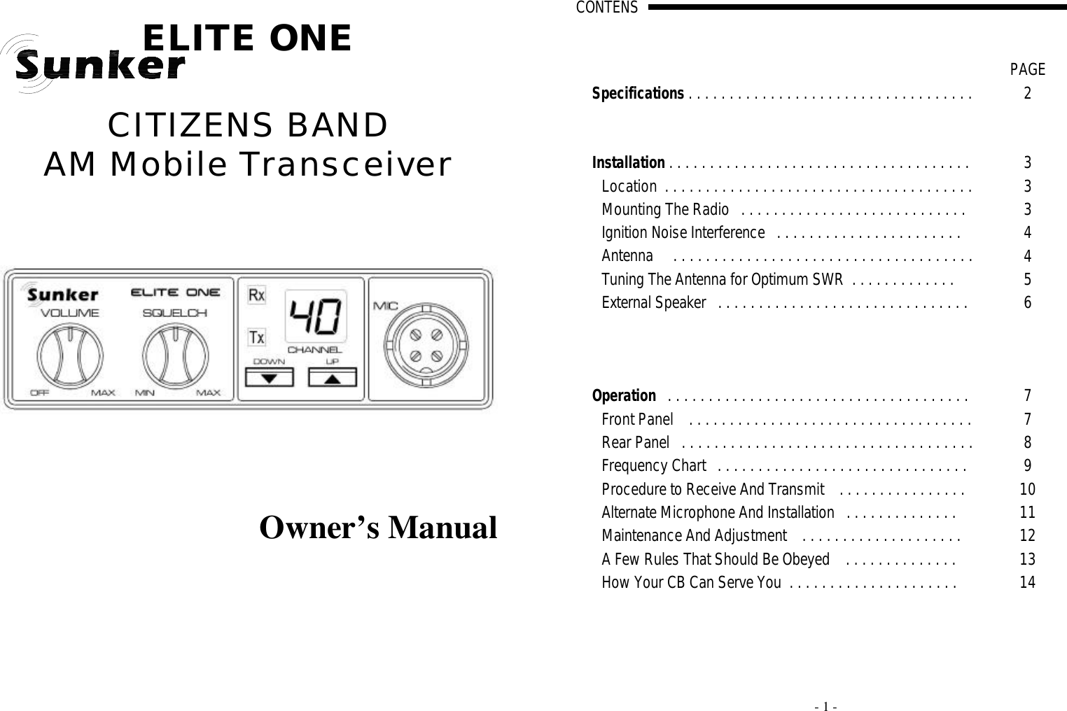   ELITE ONE  CITIZENS BAND  AM Mobile Transceiver             Owner’s Manual     - 1 - CONTENS                                                                                                                                                                                                                                                                                                                                                                                                                                      A                                                                                   PAGE Specifications . . . . . . . . . . . . . . . . . . . . . . . . . . . . . . . . . . .  2       Installation . . . . . . . . . . . . . . . . . . . . . . . . . . . . . . . . . . . . .  3 Location  . . . . . . . . . . . . . . . . . . . . . . . . . . . . . . . . . . . . . .  3 Mounting The Radio   . . . . . . . . . . . . . . . . . . . . . . . . . . . .  3 Ignition Noise Interference   . . . . . . . . . . . . . . . . . . . . . . .  4 Antenna     . . . . . . . . . . . . . . . . . . . . . . . . . . . . . . . . . . . . .  4 Tuning The Antenna for Optimum SWR  . . . . . . . . . . . . .  5 External Speaker   . . . . . . . . . . . . . . . . . . . . . . . . . . . . . . .  6          Operation   . . . . . . . . . . . . . . . . . . . . . . . . . . . . . . . . . . . . .  7 Front Panel    . . . . . . . . . . . . . . . . . . . . . . . . . . . . . . . . . . .  7 Rear Panel   . . . . . . . . . . . . . . . . . . . . . . . . . . . . . . . . . . . .  8 Frequency Chart   . . . . . . . . . . . . . . . . . . . . . . . . . . . . . . .  9 Procedure to Receive And Transmit    . . . . . . . . . . . . . . . . 10 Alternate Microphone And Installation   . . . . . . . . . . . . . . 11 Maintenance And Adjustment    . . . . . . . . . . . . . . . . . . . .  12 A Few Rules That Should Be Obeyed    . . . . . . . . . . . . . .  13 How Your CB Can Serve You  . . . . . . . . . . . . . . . . . . . . .  14  