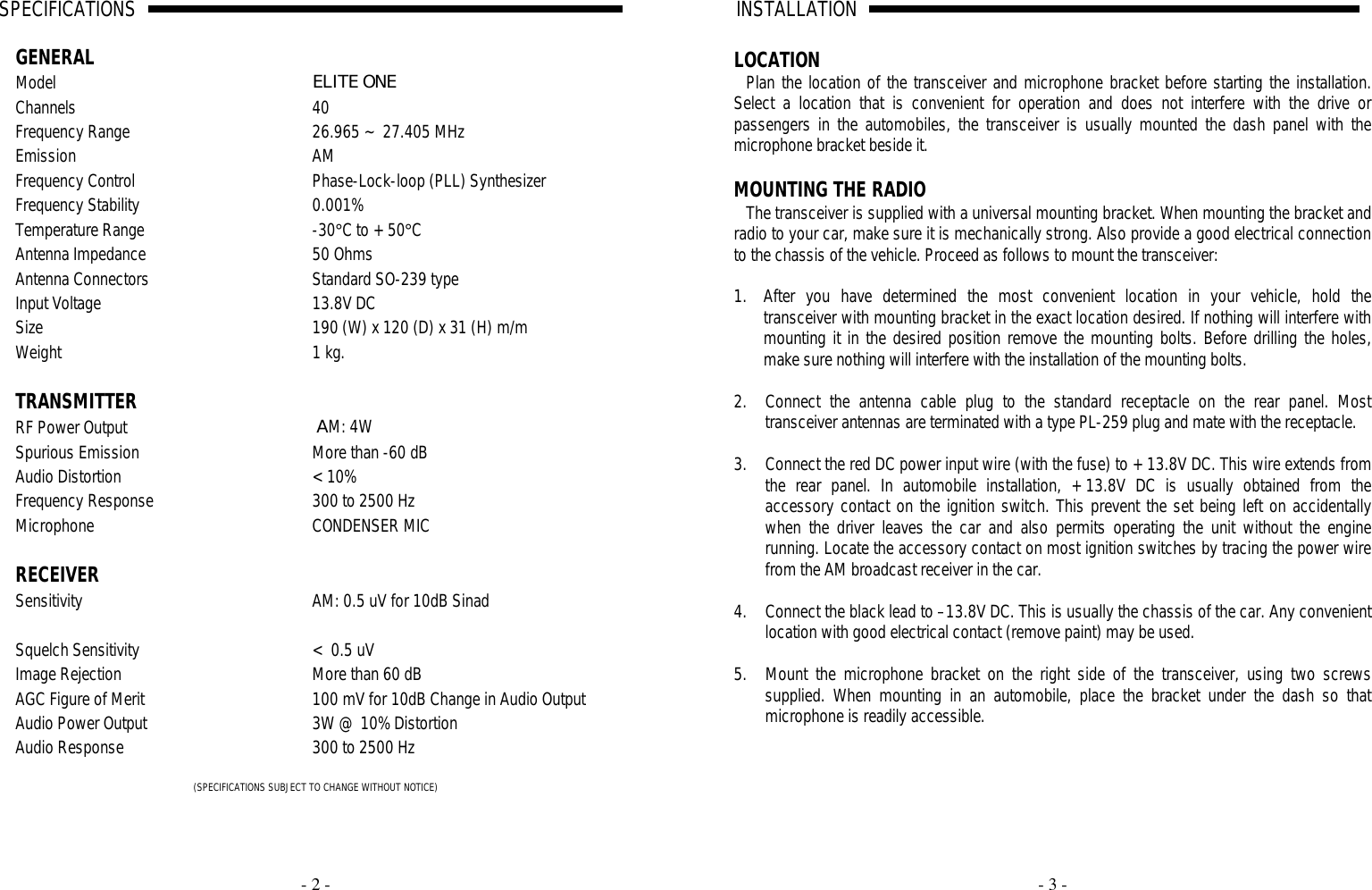     - 2 - SPECIFICATIONS                                                                                                                                                                                                                                                                                                                                                                                       A                                                                              GENERAL   Model ELITE ONE Channels 40 Frequency Range 26.965 ~ 27.405 MHz Emission AM Frequency Control Phase-Lock-loop (PLL) Synthesizer Frequency Stability 0.001% Temperature Range -30°C to +50°C Antenna Impedance 50 Ohms Antenna Connectors Standard SO-239 type Input Voltage 13.8V DC Size 190 (W) x 120 (D) x 31 (H) m/m Weight 1 kg.     TRANSMITTER  RF Power Output  AM: 4W Spurious Emission More than -60 dB Audio Distortion &lt;10% Frequency Response 300 to 2500 Hz Microphone CONDENSER MIC    RECEIVER  Sensitivity AM: 0.5 uV for 10dB Sinad    Squelch Sensitivity &lt; 0.5 uV Image Rejection More than 60 dB AGC Figure of Merit 100 mV for 10dB Change in Audio Output Audio Power Output 3W @ 10% Distortion Audio Response 300 to 2500 Hz  (SPECIFICATIONS SUBJECT TO CHANGE WITHOUT NOTICE)     - 3 - INSTALLATION                                                                                                                                                                                                                                                                                                                                                                                                    A                                                                                LOCATION Plan the location of the transceiver and microphone bracket before starting the installation. Select a location that is convenient for operation and does not interfere with the drive or passengers in the automobiles, the transceiver is usually mounted the dash panel with the microphone bracket beside it.  MOUNTING THE RADIO The transceiver is supplied with a universal mounting bracket. When mounting the bracket and radio to your car, make sure it is mechanically strong. Also provide a good electrical connection to the chassis of the vehicle. Proceed as follows to mount the transceiver:  1. After you have determined the most convenient location in your vehicle, hold the transceiver with mounting bracket in the exact location desired. If nothing will interfere with mounting it in the desired position remove the mounting bolts. Before drilling the holes, make sure nothing will interfere with the installation of the mounting bolts.  2. Connect the antenna cable plug to the standard receptacle on the rear panel. Most transceiver antennas are terminated with a type PL-259 plug and mate with the receptacle.  3. Connect the red DC power input wire (with the fuse) to +13.8V DC. This wire extends from the rear panel. In automobile installation, +13.8V DC is usually obtained from the accessory contact on the ignition switch. This prevent the set being left on accidentally when the driver leaves the car and also permits operating the unit without the engine running. Locate the accessory contact on most ignition switches by tracing the power wire from the AM broadcast receiver in the car.  4. Connect the black lead to –13.8V DC. This is usually the chassis of the car. Any convenient location with good electrical contact (remove paint) may be used.  5. Mount the microphone bracket on the right side of the transceiver, using two screws supplied. When mounting in an automobile, place the bracket under the dash so that microphone is readily accessible.   