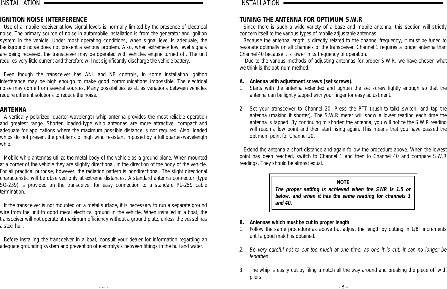     - 4 - INSTALLATION                                                                                                                                                                                                                                                                                                                                                                                                    A                                                                              IGNITION NOISE INTERFERENCE Use of a mobile receiver at low signal levels is normally limited by the presence of electrical noise. The primary source of noise in automobile installation is from the generator and ignition system in the vehicle. Under most operating conditions, when signal level is adequate, the background noise does not present a serious problem. Also, when extremely low level signals are being received, the transceiver may be operated with vehicles engine turned off. The unit requires very little current and therefore will not significantly discharge the vehicle battery.  Even though the transceiver has ANL and NB controls, in some installation ignition interference may be high enough to make good communications impossible. The electrical noise may come from several sources. Many possibilities exist, as variations between vehicles require different solutions to reduce the noise.  ANTENNA A vertically polarized, quarter-wavelength whip antenna provides the most reliable operation and greatest range. Shorter, loaded-type whip antennas are more attractive, compact and adequate for applications where the maximum possible distance is not required. Also, loaded whips do not present the problems of high wind resistant imposed by a full quarter-wavelength whip.   Mobile whip antennas utilize the metal body of the vehicle as a ground plane. When mounted at a corner of the vehicle they are slightly directional, in the direction of the body of the vehicle. For all practical purpose, however, the radiation pattern is nondirectional. The slight directional characteristic will be observed only at extreme distances. A standard antenna connector (type SO-239) is provided on the transceiver for easy connection to a standard PL-259 cable termination.  If the transceiver is not mounted on a metal surface, it is necessary to run a separate ground wire from the unit to good metal electrical ground in the vehicle. When installed in a boat, the transceiver will not operate at maximum efficiency without a ground plate, unless the vessel has a steel hull.  Before installing the transceiver in a boat, consult your dealer for information regarding an adequate grounding system and prevention of electrolysis between fittings in the hull and water.            - 5 - INSTALLATION                                                                                                                                                                                                                                                                                                                                                                                                    A                                              TUNING THE ANTENNA FOR OPTIMUM S.W.R Since there is such a wide variety of a base and mobile antenna, this section will strictly concern itself to the various types of mobile adjustable antennas.  Because the antenna length is directly related to the channel frequency, it must be tuned to resonate optimally on all channels of the transceiver. Channel 1 requires a longer antenna than Channel 40 because it is lower in its frequency of operation.  Due to the various methods of adjusting antennas for proper S.W.R. we have chosen what we think is the optimum method:  A. Antenna with adjustment screws (set screws). 1. Starts with the antenna extended and tighten the set screw lightly enough so that the antenna can be lightly tapped with your finger for easy adjustment.  2. Set your transceiver to Channel 20. Press the PTT (push-to-talk) switch, and tap the antenna (making it shorter). The S.W.R meter will show a lower reading each time the antenna is tapped. By continuing to shorten the antenna, you will notice the S.W.R reading will reach a low point and then start rising again. This means that you have passed the optimum point for Channel 20.  Extend the antenna a short distance and again follow the procedure above. When the lowest point has been reached, switch to Channel 1 and then to Channel 40 and compare S.W.R readings. They should be almost equal.   NOTE The proper setting is achieved when the SWR is 1.5 or below, and when it has the same reading for channels 1 and 40.   B. Antennas which must be cut to proper length 1. Follow the same procedure as above but adjust the length by cutting in 1/8” increments until a good match is obtained.  2. Be very careful not to cut too much at one time, as one it is cut, it can no longer be lengthen.  3. The whip is easily cut by filing a notch all the way around and breaking the piece off with pliers. 