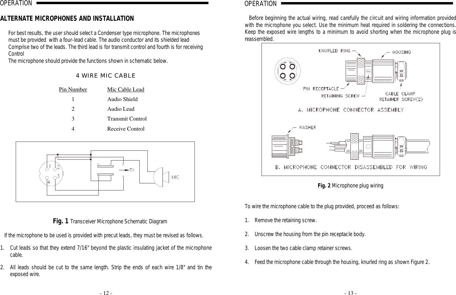     - 12 -  OPERATION                                                                                                                                                                                                                                                                                                                                                                                                                          A                                                                              ALTERNATE MICROPHONES AND INSTALLATION  For best results, the user should select a Condenser type microphone. The microphones must be provided  with a four-lead cable. The audio conductor and its shielded lead Comprise two of the leads. The third lead is for transmit control and fourth is for receiving Control  The microphone should provide the functions shown in schematic below.  4 WIRE MIC CABLE  Pin Number Mic Cable Lead 1 Audio Shield  2 Audio Lead 3 Transmit Control 4 Receive Control      Fig. 1 Transceiver Microphone Schematic Diagram  If the microphone to be used is provided with precut leads, they must be revised as follows.  1. Cut leads so that they extend 7/16&quot; beyond the plastic insulating jacket of the microphone cable.  2. All leads should be cut to the same length. Strip the ends of each wire 1/8&quot; and tin the exposed wire.     - 13 -  OPERATION                                                                                                                                                                                                                                                                                                                                                                                                                          A                                                                              Before beginning the actual wiring, read carefully the circuit and wiring information provided with the microphone you select. Use the minimum heat required in soldering the connections. Keep the exposed wire lengths to a minimum to avoid shorting when the microphone plug is reassembled.   Fig. 2 Microphone plug wiring   To wire the microphone cable to the plug provided, proceed as follows:  1. Remove the retaining screw.  2. Unscrew the housing from the pin receptacle body.  3. Loosen the two cable clamp retainer screws.  4. Feed the microphone cable through the housing, knurled ring as shown Figure 2.  