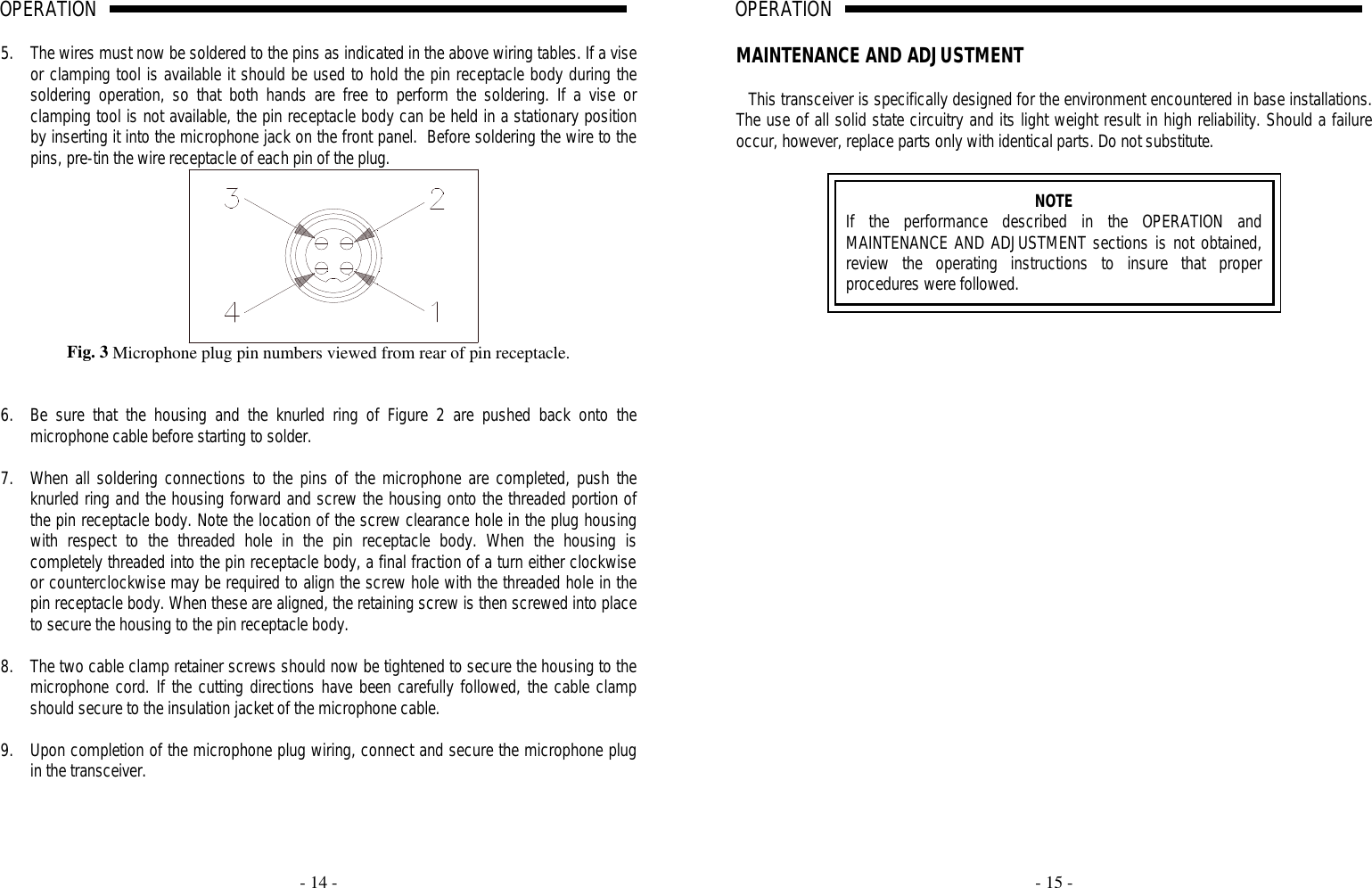     - 14 -  OPERATION                                                                                                                                                                                                                                                                                                                                                                                                                          A                                               5. The wires must now be soldered to the pins as indicated in the above wiring tables. If a vise or clamping tool is available it should be used to hold the pin receptacle body during the soldering operation, so that both hands are free to perform the soldering. If a vise or clamping tool is not available, the pin receptacle body can be held in a stationary position by inserting it into the microphone jack on the front panel.  Before soldering the wire to the pins, pre-tin the wire receptacle of each pin of the plug.  Fig. 3 Microphone plug pin numbers viewed from rear of pin receptacle.   6. Be sure that the housing and the knurled ring of Figure 2 are pushed back onto the microphone cable before starting to solder.   7. When all soldering connections to the pins of the microphone are completed, push the knurled ring and the housing forward and screw the housing onto the threaded portion of the pin receptacle body. Note the location of the screw clearance hole in the plug housing with respect to the threaded hole in the pin receptacle body. When the housing is completely threaded into the pin receptacle body, a final fraction of a turn either clockwise or counterclockwise may be required to align the screw hole with the threaded hole in the pin receptacle body. When these are aligned, the retaining screw is then screwed into place to secure the housing to the pin receptacle body.  8. The two cable clamp retainer screws should now be tightened to secure the housing to the microphone cord. If the cutting directions have been carefully followed, the cable clamp should secure to the insulation jacket of the microphone cable.  9. Upon completion of the microphone plug wiring, connect and secure the microphone plug in the transceiver.    - 15 -  OPERATION                                                                                                                                                                                                                                                                                                                                                                                                                          A                                                                              MAINTENANCE AND ADJUSTMENT  This transceiver is specifically designed for the environment encountered in base installations. The use of all solid state circuitry and its light weight result in high reliability. Should a failure occur, however, replace parts only with identical parts. Do not substitute.   NOTE If the performance described in the OPERATION and MAINTENANCE AND ADJUSTMENT sections is not obtained, review the operating instructions to insure that proper procedures were followed.   