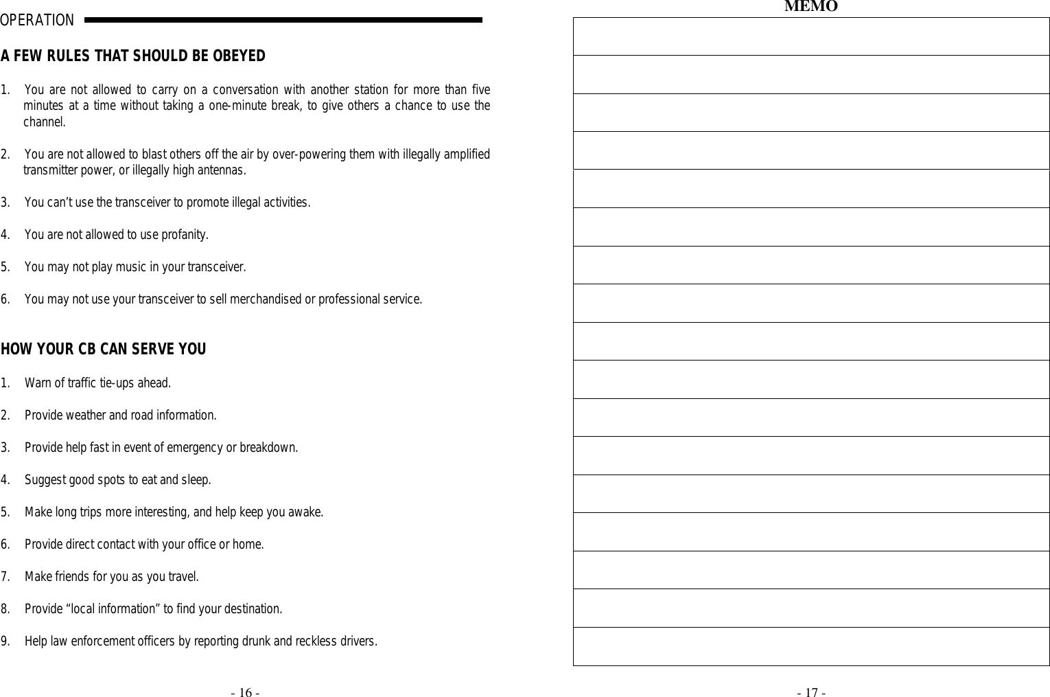     - 16 -  OPERATION                                                                                                                                                                                                                                                                                                                                                                                                                          A                                                                              A FEW RULES THAT SHOULD BE OBEYED  1. You are not allowed to carry on a conversation with another station for more than five minutes at a time without taking a one-minute break, to give others a chance to use the channel.  2. You are not allowed to blast others off the air by over-powering them with illegally amplified transmitter power, or illegally high antennas.  3. You can’t use the transceiver to promote illegal activities.  4. You are not allowed to use profanity.  5. You may not play music in your transceiver.  6. You may not use your transceiver to sell merchandised or professional service.   HOW YOUR CB CAN SERVE YOU  1. Warn of traffic tie-ups ahead.  2. Provide weather and road information.  3. Provide help fast in event of emergency or breakdown.  4. Suggest good spots to eat and sleep.  5. Make long trips more interesting, and help keep you awake.  6. Provide direct contact with your office or home.  7. Make friends for you as you travel.  8. Provide “local information” to find your destination.  9. Help law enforcement officers by reporting drunk and reckless drivers.     - 17 -  MEMO                   