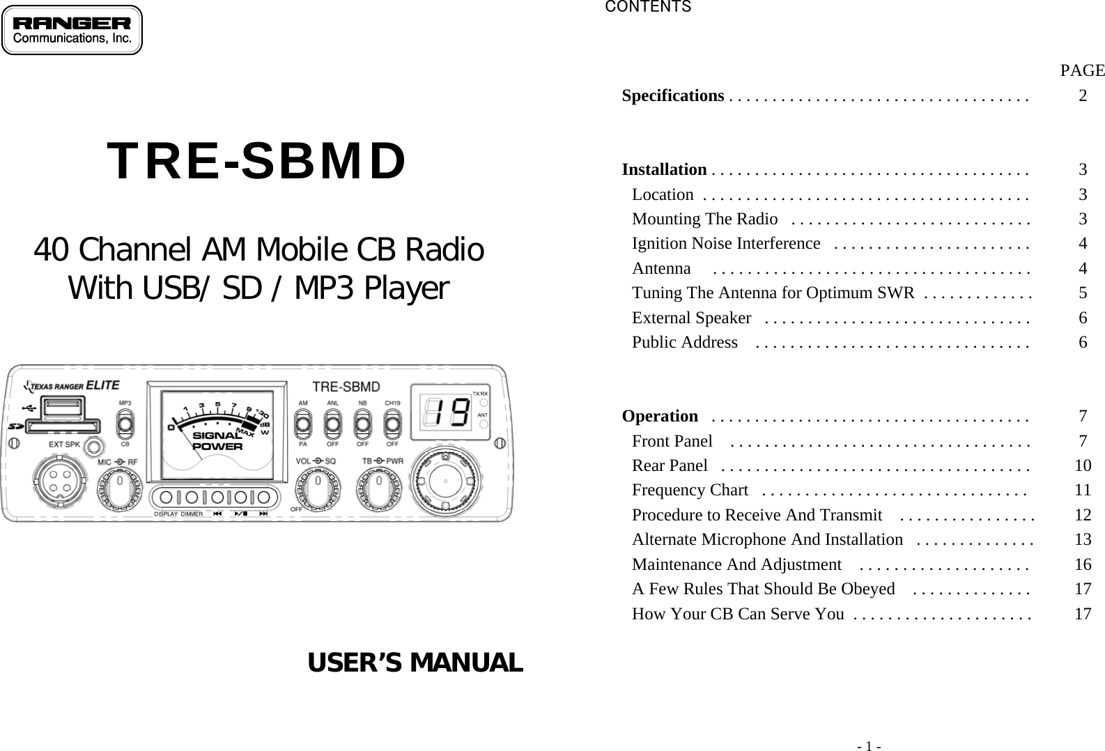                                TRE-SBMD   40 Channel AM Mobile CB Radio  With USB/ SD / MP3 Player            USER’S MANUAL      - 1 - CONTENTS                                                                                                                                                                                                         PAGE Specifications . . . . . . . . . . . . . . . . . . . . . . . . . . . . . . . . . . .   2     Installation . . . . . . . . . . . . . . . . . . . . . . . . . . . . . . . . . . . . .   3 Location  . . . . . . . . . . . . . . . . . . . . . . . . . . . . . . . . . . . . . .   3 Mounting The Radio   . . . . . . . . . . . . . . . . . . . . . . . . . . . .   3 Ignition Noise Interference   . . . . . . . . . . . . . . . . . . . . . . .   4 Antenna     . . . . . . . . . . . . . . . . . . . . . . . . . . . . . . . . . . . . .   4 Tuning The Antenna for Optimum SWR  . . . . . . . . . . . . .   5 External Speaker   . . . . . . . . . . . . . . . . . . . . . . . . . . . . . . .   6 Public Address    . . . . . . . . . . . . . . . . . . . . . . . . . . . . . . . .   6     Operation   . . . . . . . . . . . . . . . . . . . . . . . . . . . . . . . . . . . . .   7 Front Panel    . . . . . . . . . . . . . . . . . . . . . . . . . . . . . . . . . . .   7 Rear Panel   . . . . . . . . . . . . . . . . . . . . . . . . . . . . . . . . . . . .   10 Frequency Chart   . . . . . . . . . . . . . . . . . . . . . . . . . . . . . . .   11 Procedure to Receive And Transmit    . . . . . . . . . . . . . . . .  12 Alternate Microphone And Installation   . . . . . . . . . . . . . .  13 Maintenance And Adjustment    . . . . . . . . . . . . . . . . . . . .   16 A Few Rules That Should Be Obeyed    . . . . . . . . . . . . . .   17 How Your CB Can Serve You  . . . . . . . . . . . . . . . . . . . . .   17        