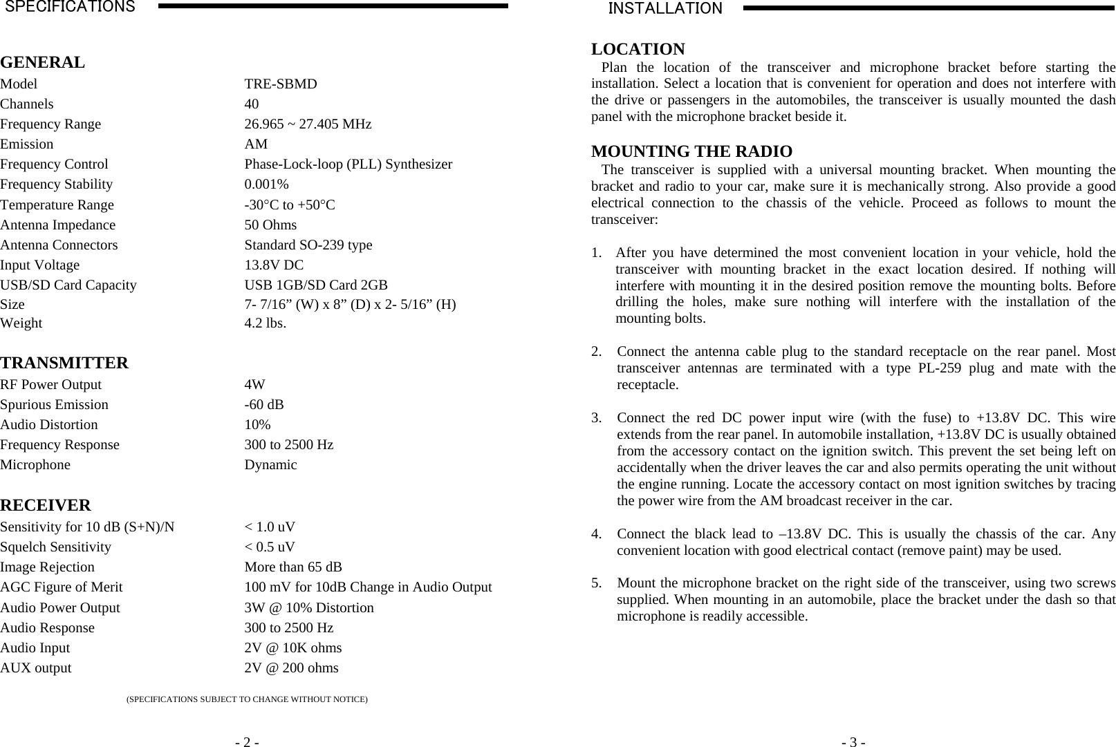    - 2 -SPECIFICATIONS                                                                                                                                                                                                                                                                                                                                   A   GENERAL  Model TRE-SBMD Channels 40 Frequency Range  26.965 ~ 27.405 MHz Emission AM Frequency Control  Phase-Lock-loop (PLL) Synthesizer Frequency Stability  0.001% Temperature Range  -30°C to +50°C Antenna Impedance  50 Ohms Antenna Connectors  Standard SO-239 type Input Voltage  13.8V DC USB/SD Card Capacity  USB 1GB/SD Card 2GB Size  7- 7/16” (W) x 8” (D) x 2- 5/16” (H) Weight 4.2 lbs.   TRANSMITTER   RF Power Output  4W Spurious Emission  -60 dB Audio Distortion  10% Frequency Response  300 to 2500 Hz Microphone Dynamic   RECEIVER   Sensitivity for 10 dB (S+N)/N  &lt; 1.0 uV  Squelch Sensitivity  &lt; 0.5 uV Image Rejection  More than 65 dB AGC Figure of Merit  100 mV for 10dB Change in Audio OutputAudio Power Output  3W @ 10% Distortion Audio Response  300 to 2500 Hz Audio Input  2V @ 10K ohms AUX output  2V @ 200 ohms  (SPECIFICATIONS SUBJECT TO CHANGE WITHOUT NOTICE)     - 3 - INSTALLATION                                                                                                                                                                                                                                                                                                                                                       A    LOCATION Plan the location of the transceiver and microphone bracket before starting the installation. Select a location that is convenient for operation and does not interfere with the drive or passengers in the automobiles, the transceiver is usually mounted the dash panel with the microphone bracket beside it.  MOUNTING THE RADIO The transceiver is supplied with a universal mounting bracket. When mounting the bracket and radio to your car, make sure it is mechanically strong. Also provide a good electrical connection to the chassis of the vehicle. Proceed as follows to mount the transceiver:  1. After you have determined the most convenient location in your vehicle, hold the transceiver with mounting bracket in the exact location desired. If nothing will interfere with mounting it in the desired position remove the mounting bolts. Before drilling the holes, make sure nothing will interfere with the installation of the mounting bolts.  2. Connect the antenna cable plug to the standard receptacle on the rear panel. Most transceiver antennas are terminated with a type PL-259 plug and mate with the receptacle.  3. Connect the red DC power input wire (with the fuse) to +13.8V DC. This wire extends from the rear panel. In automobile installation, +13.8V DC is usually obtained from the accessory contact on the ignition switch. This prevent the set being left on accidentally when the driver leaves the car and also permits operating the unit without the engine running. Locate the accessory contact on most ignition switches by tracing the power wire from the AM broadcast receiver in the car.  4. Connect the black lead to –13.8V DC. This is usually the chassis of the car. Any convenient location with good electrical contact (remove paint) may be used.  5. Mount the microphone bracket on the right side of the transceiver, using two screws supplied. When mounting in an automobile, place the bracket under the dash so that microphone is readily accessible.        