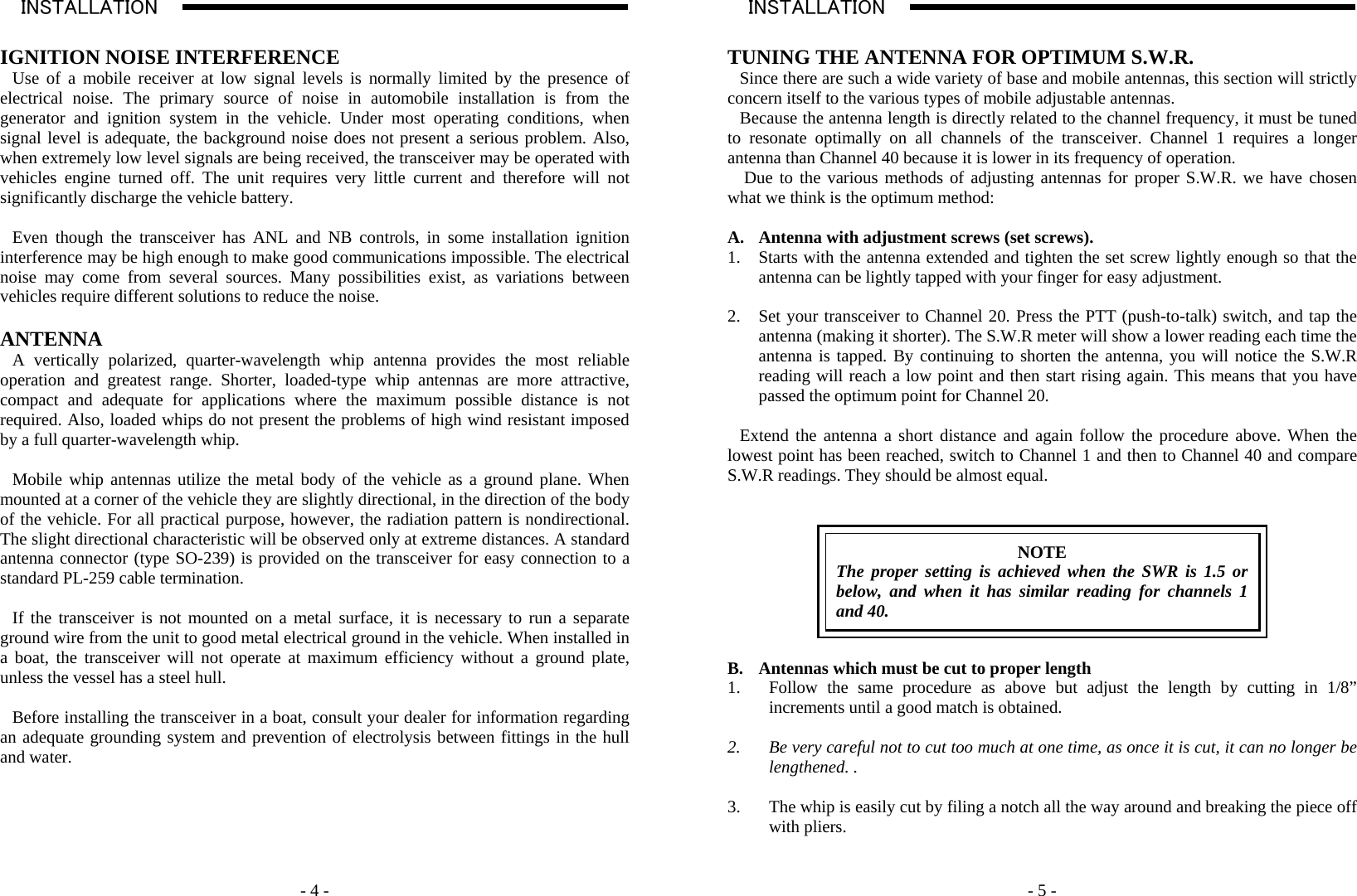    - 4 -INSTALLATION                                                                                                                                                                                                                                                                                                                                                       A  IGNITION NOISE INTERFERENCE Use of a mobile receiver at low signal levels is normally limited by the presence of electrical noise. The primary source of noise in automobile installation is from the generator and ignition system in the vehicle. Under most operating conditions, when signal level is adequate, the background noise does not present a serious problem. Also, when extremely low level signals are being received, the transceiver may be operated with vehicles engine turned off. The unit requires very little current and therefore will not significantly discharge the vehicle battery.  Even though the transceiver has ANL and NB controls, in some installation ignition interference may be high enough to make good communications impossible. The electrical noise may come from several sources. Many possibilities exist, as variations between vehicles require different solutions to reduce the noise.  ANTENNA A vertically polarized, quarter-wavelength whip antenna provides the most reliable operation and greatest range. Shorter, loaded-type whip antennas are more attractive, compact and adequate for applications where the maximum possible distance is not required. Also, loaded whips do not present the problems of high wind resistant imposed by a full quarter-wavelength whip.   Mobile whip antennas utilize the metal body of the vehicle as a ground plane. When mounted at a corner of the vehicle they are slightly directional, in the direction of the body of the vehicle. For all practical purpose, however, the radiation pattern is nondirectional. The slight directional characteristic will be observed only at extreme distances. A standard antenna connector (type SO-239) is provided on the transceiver for easy connection to a standard PL-259 cable termination.  If the transceiver is not mounted on a metal surface, it is necessary to run a separate ground wire from the unit to good metal electrical ground in the vehicle. When installed in a boat, the transceiver will not operate at maximum efficiency without a ground plate, unless the vessel has a steel hull.  Before installing the transceiver in a boat, consult your dealer for information regarding an adequate grounding system and prevention of electrolysis between fittings in the hull and water.                - 5 -INSTALLATION                                                                                                                                                                                                                                                                                                                                                       A  TUNING THE ANTENNA FOR OPTIMUM S.W.R. Since there are such a wide variety of base and mobile antennas, this section will strictly concern itself to the various types of mobile adjustable antennas.  Because the antenna length is directly related to the channel frequency, it must be tuned to resonate optimally on all channels of the transceiver. Channel 1 requires a longer antenna than Channel 40 because it is lower in its frequency of operation.  Due to the various methods of adjusting antennas for proper S.W.R. we have chosen what we think is the optimum method:  A. Antenna with adjustment screws (set screws). 1. Starts with the antenna extended and tighten the set screw lightly enough so that the antenna can be lightly tapped with your finger for easy adjustment.  2. Set your transceiver to Channel 20. Press the PTT (push-to-talk) switch, and tap the antenna (making it shorter). The S.W.R meter will show a lower reading each time the antenna is tapped. By continuing to shorten the antenna, you will notice the S.W.R reading will reach a low point and then start rising again. This means that you have passed the optimum point for Channel 20.  Extend the antenna a short distance and again follow the procedure above. When the lowest point has been reached, switch to Channel 1 and then to Channel 40 and compare S.W.R readings. They should be almost equal.    NOTE The proper setting is achieved when the SWR is 1.5 or below, and when it has similar reading for channels 1 and 40.   B. Antennas which must be cut to proper length 1. Follow the same procedure as above but adjust the length by cutting in 1/8” increments until a good match is obtained.  2. Be very careful not to cut too much at one time, as once it is cut, it can no longer be lengthened. .  3. The whip is easily cut by filing a notch all the way around and breaking the piece off with pliers.  