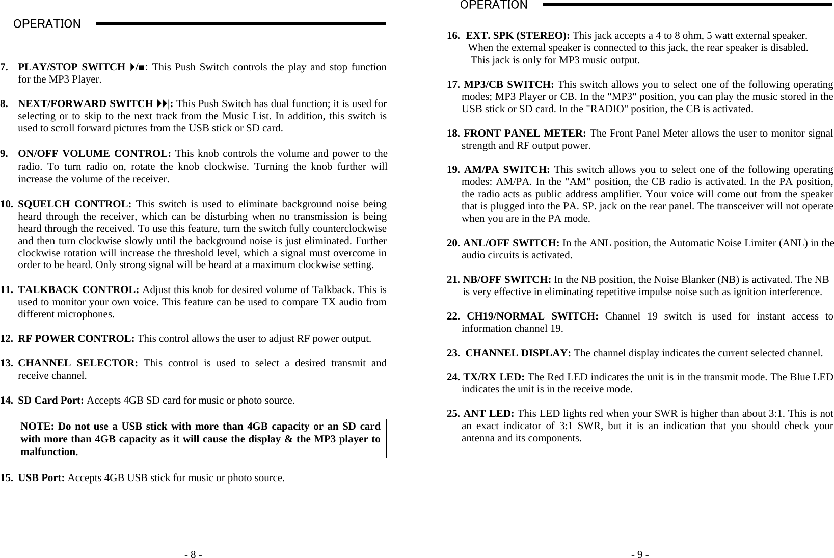    - 8 - OPERATION                                                                                                                                                                                                                                                                                                                                                                           A    7. PLAY/STOP SWITCH `/■: This Push Switch controls the play and stop function for the MP3 Player.  8. NEXT/FORWARD SWITCH ``|: This Push Switch has dual function; it is used for selecting or to skip to the next track from the Music List. In addition, this switch is used to scroll forward pictures from the USB stick or SD card.  9. ON/OFF VOLUME CONTROL: This knob controls the volume and power to the radio. To turn radio on, rotate the knob clockwise. Turning the knob further will increase the volume of the receiver.  10. SQUELCH CONTROL: This switch is used to eliminate background noise being heard through the receiver, which can be disturbing when no transmission is being heard through the received. To use this feature, turn the switch fully counterclockwise and then turn clockwise slowly until the background noise is just eliminated. Further clockwise rotation will increase the threshold level, which a signal must overcome in order to be heard. Only strong signal will be heard at a maximum clockwise setting.   11. TALKBACK CONTROL: Adjust this knob for desired volume of Talkback. This is used to monitor your own voice. This feature can be used to compare TX audio from different microphones.  12. RF POWER CONTROL: This control allows the user to adjust RF power output.   13. CHANNEL SELECTOR: This control is used to select a desired transmit and receive channel.  14. SD Card Port: Accepts 4GB SD card for music or photo source.  NOTE: Do not use a USB stick with more than 4GB capacity or an SD card with more than 4GB capacity as it will cause the display &amp; the MP3 player to malfunction.  15. USB Port: Accepts 4GB USB stick for music or photo source.         - 9 -16. EXT. SPK (STEREO): This jack accepts a 4 to 8 ohm, 5 watt external speaker.          When the external speaker is connected to this jack, the rear speaker is disabled.          This jack is only for MP3 music output.    17. MP3/CB SWITCH: This switch allows you to select one of the following operating modes; MP3 Player or CB. In the &quot;MP3&quot; position, you can play the music stored in the USB stick or SD card. In the &quot;RADIO&quot; position, the CB is activated.   18. FRONT PANEL METER: The Front Panel Meter allows the user to monitor signal strength and RF output power.   19. AM/PA SWITCH: This switch allows you to select one of the following operating modes: AM/PA. In the &quot;AM&quot; position, the CB radio is activated. In the PA position, the radio acts as public address amplifier. Your voice will come out from the speaker that is plugged into the PA. SP. jack on the rear panel. The transceiver will not operate when you are in the PA mode.   20. ANL/OFF SWITCH: In the ANL position, the Automatic Noise Limiter (ANL) in the audio circuits is activated.  21. NB/OFF SWITCH: In the NB position, the Noise Blanker (NB) is activated. The NB       is very effective in eliminating repetitive impulse noise such as ignition interference.  22. CH19/NORMAL SWITCH: Channel 19 switch is used for instant access to information channel 19.  23.  CHANNEL DISPLAY: The channel display indicates the current selected channel.  24. TX/RX LED: The Red LED indicates the unit is in the transmit mode. The Blue LED indicates the unit is in the receive mode.  25. ANT LED: This LED lights red when your SWR is higher than about 3:1. This is not an exact indicator of 3:1 SWR, but it is an indication that you should check your antenna and its components.         OPERATION                                                                                                                                                                                                                                                                                                                                                                           A   