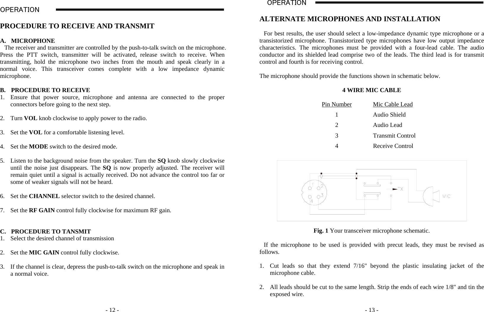    - 12 -  OPERATION                                                                                                                                                                                                                                                                                                                                                                           A  PROCEDURE TO RECEIVE AND TRANSMIT  A. MICROPHONE The receiver and transmitter are controlled by the push-to-talk switch on the microphone. Press the PTT switch, transmitter will be activated, release switch to receive. When transmitting, hold the microphone two inches from the mouth and speak clearly in a normal voice. This transceiver comes complete with a low impedance dynamic microphone.   B. PROCEDURE TO RECEIVE 1. Ensure that power source, microphone and antenna are connected to the proper connectors before going to the next step.  2. Turn VOL knob clockwise to apply power to the radio.  3. Set the VOL for a comfortable listening level.  4. Set the MODE switch to the desired mode.    5. Listen to the background noise from the speaker. Turn the SQ knob slowly clockwise until the noise just disappears. The SQ is now properly adjusted. The receiver will remain quiet until a signal is actually received. Do not advance the control too far or some of weaker signals will not be heard.  6. Set the CHANNEL selector switch to the desired channel.  7. Set the RF GAIN control fully clockwise for maximum RF gain.   C. PROCEDURE TO TANSMIT 1. Select the desired channel of transmission  2. Set the MIC GAIN control fully clockwise.  3. If the channel is clear, depress the push-to-talk switch on the microphone and speak in a normal voice.         - 13 - OPERATION                                                                                                                                                                                                                                                                                                                                                                           A  ALTERNATE MICROPHONES AND INSTALLATION  For best results, the user should select a low-impedance dynamic type microphone or a transistorized microphone. Transistorized type microphones have low output impedance characteristics. The microphones must be provided with a four-lead cable. The audio conductor and its shielded lead comprise two of the leads. The third lead is for transmit control and fourth is for receiving control.   The microphone should provide the functions shown in schematic below.  4 WIRE MIC CABLE  Pin Number  Mic Cable Lead 1 Audio Shield 2 Audio Lead 3 Transmit Control 4 Receive Control    Fig. 1 Your transceiver microphone schematic.  If the microphone to be used is provided with precut leads, they must be revised as follows.  1. Cut leads so that they extend 7/16&quot; beyond the plastic insulating jacket of the microphone cable.  2. All leads should be cut to the same length. Strip the ends of each wire 1/8&quot; and tin the exposed wire.  