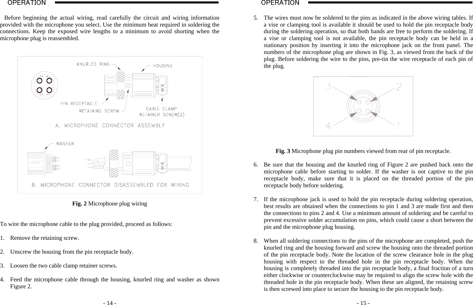    - 14 - OPERATION                                                                                                                                                                                                                                                                                                                                                                          A   Before beginning the actual wiring, read carefully the circuit and wiring information provided with the microphone you select. Use the minimum heat required in soldering the connections. Keep the exposed wire lengths to a minimum to avoid shorting when the microphone plug is reassembled.     Fig. 2 Microphone plug wiring   To wire the microphone cable to the plug provided, proceed as follows:  1. Remove the retaining screw.  2. Unscrew the housing from the pin receptacle body.  3. Loosen the two cable clamp retainer screws.  4. Feed the microphone cable through the housing, knurled ring and washer as shown Figure 2.      - 15 - OPERATION                                                                                                                                                                                                                                                                                                                                                                           A  5. The wires must now be soldered to the pins as indicated in the above wiring tables. If a vise or clamping tool is available it should be used to hold the pin receptacle body during the soldering operation, so that both hands are free to perform the soldering. If a vise or clamping tool is not available, the pin receptacle body can be held in a stationary position by inserting it into the microphone jack on the front panel. The numbers of the microphone plug are shown in Fig. 3, as viewed from the back of the plug. Before soldering the wire to the pins, pre-tin the wire receptacle of each pin of the plug.     Fig. 3 Microphone plug pin numbers viewed from rear of pin receptacle.  6. Be sure that the housing and the knurled ring of Figure 2 are pushed back onto the microphone cable before starting to solder. If the washer is not captive to the pin receptacle body, make sure that it is placed on the threaded portion of the pin receptacle body before soldering.  7. If the microphone jack is used to hold the pin receptacle during soldering operation, best results are obtained when the connections to pin 1 and 3 are made first and then the connections to pins 2 and 4. Use a minimum amount of soldering and be careful to prevent excessive solder accumulation on pins, which could cause a short between the pin and the microphone plug housing.  8. When all soldering connections to the pins of the microphone are completed, push the knurled ring and the housing forward and screw the housing onto the threaded portion of the pin receptacle body. Note the location of the screw clearance hole in the plug housing with respect to the threaded hole in the pin receptacle body. When the housing is completely threaded into the pin receptacle body, a final fraction of a turn either clockwise or counterclockwise may be required to align the screw hole with the threaded hole in the pin receptacle body. When these are aligned, the retaining screw is then screwed into place to secure the housing to the pin receptacle body.  