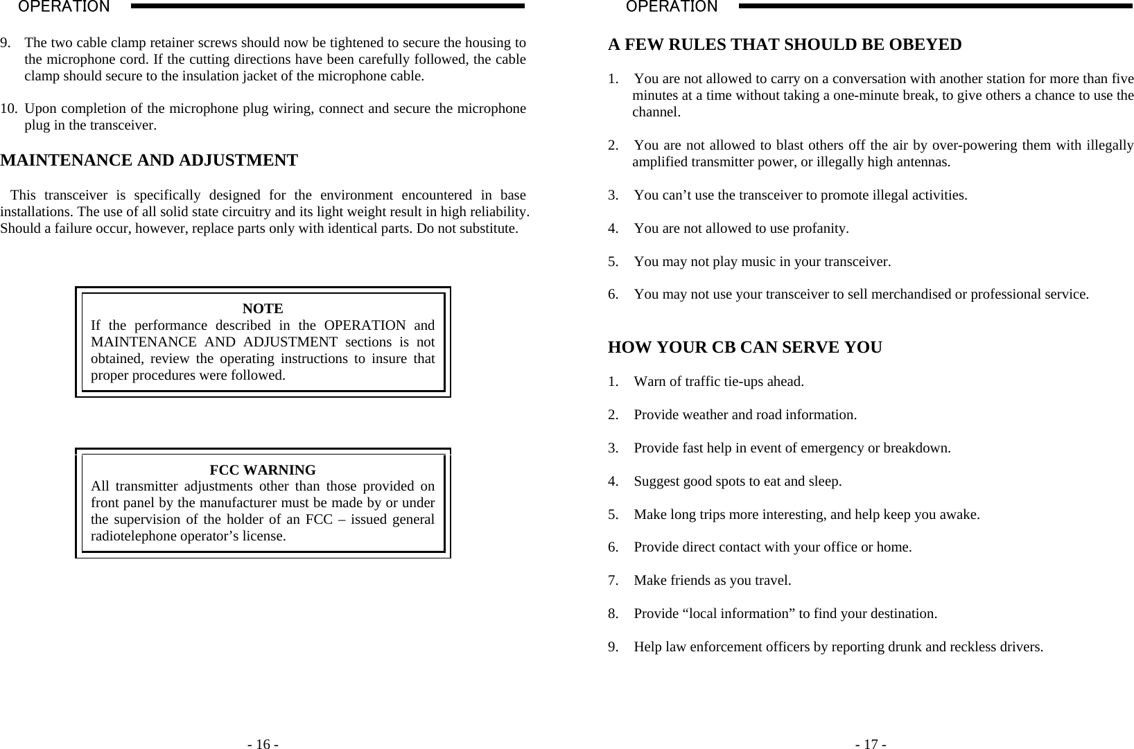    - 16 -OPERATION                                                                                                                                                                                                                                                                                                                                                                           A  9. The two cable clamp retainer screws should now be tightened to secure the housing to the microphone cord. If the cutting directions have been carefully followed, the cable clamp should secure to the insulation jacket of the microphone cable.  10. Upon completion of the microphone plug wiring, connect and secure the microphone plug in the transceiver.  MAINTENANCE AND ADJUSTMENT  This transceiver is specifically designed for the environment encountered in base installations. The use of all solid state circuitry and its light weight result in high reliability. Should a failure occur, however, replace parts only with identical parts. Do not substitute.     NOTE If the performance described in the OPERATION and MAINTENANCE AND ADJUSTMENT sections is not obtained, review the operating instructions to insure that proper procedures were followed.      FCC WARNING All transmitter adjustments other than those provided on front panel by the manufacturer must be made by or under the supervision of the holder of an FCC – issued general radiotelephone operator’s license.                - 17 -OPERATION                                                                                                                                                                                                                                                                                                                                                                           A  A FEW RULES THAT SHOULD BE OBEYED  1. You are not allowed to carry on a conversation with another station for more than five minutes at a time without taking a one-minute break, to give others a chance to use the channel.  2. You are not allowed to blast others off the air by over-powering them with illegally amplified transmitter power, or illegally high antennas.  3. You can’t use the transceiver to promote illegal activities.  4. You are not allowed to use profanity.  5. You may not play music in your transceiver.  6. You may not use your transceiver to sell merchandised or professional service.   HOW YOUR CB CAN SERVE YOU  1. Warn of traffic tie-ups ahead.  2. Provide weather and road information.  3. Provide fast help in event of emergency or breakdown.  4. Suggest good spots to eat and sleep.  5. Make long trips more interesting, and help keep you awake.  6. Provide direct contact with your office or home.  7. Make friends as you travel.  8. Provide “local information” to find your destination.  9. Help law enforcement officers by reporting drunk and reckless drivers.   