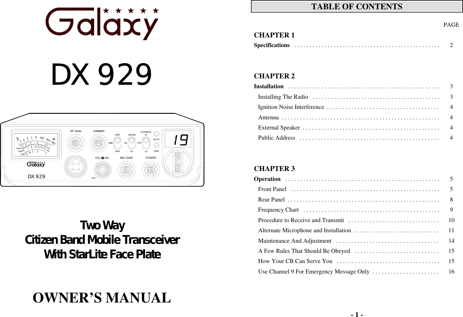         DX 929         Two Way Citizen Band Mobile Transceiver With StarLite Face Plate     OWNER’S MANUAL  POWERDX 929VOL      SQOFFMIC GAINRF GAIN DIMMERPANB/ANLCBSWRPWRHIOFFTALKBACKLORX/TXSWR30SWR120PWRMODS+4080+605033040604021.5151020100%MAX+20759dB- 1 -  TABLE OF CONTENTS   PAGE CHAPTER 1   Specifications   . . . . . . . . . . . . . . . . . . . . . . . . . . . . . . . . . . . . . . . . . . . . . . . .  2       CHAPTER 2  Installation   . . . . . . . . . . . . . . . . . . . . . . . . . . . . . . . . . . . . . . . . . . . . . . . . . .  3 Installing The Radio   . . . . . . . . . . . . . . . . . . . . . . . . . . . . . . . . . . . . . . . . . .  3 Ignition Noise Interference  . . . . . . . . . . . . . . . . . . . . . . . . . . . . . . . . . . . . .  4 Antenna  . . . . . . . . . . . . . . . . . . . . . . . . . . . . . . . . . . . . . . . . . . . . . . . . . . . .  4 External Speaker  . . . . . . . . . . . . . . . . . . . . . . . . . . . . . . . . . . . . . . . . . . . . .  4 Public Address   . . . . . . . . . . . . . . . . . . . . . . . . . . . . . . . . . . . . . . . . . . . . . .  4       CHAPTER 3  Operation   . . . . . . . . . . . . . . . . . . . . . . . . . . . . . . . . . . . . . . . . . . . . . . . . . . .  5 Front Panel   . . . . . . . . . . . . . . . . . . . . . . . . . . . . . . . . . . . . . . . . . . . . . . . . .  5 Rear Panel  . . . . . . . . . . . . . . . . . . . . . . . . . . . . . . . . . . . . . . . . . . . . . . . . . .  8 Frequency Chart   . . . . . . . . . . . . . . . . . . . . . . . . . . . . . . . . . . . . . . . . . . . . .  9 Procedure to Receive and Transmit   . . . . . . . . . . . . . . . . . . . . . . . . . . . . . .  10 Alternate Microphone and Installation  . . . . . . . . . . . . . . . . . . . . . . . . . . . .  11 Maintenance And Adjustment   . . . . . . . . . . . . . . . . . . . . . . . . . . . . . . . . . .  14 A Few Rules That Should Be Obeyed   . . . . . . . . . . . . . . . . . . . . . . . . . . . .  15 How Your CB Can Serve You   . . . . . . . . . . . . . . . . . . . . . . . . . . . . . . . . . .  15 Use Channel 9 For Emergency Message Only  . . . . . . . . . . . . . . . . . . . . . .  16  