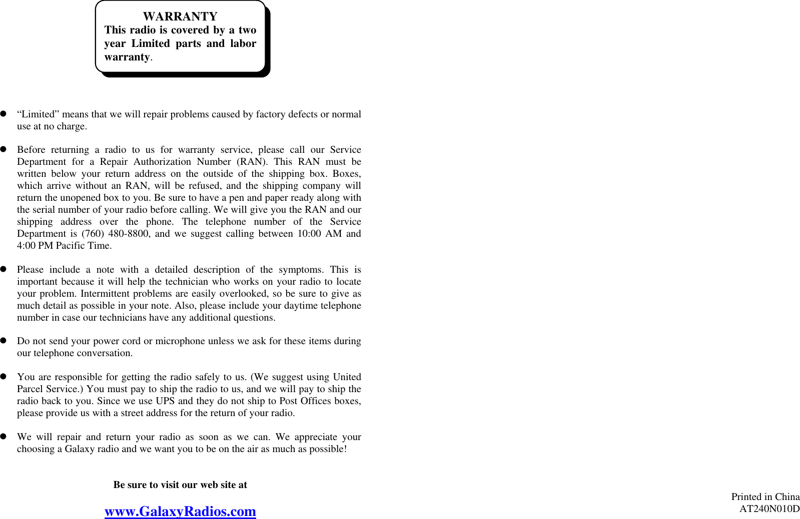 WARRANTY This radio is covered by a twoyear Limited parts and laborwarranty.           “Limited” means that we will repair problems caused by factory defects or normal use at no charge.   Before returning a radio to us for warranty service, please call our Service Department for a Repair Authorization Number (RAN). This RAN must be written below your return address on the outside of the shipping box. Boxes, which arrive without an RAN, will be refused, and the shipping company will return the unopened box to you. Be sure to have a pen and paper ready along with the serial number of your radio before calling. We will give you the RAN and our shipping address over the phone. The telephone number of the Service Department is (760) 480-8800, and we suggest calling between 10:00 AM and 4:00 PM Pacific Time.   Please include a note with a detailed description of the symptoms. This is important because it will help the technician who works on your radio to locate your problem. Intermittent problems are easily overlooked, so be sure to give as much detail as possible in your note. Also, please include your daytime telephone number in case our technicians have any additional questions.   Do not send your power cord or microphone unless we ask for these items during our telephone conversation.   You are responsible for getting the radio safely to us. (We suggest using United Parcel Service.) You must pay to ship the radio to us, and we will pay to ship the radio back to you. Since we use UPS and they do not ship to Post Offices boxes, please provide us with a street address for the return of your radio.   We will repair and return your radio as soon as we can. We appreciate your choosing a Galaxy radio and we want you to be on the air as much as possible!   Be sure to visit our web site at  www.GalaxyRadios.com                                         Printed in China AT240N010D  