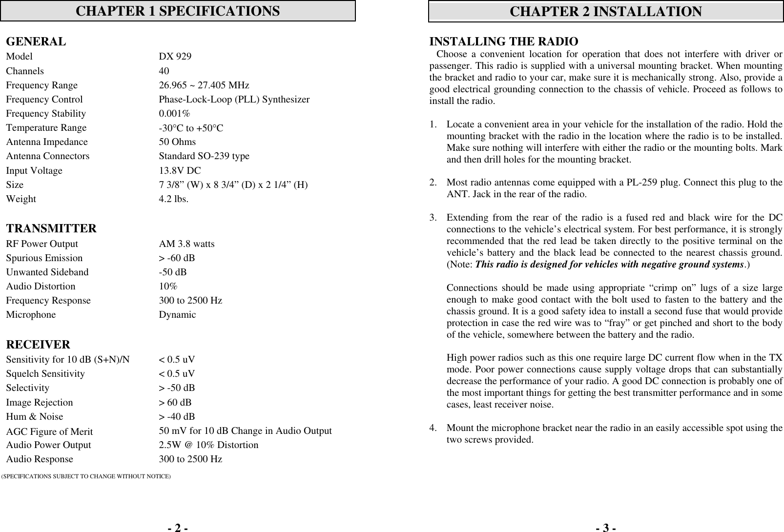 - 2 -   CHAPTER 1 SPECIFICATIONS  GENERAL  Model DX 929 Channels 40 Frequency Range  26.965 ~ 27.405 MHz Frequency Control  Phase-Lock-Loop (PLL) Synthesizer Frequency Stability  0.001% Temperature Range  -30°C to +50°C Antenna Impedance  50 Ohms Antenna Connectors  Standard SO-239 type Input Voltage  13.8V DC Size  7 3/8” (W) x 8 3/4” (D) x 2 1/4” (H) Weight 4.2 lbs.   TRANSMITTER   RF Power Output AM 3.8 watts Spurious Emission  &gt; -60 dB Unwanted Sideband  -50 dB Audio Distortion  10% Frequency Response  300 to 2500 Hz Microphone Dynamic   RECEIVER   Sensitivity for 10 dB (S+N)/N  &lt; 0.5 uV Squelch Sensitivity  &lt; 0.5 uV Selectivity  &gt; -50 dB Image Rejection  &gt; 60 dB Hum &amp; Noise  &gt; -40 dB AGC Figure of Merit  50 mV for 10 dB Change in Audio Output Audio Power Output  2.5W @ 10% Distortion Audio Response  300 to 2500 Hz  (SPECIFICATIONS SUBJECT TO CHANGE WITHOUT NOTICE) - 3 -   CHAPTER 2 INSTALLATION  INSTALLING THE RADIO Choose a convenient location for operation that does not interfere with driver or passenger. This radio is supplied with a universal mounting bracket. When mounting the bracket and radio to your car, make sure it is mechanically strong. Also, provide a good electrical grounding connection to the chassis of vehicle. Proceed as follows to install the radio.  1.  Locate a convenient area in your vehicle for the installation of the radio. Hold the mounting bracket with the radio in the location where the radio is to be installed. Make sure nothing will interfere with either the radio or the mounting bolts. Mark and then drill holes for the mounting bracket.  2.  Most radio antennas come equipped with a PL-259 plug. Connect this plug to the ANT. Jack in the rear of the radio.  3.  Extending from the rear of the radio is a fused red and black wire for the DC connections to the vehicle’s electrical system. For best performance, it is strongly recommended that the red lead be taken directly to the positive terminal on the vehicle’s battery and the black lead be connected to the nearest chassis ground. (Note: This radio is designed for vehicles with negative ground systems.)  Connections should be made using appropriate “crimp on” lugs of a size large enough to make good contact with the bolt used to fasten to the battery and the chassis ground. It is a good safety idea to install a second fuse that would provide protection in case the red wire was to “fray” or get pinched and short to the body of the vehicle, somewhere between the battery and the radio.  High power radios such as this one require large DC current flow when in the TX mode. Poor power connections cause supply voltage drops that can substantially decrease the performance of your radio. A good DC connection is probably one of the most important things for getting the best transmitter performance and in some cases, least receiver noise.  4.  Mount the microphone bracket near the radio in an easily accessible spot using the two screws provided.  