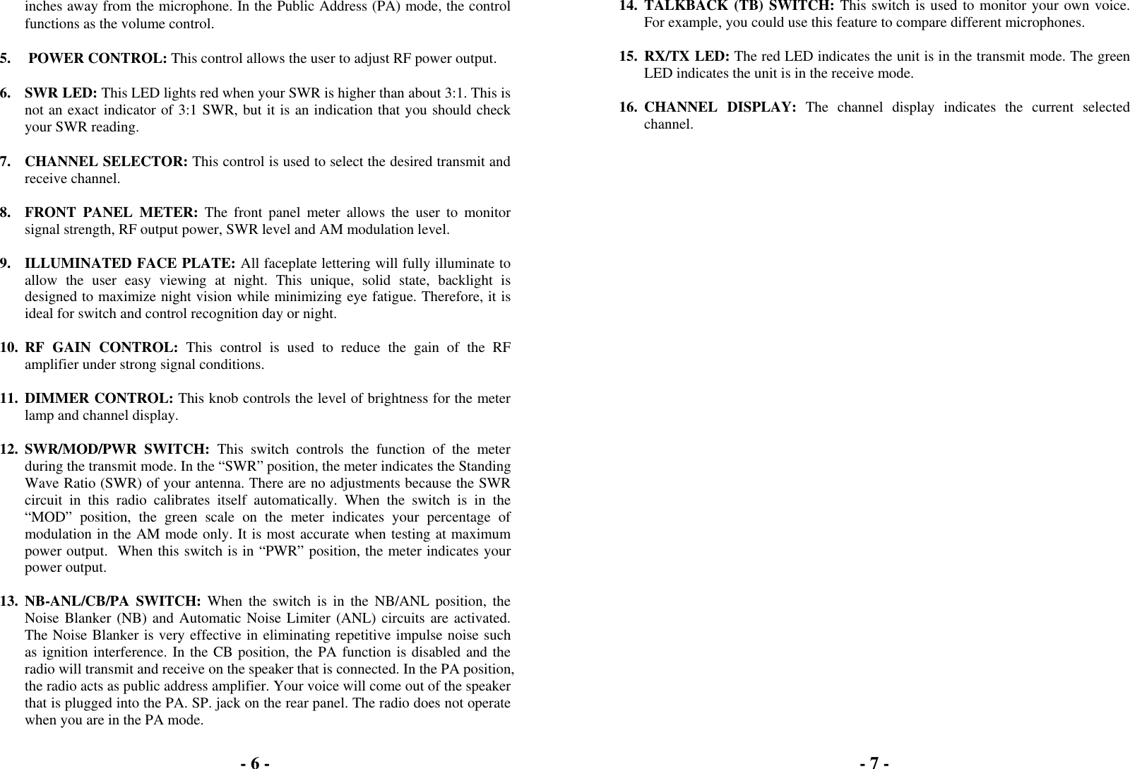 - 6 -  inches away from the microphone. In the Public Address (PA) mode, the control functions as the volume control.  5.   POWER CONTROL: This control allows the user to adjust RF power output.  6. SWR LED: This LED lights red when your SWR is higher than about 3:1. This is not an exact indicator of 3:1 SWR, but it is an indication that you should check your SWR reading.  7. CHANNEL SELECTOR: This control is used to select the desired transmit and receive channel.  8.  FRONT PANEL METER: The front panel meter allows the user to monitor signal strength, RF output power, SWR level and AM modulation level.  9.  ILLUMINATED FACE PLATE: All faceplate lettering will fully illuminate to allow the user easy viewing at night. This unique, solid state, backlight is designed to maximize night vision while minimizing eye fatigue. Therefore, it is ideal for switch and control recognition day or night.  10. RF GAIN CONTROL: This control is used to reduce the gain of the RF amplifier under strong signal conditions.  11. DIMMER CONTROL: This knob controls the level of brightness for the meter lamp and channel display.  12. SWR/MOD/PWR SWITCH: This switch controls the function of the meter during the transmit mode. In the “SWR” position, the meter indicates the Standing Wave Ratio (SWR) of your antenna. There are no adjustments because the SWR circuit in this radio calibrates itself automatically. When the switch is in the “MOD” position, the green scale on the meter indicates your percentage of modulation in the AM mode only. It is most accurate when testing at maximum power output.  When this switch is in “PWR” position, the meter indicates your power output.  13. NB-ANL/CB/PA SWITCH: When the switch is in the NB/ANL position, the Noise Blanker (NB) and Automatic Noise Limiter (ANL) circuits are activated. The Noise Blanker is very effective in eliminating repetitive impulse noise such as ignition interference. In the CB position, the PA function is disabled and the radio will transmit and receive on the speaker that is connected. In the PA position, the radio acts as public address amplifier. Your voice will come out of the speaker that is plugged into the PA. SP. jack on the rear panel. The radio does not operate when you are in the PA mode. - 7 -  14. TALKBACK (TB) SWITCH: This switch is used to monitor your own voice. For example, you could use this feature to compare different microphones.  15. RX/TX LED: The red LED indicates the unit is in the transmit mode. The green LED indicates the unit is in the receive mode.  16. CHANNEL  DISPLAY: The channel display indicates the current selected channel. 