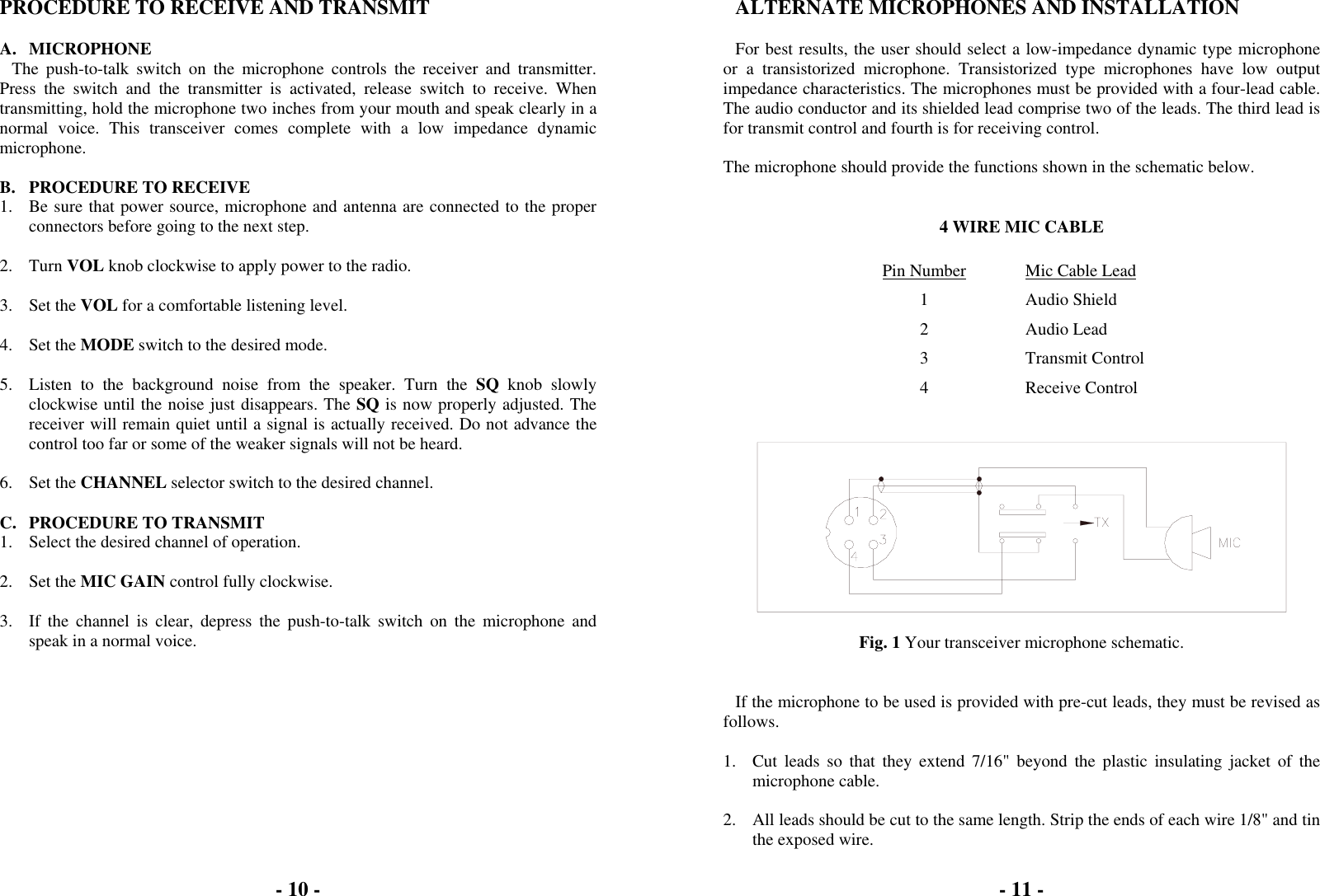 - 10 -  PROCEDURE TO RECEIVE AND TRANSMIT  A. MICROPHONE The push-to-talk switch on the microphone controls the receiver and transmitter. Press the switch and the transmitter is activated, release switch to receive. When transmitting, hold the microphone two inches from your mouth and speak clearly in a normal voice. This transceiver comes complete with a low impedance dynamic microphone.  B.  PROCEDURE TO RECEIVE 1.  Be sure that power source, microphone and antenna are connected to the proper connectors before going to the next step.  2. Turn VOL knob clockwise to apply power to the radio.  3. Set the VOL for a comfortable listening level.  4. Set the MODE switch to the desired mode.  5.  Listen to the background noise from the speaker. Turn the SQ knob slowly clockwise until the noise just disappears. The SQ is now properly adjusted. The receiver will remain quiet until a signal is actually received. Do not advance the control too far or some of the weaker signals will not be heard.  6. Set the CHANNEL selector switch to the desired channel.  C.  PROCEDURE TO TRANSMIT 1.  Select the desired channel of operation.  2. Set the MIC GAIN control fully clockwise.  3.  If the channel is clear, depress the push-to-talk switch on the microphone and speak in a normal voice.  - 11 -  ALTERNATE MICROPHONES AND INSTALLATION  For best results, the user should select a low-impedance dynamic type microphone or a transistorized microphone. Transistorized type microphones have low output impedance characteristics. The microphones must be provided with a four-lead cable. The audio conductor and its shielded lead comprise two of the leads. The third lead is for transmit control and fourth is for receiving control.  The microphone should provide the functions shown in the schematic below.   4 WIRE MIC CABLE  Pin Number  Mic Cable Lead 1 Audio Shield 2 Audio Lead 3 Transmit Control 4 Receive Control     Fig. 1 Your transceiver microphone schematic.   If the microphone to be used is provided with pre-cut leads, they must be revised as follows.  1.  Cut leads so that they extend 7/16&quot; beyond the plastic insulating jacket of the microphone cable.  2.  All leads should be cut to the same length. Strip the ends of each wire 1/8&quot; and tin the exposed wire. 