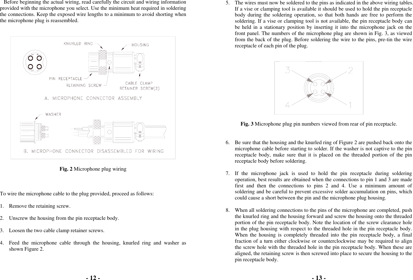 - 12 -  Before beginning the actual wiring, read carefully the circuit and wiring information provided with the microphone you select. Use the minimum heat required in soldering the connections. Keep the exposed wire lengths to a minimum to avoid shorting when the microphone plug is reassembled.     Fig. 2 Microphone plug wiring    To wire the microphone cable to the plug provided, proceed as follows:  1.  Remove the retaining screw.  2.  Unscrew the housing from the pin receptacle body.  3.  Loosen the two cable clamp retainer screws.  4.  Feed the microphone cable through the housing, knurled ring and washer as shown Figure 2.  - 13 -   5.  The wires must now be soldered to the pins as indicated in the above wiring tables. If a vise or clamping tool is available it should be used to hold the pin receptacle body during the soldering operation, so that both hands are free to perform the soldering. If a vise or clamping tool is not available, the pin receptacle body can be held in a stationary position by inserting it into the microphone jack on the front panel. The numbers of the microphone plug are shown in Fig. 3, as viewed from the back of the plug. Before soldering the wire to the pins, pre-tin the wire receptacle of each pin of the plug.     Fig. 3 Microphone plug pin numbers viewed from rear of pin receptacle.   6.  Be sure that the housing and the knurled ring of Figure 2 are pushed back onto the microphone cable before starting to solder. If the washer is not captive to the pin receptacle body, make sure that it is placed on the threaded portion of the pin receptacle body before soldering.  7.  If the microphone jack is used to hold the pin receptacle during soldering operation, best results are obtained when the connections to pin 1 and 3 are made first and then the connections to pins 2 and 4. Use a minimum amount of soldering and be careful to prevent excessive solder accumulation on pins, which could cause a short between the pin and the microphone plug housing.  8.  When all soldering connections to the pins of the microphone are completed, push the knurled ring and the housing forward and screw the housing onto the threaded portion of the pin receptacle body. Note the location of the screw clearance hole in the plug housing with respect to the threaded hole in the pin receptacle body. When the housing is completely threaded into the pin receptacle body, a final fraction of a turn either clockwise or counterclockwise may be required to align the screw hole with the threaded hole in the pin receptacle body. When these are aligned, the retaining screw is then screwed into place to secure the housing to the pin receptacle body. 